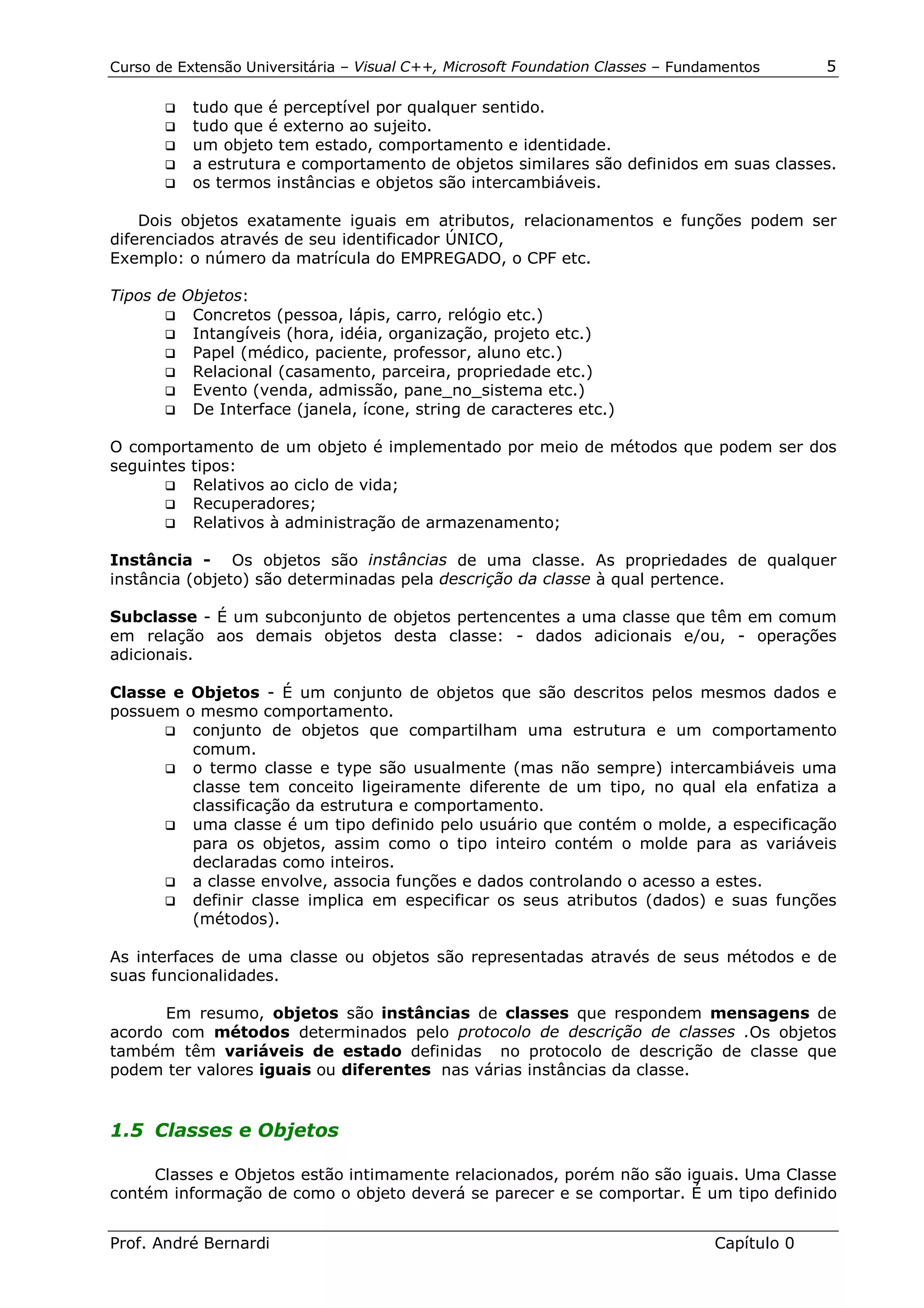 Curso de Extensão Universitária – Visual C++, Microsoft Foundation Classes – Fundamentos      5

       !" tudo que é perceptível por qualquer sentido.
       !" tudo que é externo ao sujeito.
       !" um objeto tem estado, comportamento e identidade.
       !" a estrutura e comportamento de objetos similares são definidos em suas classes.
       !" os termos instâncias e objetos são intercambiáveis.


    Dois objetos exatamente iguais em atributos, relacionamentos e funções podem ser
diferenciados através de seu identificador ÚNICO,
Exemplo: o número da matrícula do EMPREGADO, o CPF etc.

Tipos de Objetos:
       !" Concretos (pessoa, lápis, carro, relógio etc.)
       !" Intangíveis (hora, idéia, organização, projeto etc.)
       !" Papel (médico, paciente, professor, aluno etc.)
       !" Relacional (casamento, parceira, propriedade etc.)
       !" Evento (venda, admissão, pane_no_sistema etc.)
       !" De Interface (janela, ícone, string de caracteres etc.)


O comportamento de um objeto é implementado por meio de métodos que podem ser dos
seguintes tipos:
      !" Relativos ao ciclo de vida;
      !" Recuperadores;
      !" Relativos à administração de armazenamento;


Instância - Os objetos são instâncias de uma classe. As propriedades de qualquer
instância (objeto) são determinadas pela descrição da classe à qual pertence.

Subclasse - É um subconjunto de objetos pertencentes a uma classe que têm em comum
em relação aos demais objetos desta classe: - dados adicionais e/ou, - operações
adicionais.

Classe e Objetos - É um conjunto de objetos que são descritos pelos mesmos dados e
possuem o mesmo comportamento.
      !" conjunto de objetos que compartilham uma estrutura e um comportamento
         comum.
      !" o termo classe e type são usualmente (mas não sempre) intercambiáveis uma
         classe tem conceito ligeiramente diferente de um tipo, no qual ela enfatiza a
         classificação da estrutura e comportamento.
      !" uma classe é um tipo definido pelo usuário que contém o molde, a especificação
         para os objetos, assim como o tipo inteiro contém o molde para as variáveis
         declaradas como inteiros.
      !" a classe envolve, associa funções e dados controlando o acesso a estes.
      !" definir classe implica em especificar os seus atributos (dados) e suas funções
         (métodos).

As interfaces de uma classe ou objetos são representadas através de seus métodos e de
suas funcionalidades.

      Em resumo, objetos são instâncias de classes que respondem mensagens de
acordo com métodos determinados pelo protocolo de descrição de classes .Os objetos
também têm variáveis de estado definidas no protocolo de descrição de classe que
podem ter valores iguais ou diferentes nas várias instâncias da classe.


1.5 Classes e Objetos

     Classes e Objetos estão intimamente relacionados, porém não são iguais. Uma Classe
contém informação de como o objeto deverá se parecer e se comportar. É um tipo definido


Prof. André Bernardi                                                             Capítulo 0
 