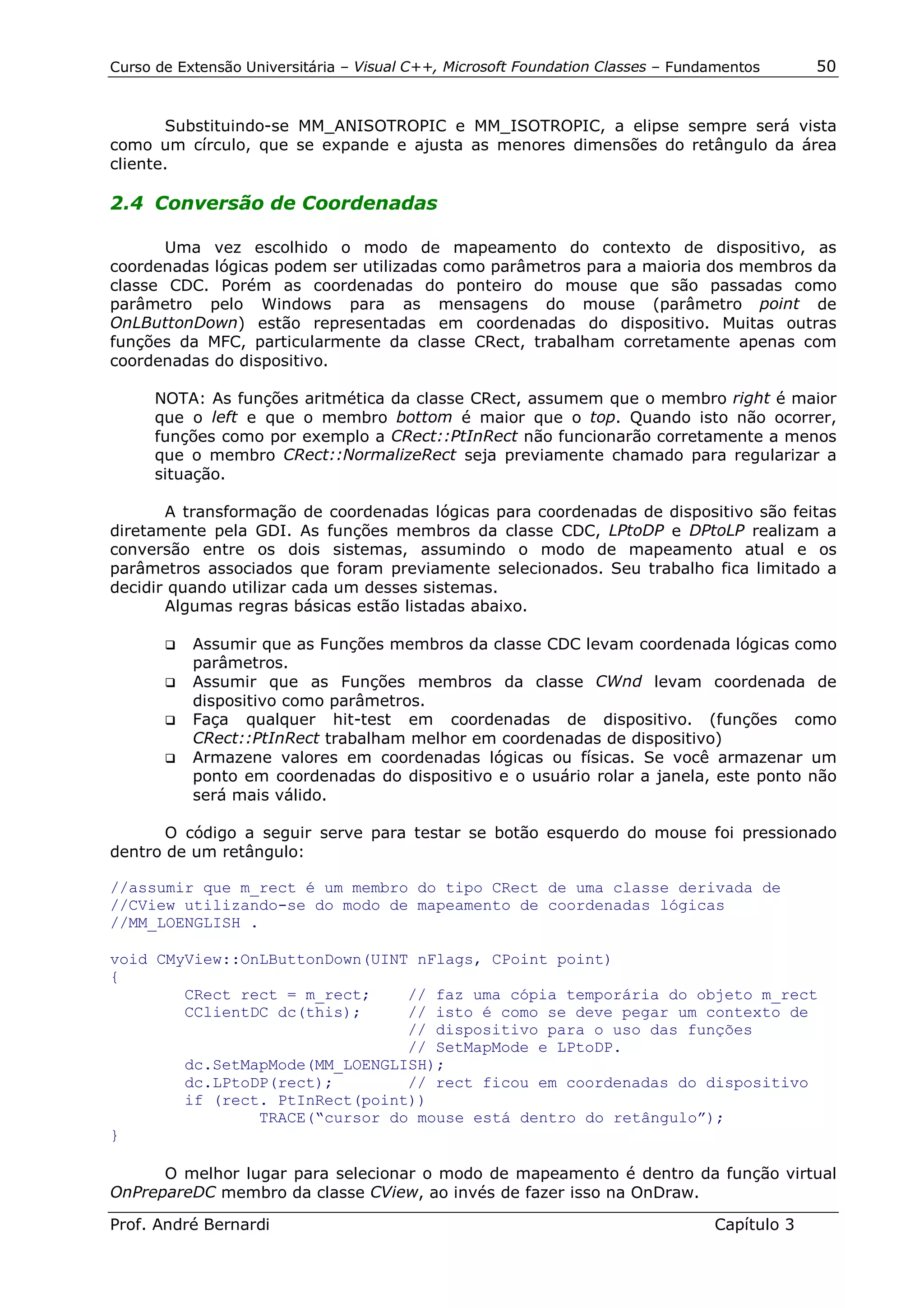 Curso de Extensão Universitária – Visual C++, Microsoft Foundation Classes – Fundamentos      50


       Substituindo-se MM_ANISOTROPIC e MM_ISOTROPIC, a elipse sempre será vista
como um círculo, que se expande e ajusta as menores dimensões do retângulo da área
cliente.

2.4 Conversão de Coordenadas

       Uma vez escolhido o modo de mapeamento do contexto de dispositivo, as
coordenadas lógicas podem ser utilizadas como parâmetros para a maioria dos membros da
classe CDC. Porém as coordenadas do ponteiro do mouse que são passadas como
parâmetro pelo Windows para as mensagens do mouse (parâmetro point de
OnLButtonDown) estão representadas em coordenadas do dispositivo. Muitas outras
funções da MFC, particularmente da classe CRect, trabalham corretamente apenas com
coordenadas do dispositivo.

      NOTA: As funções aritmética da classe CRect, assumem que o membro right é maior
      que o left e que o membro bottom é maior que o top. Quando isto não ocorrer,
      funções como por exemplo a CRect::PtInRect não funcionarão corretamente a menos
      que o membro CRect::NormalizeRect seja previamente chamado para regularizar a
      situação.

       A transformação de coordenadas lógicas para coordenadas de dispositivo são feitas
diretamente pela GDI. As funções membros da classe CDC, LPtoDP e DPtoLP realizam a
conversão entre os dois sistemas, assumindo o modo de mapeamento atual e os
parâmetros associados que foram previamente selecionados. Seu trabalho fica limitado a
decidir quando utilizar cada um desses sistemas.
       Algumas regras básicas estão listadas abaixo.

       !" Assumir que as Funções membros da classe CDC levam coordenada lógicas como
          parâmetros.
       !" Assumir que as Funções membros da classe CWnd levam coordenada de
          dispositivo como parâmetros.
       !" Faça qualquer hit-test em coordenadas de dispositivo. (funções como
          CRect::PtInRect trabalham melhor em coordenadas de dispositivo)
       !" Armazene valores em coordenadas lógicas ou físicas. Se você armazenar um
          ponto em coordenadas do dispositivo e o usuário rolar a janela, este ponto não
          será mais válido.

       O código a seguir serve para testar se botão esquerdo do mouse foi pressionado
dentro de um retângulo:

//assumir que m_rect é um membro do tipo CRect de uma classe derivada de
//CView utilizando-se do modo de mapeamento de coordenadas lógicas
//MM_LOENGLISH .

void CMyView::OnLButtonDown(UINT nFlags, CPoint point)
{
        CRect rect = m_rect;    // faz uma cópia temporária do objeto m_rect
        CClientDC dc(this);     // isto é como se deve pegar um contexto de
                                // dispositivo para o uso das funções
                                // SetMapMode e LPtoDP.
        dc.SetMapMode(MM_LOENGLISH);
        dc.LPtoDP(rect);        // rect ficou em coordenadas do dispositivo
        if (rect. PtInRect(point))
                TRACE(“cursor do mouse está dentro do retângulo”);
}

      O melhor lugar para selecionar o modo de mapeamento é dentro da função virtual
OnPrepareDC membro da classe CView, ao invés de fazer isso na OnDraw.

Prof. André Bernardi                                                             Capítulo 3
 