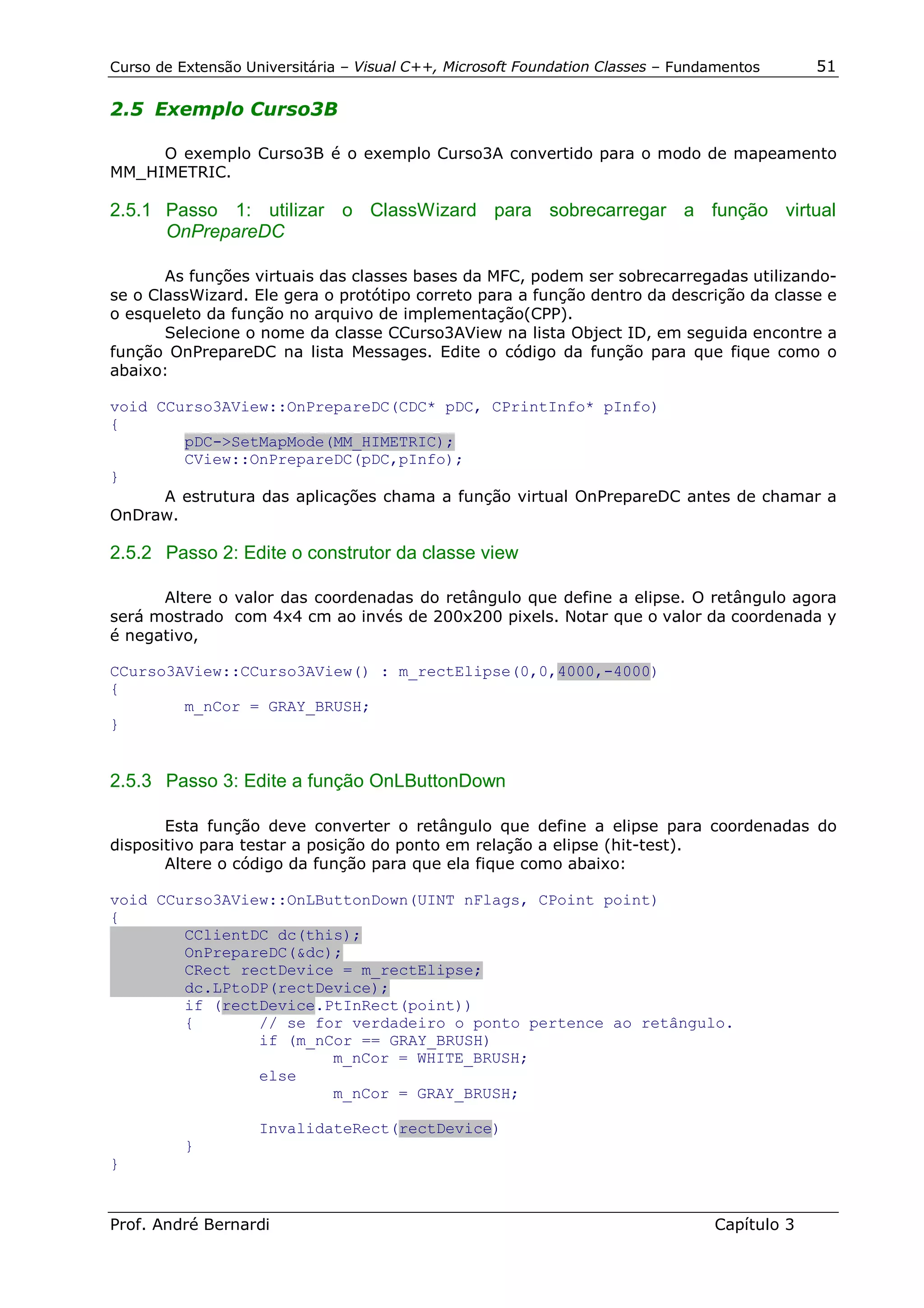 Curso de Extensão Universitária – Visual C++, Microsoft Foundation Classes – Fundamentos      51

2.5 Exemplo Curso3B

     O exemplo Curso3B é o exemplo Curso3A convertido para o modo de mapeamento
MM_HIMETRIC.

2.5.1 Passo 1: utilizar o ClassWizard para sobrecarregar a função virtual
      OnPrepareDC

       As funções virtuais das classes bases da MFC, podem ser sobrecarregadas utilizando-
se o ClassWizard. Ele gera o protótipo correto para a função dentro da descrição da classe e
o esqueleto da função no arquivo de implementação(CPP).
       Selecione o nome da classe CCurso3AView na lista Object ID, em seguida encontre a
função OnPrepareDC na lista Messages. Edite o código da função para que fique como o
abaixo:

void CCurso3AView::OnPrepareDC(CDC* pDC, CPrintInfo* pInfo)
{
        pDC->SetMapMode(MM_HIMETRIC);
        CView::OnPrepareDC(pDC,pInfo);
}
      A estrutura das aplicações chama a função virtual OnPrepareDC antes de chamar a
OnDraw.

2.5.2 Passo 2: Edite o construtor da classe view

      Altere o valor das coordenadas do retângulo que define a elipse. O retângulo agora
será mostrado com 4x4 cm ao invés de 200x200 pixels. Notar que o valor da coordenada y
é negativo,

CCurso3AView::CCurso3AView() : m_rectElipse(0,0,4000,-4000)
{
        m_nCor = GRAY_BRUSH;
}


2.5.3 Passo 3: Edite a função OnLButtonDown

       Esta função deve converter o retângulo que define a elipse para coordenadas do
dispositivo para testar a posição do ponto em relação a elipse (hit-test).
       Altere o código da função para que ela fique como abaixo:

void CCurso3AView::OnLButtonDown(UINT nFlags, CPoint point)
{
        CClientDC dc(this);
        OnPrepareDC(&dc);
        CRect rectDevice = m_rectElipse;
        dc.LPtoDP(rectDevice);
        if (rectDevice.PtInRect(point))
        {       // se for verdadeiro o ponto pertence ao retângulo.
                if (m_nCor == GRAY_BRUSH)
                        m_nCor = WHITE_BRUSH;
                else
                        m_nCor = GRAY_BRUSH;

                    InvalidateRect(rectDevice)
          }
}


Prof. André Bernardi                                                             Capítulo 3
 