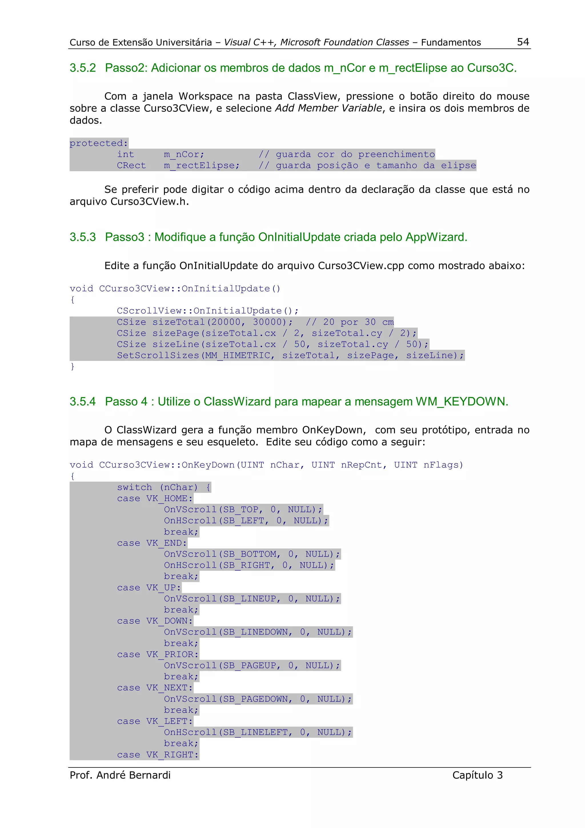 Curso de Extensão Universitária – Visual C++, Microsoft Foundation Classes – Fundamentos      54

3.5.2 Passo2: Adicionar os membros de dados m_nCor e m_rectElipse ao Curso3C.

       Com a janela Workspace na pasta ClassView, pressione o botão direito do mouse
sobre a classe Curso3CView, e selecione Add Member Variable, e insira os dois membros de
dados.

protected:
        int         m_nCor;             // guarda cor do preenchimento
        CRect       m_rectElipse;       // guarda posição e tamanho da elipse

       Se preferir pode digitar o código acima dentro da declaração da classe que está no
arquivo Curso3CView.h.


3.5.3 Passo3 : Modifique a função OnInitialUpdate criada pelo AppWizard.

       Edite a função OnInitialUpdate do arquivo Curso3CView.cpp como mostrado abaixo:

void CCurso3CView::OnInitialUpdate()
{
        CScrollView::OnInitialUpdate();
        CSize sizeTotal(20000, 30000); // 20 por 30 cm
        CSize sizePage(sizeTotal.cx / 2, sizeTotal.cy / 2);
        CSize sizeLine(sizeTotal.cx / 50, sizeTotal.cy / 50);
        SetScrollSizes(MM_HIMETRIC, sizeTotal, sizePage, sizeLine);
}


3.5.4 Passo 4 : Utilize o ClassWizard para mapear a mensagem WM_KEYDOWN.

      O ClassWizard gera a função membro OnKeyDown, com seu protótipo, entrada no
mapa de mensagens e seu esqueleto. Edite seu código como a seguir:

void CCurso3CView::OnKeyDown(UINT nChar, UINT nRepCnt, UINT nFlags)
{
        switch (nChar) {
        case VK_HOME:
                OnVScroll(SB_TOP, 0, NULL);
                OnHScroll(SB_LEFT, 0, NULL);
                break;
        case VK_END:
                OnVScroll(SB_BOTTOM, 0, NULL);
                OnHScroll(SB_RIGHT, 0, NULL);
                break;
        case VK_UP:
                OnVScroll(SB_LINEUP, 0, NULL);
                break;
        case VK_DOWN:
                OnVScroll(SB_LINEDOWN, 0, NULL);
                break;
        case VK_PRIOR:
                OnVScroll(SB_PAGEUP, 0, NULL);
                break;
        case VK_NEXT:
                OnVScroll(SB_PAGEDOWN, 0, NULL);
                break;
        case VK_LEFT:
                OnHScroll(SB_LINELEFT, 0, NULL);
                break;
        case VK_RIGHT:

Prof. André Bernardi                                                             Capítulo 3
 