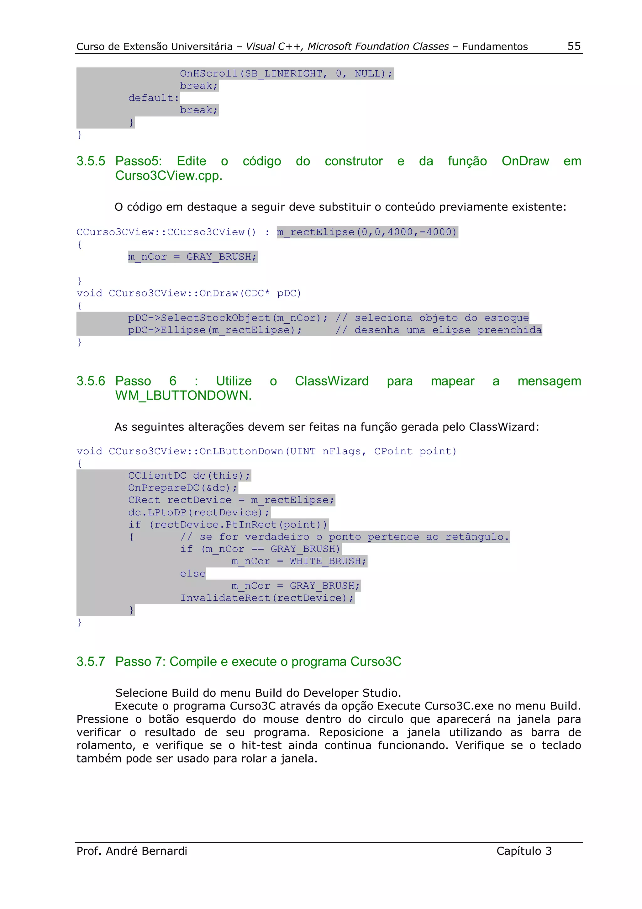 Curso de Extensão Universitária – Visual C++, Microsoft Foundation Classes – Fundamentos       55

                  OnHScroll(SB_LINERIGHT, 0, NULL);
                  break;
          default:
                  break;
          }
}

3.5.5 Passo5: Edite o           código    do    construtor    e     da   função       OnDraw   em
      Curso3CView.cpp.

       O código em destaque a seguir deve substituir o conteúdo previamente existente:

CCurso3CView::CCurso3CView() : m_rectElipse(0,0,4000,-4000)
{
        m_nCor = GRAY_BRUSH;

}
void CCurso3CView::OnDraw(CDC* pDC)
{
        pDC->SelectStockObject(m_nCor); // seleciona objeto do estoque
        pDC->Ellipse(m_rectElipse);     // desenha uma elipse preenchida
}


3.5.6 Passo 6 : Utilize              o    ClassWizard        para    mapear       a     mensagem
      WM_LBUTTONDOWN.

       As seguintes alterações devem ser feitas na função gerada pelo ClassWizard:

void CCurso3CView::OnLButtonDown(UINT nFlags, CPoint point)
{
        CClientDC dc(this);
        OnPrepareDC(&dc);
        CRect rectDevice = m_rectElipse;
        dc.LPtoDP(rectDevice);
        if (rectDevice.PtInRect(point))
        {       // se for verdadeiro o ponto pertence ao retângulo.
                if (m_nCor == GRAY_BRUSH)
                        m_nCor = WHITE_BRUSH;
                else
                        m_nCor = GRAY_BRUSH;
                InvalidateRect(rectDevice);
        }
}


3.5.7 Passo 7: Compile e execute o programa Curso3C

        Selecione Build do menu Build do Developer Studio.
        Execute o programa Curso3C através da opção Execute Curso3C.exe no menu Build.
Pressione o botão esquerdo do mouse dentro do circulo que aparecerá na janela para
verificar o resultado de seu programa. Reposicione a janela utilizando as barra de
rolamento, e verifique se o hit-test ainda continua funcionando. Verifique se o teclado
também pode ser usado para rolar a janela.




Prof. André Bernardi                                                              Capítulo 3
 