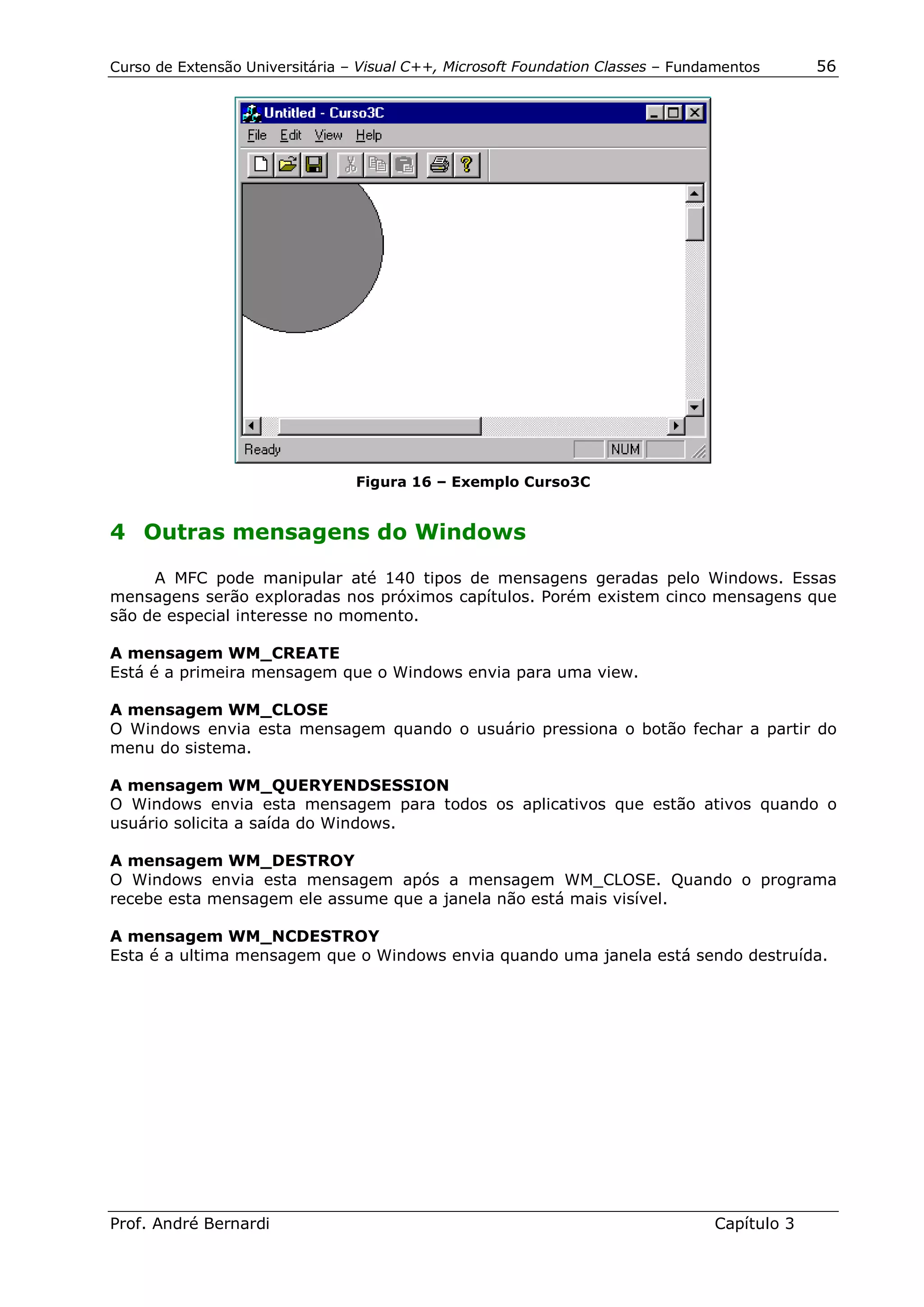 Curso de Extensão Universitária – Visual C++, Microsoft Foundation Classes – Fundamentos      56




                                 Figura 16 – Exemplo Curso3C


4 Outras mensagens do Windows

     A MFC pode manipular até 140 tipos de mensagens geradas pelo Windows. Essas
mensagens serão exploradas nos próximos capítulos. Porém existem cinco mensagens que
são de especial interesse no momento.

A mensagem WM_CREATE
Está é a primeira mensagem que o Windows envia para uma view.

A mensagem WM_CLOSE
O Windows envia esta mensagem quando o usuário pressiona o botão fechar a partir do
menu do sistema.

A mensagem WM_QUERYENDSESSION
O Windows envia esta mensagem para todos os aplicativos que estão ativos quando o
usuário solicita a saída do Windows.

A mensagem WM_DESTROY
O Windows envia esta mensagem após a mensagem WM_CLOSE. Quando o programa
recebe esta mensagem ele assume que a janela não está mais visível.

A mensagem WM_NCDESTROY
Esta é a ultima mensagem que o Windows envia quando uma janela está sendo destruída.




Prof. André Bernardi                                                             Capítulo 3
 
