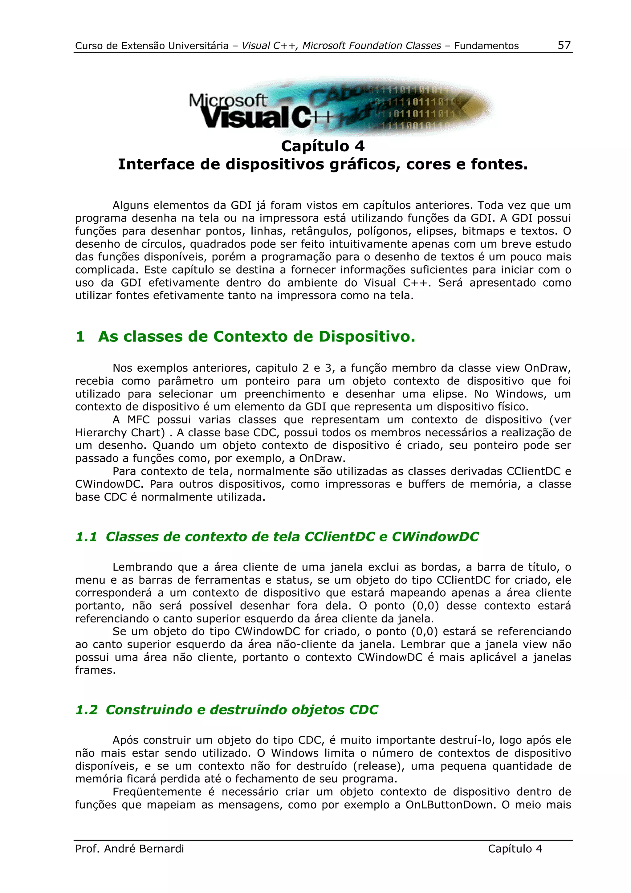 Curso de Extensão Universitária – Visual C++, Microsoft Foundation Classes – Fundamentos      57




                           Capítulo 4
        Interface de dispositivos gráficos, cores e fontes.

        Alguns elementos da GDI já foram vistos em capítulos anteriores. Toda vez que um
programa desenha na tela ou na impressora está utilizando funções da GDI. A GDI possui
funções para desenhar pontos, linhas, retângulos, polígonos, elipses, bitmaps e textos. O
desenho de círculos, quadrados pode ser feito intuitivamente apenas com um breve estudo
das funções disponíveis, porém a programação para o desenho de textos é um pouco mais
complicada. Este capítulo se destina a fornecer informações suficientes para iniciar com o
uso da GDI efetivamente dentro do ambiente do Visual C++. Será apresentado como
utilizar fontes efetivamente tanto na impressora como na tela.


1 As classes de Contexto de Dispositivo.

        Nos exemplos anteriores, capitulo 2 e 3, a função membro da classe view OnDraw,
recebia como parâmetro um ponteiro para um objeto contexto de dispositivo que foi
utilizado para selecionar um preenchimento e desenhar uma elipse. No Windows, um
contexto de dispositivo é um elemento da GDI que representa um dispositivo físico.
        A MFC possui varias classes que representam um contexto de dispositivo (ver
Hierarchy Chart) . A classe base CDC, possui todos os membros necessários a realização de
um desenho. Quando um objeto contexto de dispositivo é criado, seu ponteiro pode ser
passado a funções como, por exemplo, a OnDraw.
        Para contexto de tela, normalmente são utilizadas as classes derivadas CClientDC e
CWindowDC. Para outros dispositivos, como impressoras e buffers de memória, a classe
base CDC é normalmente utilizada.


1.1 Classes de contexto de tela CClientDC e CWindowDC

       Lembrando que a área cliente de uma janela exclui as bordas, a barra de título, o
menu e as barras de ferramentas e status, se um objeto do tipo CClientDC for criado, ele
corresponderá a um contexto de dispositivo que estará mapeando apenas a área cliente
portanto, não será possível desenhar fora dela. O ponto (0,0) desse contexto estará
referenciando o canto superior esquerdo da área cliente da janela.
       Se um objeto do tipo CWindowDC for criado, o ponto (0,0) estará se referenciando
ao canto superior esquerdo da área não-cliente da janela. Lembrar que a janela view não
possui uma área não cliente, portanto o contexto CWindowDC é mais aplicável a janelas
frames.


1.2 Construindo e destruindo objetos CDC

       Após construir um objeto do tipo CDC, é muito importante destruí-lo, logo após ele
não mais estar sendo utilizado. O Windows limita o número de contextos de dispositivo
disponíveis, e se um contexto não for destruído (release), uma pequena quantidade de
memória ficará perdida até o fechamento de seu programa.
       Freqüentemente é necessário criar um objeto contexto de dispositivo dentro de
funções que mapeiam as mensagens, como por exemplo a OnLButtonDown. O meio mais



Prof. André Bernardi                                                             Capítulo 4
 