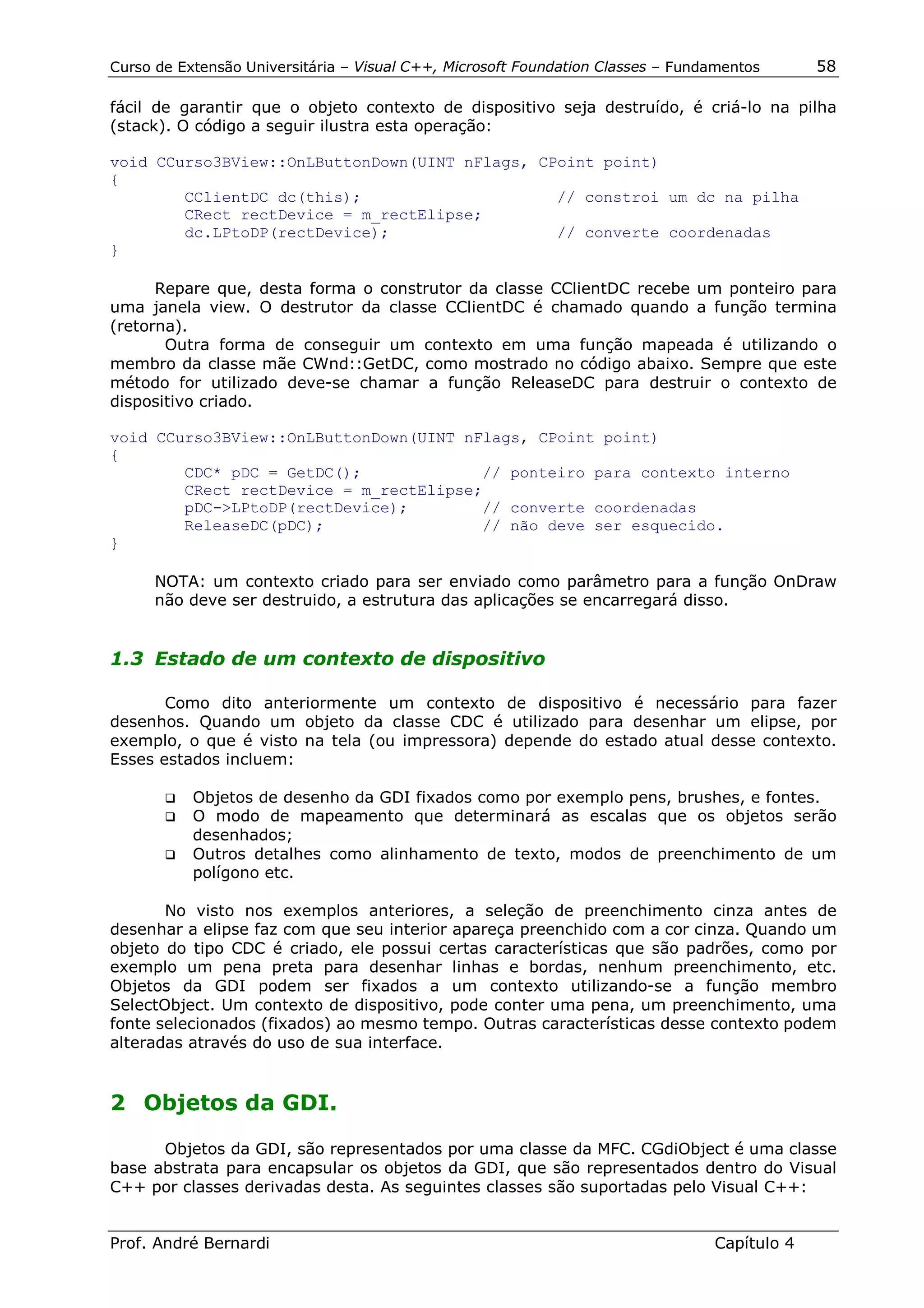 Curso de Extensão Universitária – Visual C++, Microsoft Foundation Classes – Fundamentos      58

fácil de garantir que o objeto contexto de dispositivo seja destruído, é criá-lo na pilha
(stack). O código a seguir ilustra esta operação:

void CCurso3BView::OnLButtonDown(UINT nFlags, CPoint point)
{
        CClientDC dc(this);                     // constroi um dc na pilha
        CRect rectDevice = m_rectElipse;
        dc.LPtoDP(rectDevice);                  // converte coordenadas
}

      Repare que, desta forma o construtor da classe CClientDC recebe um ponteiro para
uma janela view. O destrutor da classe CClientDC é chamado quando a função termina
(retorna).
       Outra forma de conseguir um contexto em uma função mapeada é utilizando o
membro da classe mãe CWnd::GetDC, como mostrado no código abaixo. Sempre que este
método for utilizado deve-se chamar a função ReleaseDC para destruir o contexto de
dispositivo criado.

void CCurso3BView::OnLButtonDown(UINT nFlags, CPoint point)
{
        CDC* pDC = GetDC();             // ponteiro para contexto interno
        CRect rectDevice = m_rectElipse;
        pDC->LPtoDP(rectDevice);        // converte coordenadas
        ReleaseDC(pDC);                 // não deve ser esquecido.
}

      NOTA: um contexto criado para ser enviado como parâmetro para a função OnDraw
      não deve ser destruido, a estrutura das aplicações se encarregará disso.


1.3 Estado de um contexto de dispositivo

       Como dito anteriormente um contexto de dispositivo é necessário para fazer
desenhos. Quando um objeto da classe CDC é utilizado para desenhar um elipse, por
exemplo, o que é visto na tela (ou impressora) depende do estado atual desse contexto.
Esses estados incluem:

       !" Objetos de desenho da GDI fixados como por exemplo pens, brushes, e fontes.
       !" O modo de mapeamento que determinará as escalas que os objetos serão
          desenhados;
       !" Outros detalhes como alinhamento de texto, modos de preenchimento de um
          polígono etc.

       No visto nos exemplos anteriores, a seleção de preenchimento cinza antes de
desenhar a elipse faz com que seu interior apareça preenchido com a cor cinza. Quando um
objeto do tipo CDC é criado, ele possui certas características que são padrões, como por
exemplo um pena preta para desenhar linhas e bordas, nenhum preenchimento, etc.
Objetos da GDI podem ser fixados a um contexto utilizando-se a função membro
SelectObject. Um contexto de dispositivo, pode conter uma pena, um preenchimento, uma
fonte selecionados (fixados) ao mesmo tempo. Outras características desse contexto podem
alteradas através do uso de sua interface.


2 Objetos da GDI.

      Objetos da GDI, são representados por uma classe da MFC. CGdiObject é uma classe
base abstrata para encapsular os objetos da GDI, que são representados dentro do Visual
C++ por classes derivadas desta. As seguintes classes são suportadas pelo Visual C++:


Prof. André Bernardi                                                             Capítulo 4
 