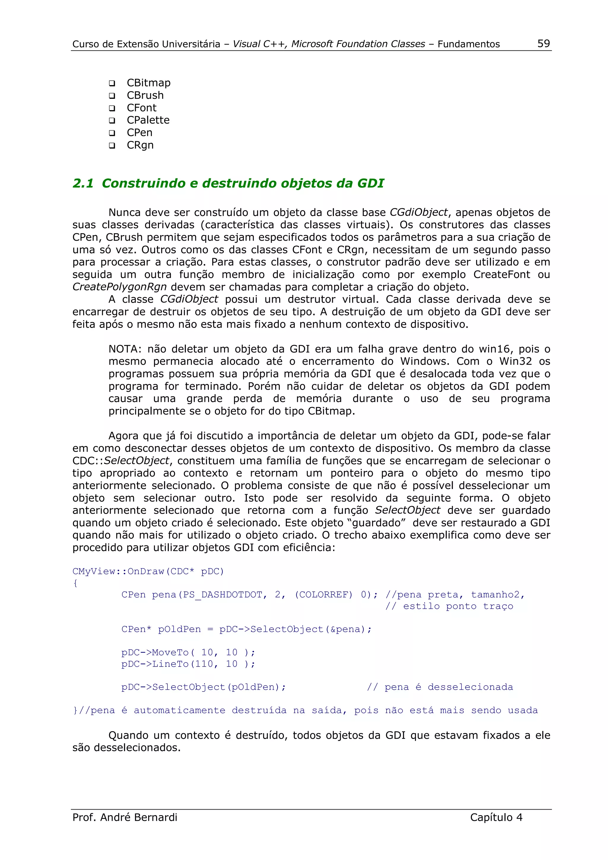 Curso de Extensão Universitária – Visual C++, Microsoft Foundation Classes – Fundamentos      59


       !" CBitmap
       !" CBrush
       !" CFont
       !" CPalette
       !" CPen
       !" CRgn



2.1 Construindo e destruindo objetos da GDI

       Nunca deve ser construído um objeto da classe base CGdiObject, apenas objetos de
suas classes derivadas (característica das classes virtuais). Os construtores das classes
CPen, CBrush permitem que sejam especificados todos os parâmetros para a sua criação de
uma só vez. Outros como os das classes CFont e CRgn, necessitam de um segundo passo
para processar a criação. Para estas classes, o construtor padrão deve ser utilizado e em
seguida um outra função membro de inicialização como por exemplo CreateFont ou
CreatePolygonRgn devem ser chamadas para completar a criação do objeto.
       A classe CGdiObject possui um destrutor virtual. Cada classe derivada deve se
encarregar de destruir os objetos de seu tipo. A destruição de um objeto da GDI deve ser
feita após o mesmo não esta mais fixado a nenhum contexto de dispositivo.

       NOTA: não deletar um objeto da GDI era um falha grave dentro do win16, pois o
       mesmo permanecia alocado até o encerramento do Windows. Com o Win32 os
       programas possuem sua própria memória da GDI que é desalocada toda vez que o
       programa for terminado. Porém não cuidar de deletar os objetos da GDI podem
       causar uma grande perda de memória durante o uso de seu programa
       principalmente se o objeto for do tipo CBitmap.

       Agora que já foi discutido a importância de deletar um objeto da GDI, pode-se falar
em como desconectar desses objetos de um contexto de dispositivo. Os membro da classe
CDC::SelectObject, constituem uma família de funções que se encarregam de selecionar o
tipo apropriado ao contexto e retornam um ponteiro para o objeto do mesmo tipo
anteriormente selecionado. O problema consiste de que não é possível desselecionar um
objeto sem selecionar outro. Isto pode ser resolvido da seguinte forma. O objeto
anteriormente selecionado que retorna com a função SelectObject deve ser guardado
quando um objeto criado é selecionado. Este objeto “guardado” deve ser restaurado a GDI
quando não mais for utilizado o objeto criado. O trecho abaixo exemplifica como deve ser
procedido para utilizar objetos GDI com eficiência:

CMyView::OnDraw(CDC* pDC)
{
        CPen pena(PS_DASHDOTDOT, 2, (COLORREF) 0); //pena preta, tamanho2,
                                                   // estilo ponto traço

          CPen* pOldPen = pDC->SelectObject(&pena);

          pDC->MoveTo( 10, 10 );
          pDC->LineTo(110, 10 );

          pDC->SelectObject(pOldPen);                       // pena é desselecionada

}//pena é automaticamente destruída na saída, pois não está mais sendo usada

      Quando um contexto é destruído, todos objetos da GDI que estavam fixados a ele
são desselecionados.




Prof. André Bernardi                                                             Capítulo 4
 
