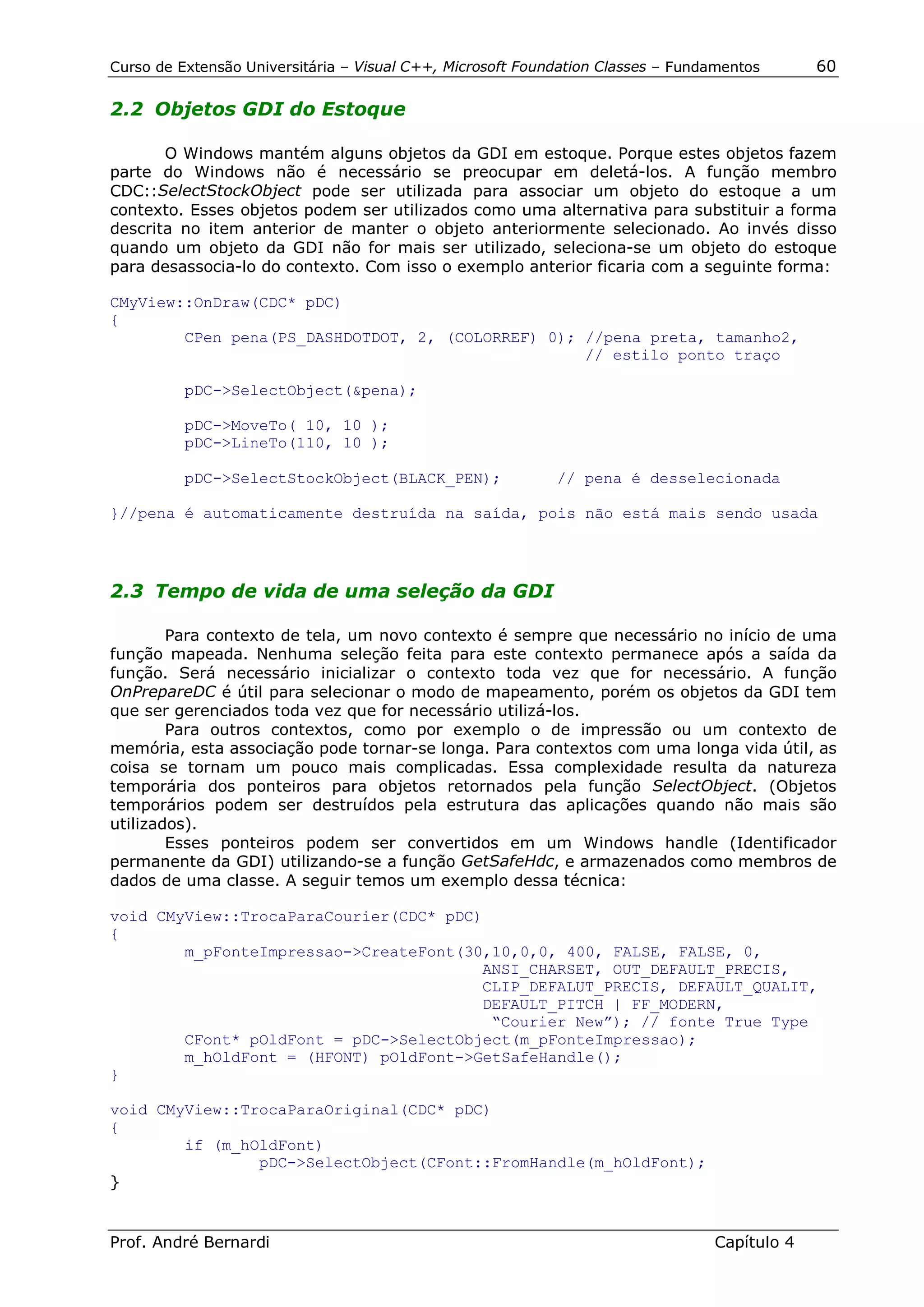 Curso de Extensão Universitária – Visual C++, Microsoft Foundation Classes – Fundamentos      60

2.2 Objetos GDI do Estoque

       O Windows mantém alguns objetos da GDI em estoque. Porque estes objetos fazem
parte do Windows não é necessário se preocupar em deletá-los. A função membro
CDC::SelectStockObject pode ser utilizada para associar um objeto do estoque a um
contexto. Esses objetos podem ser utilizados como uma alternativa para substituir a forma
descrita no item anterior de manter o objeto anteriormente selecionado. Ao invés disso
quando um objeto da GDI não for mais ser utilizado, seleciona-se um objeto do estoque
para desassocia-lo do contexto. Com isso o exemplo anterior ficaria com a seguinte forma:

CMyView::OnDraw(CDC* pDC)
{
        CPen pena(PS_DASHDOTDOT, 2, (COLORREF) 0); //pena preta, tamanho2,
                                                   // estilo ponto traço

          pDC->SelectObject(&pena);

          pDC->MoveTo( 10, 10 );
          pDC->LineTo(110, 10 );

          pDC->SelectStockObject(BLACK_PEN);                // pena é desselecionada

}//pena é automaticamente destruída na saída, pois não está mais sendo usada




2.3 Tempo de vida de uma seleção da GDI

        Para contexto de tela, um novo contexto é sempre que necessário no início de uma
função mapeada. Nenhuma seleção feita para este contexto permanece após a saída da
função. Será necessário inicializar o contexto toda vez que for necessário. A função
OnPrepareDC é útil para selecionar o modo de mapeamento, porém os objetos da GDI tem
que ser gerenciados toda vez que for necessário utilizá-los.
        Para outros contextos, como por exemplo o de impressão ou um contexto de
memória, esta associação pode tornar-se longa. Para contextos com uma longa vida útil, as
coisa se tornam um pouco mais complicadas. Essa complexidade resulta da natureza
temporária dos ponteiros para objetos retornados pela função SelectObject. (Objetos
temporários podem ser destruídos pela estrutura das aplicações quando não mais são
utilizados).
        Esses ponteiros podem ser convertidos em um Windows handle (Identificador
permanente da GDI) utilizando-se a função GetSafeHdc, e armazenados como membros de
dados de uma classe. A seguir temos um exemplo dessa técnica:

void CMyView::TrocaParaCourier(CDC* pDC)
{
        m_pFonteImpressao->CreateFont(30,10,0,0, 400, FALSE, FALSE, 0,
                                        ANSI_CHARSET, OUT_DEFAULT_PRECIS,
                                        CLIP_DEFALUT_PRECIS, DEFAULT_QUALIT,
                                        DEFAULT_PITCH | FF_MODERN,
                                         “Courier New”); // fonte True Type
        CFont* pOldFont = pDC->SelectObject(m_pFonteImpressao);
        m_hOldFont = (HFONT) pOldFont->GetSafeHandle();
}

void CMyView::TrocaParaOriginal(CDC* pDC)
{
        if (m_hOldFont)
                pDC->SelectObject(CFont::FromHandle(m_hOldFont);
}


Prof. André Bernardi                                                             Capítulo 4
 