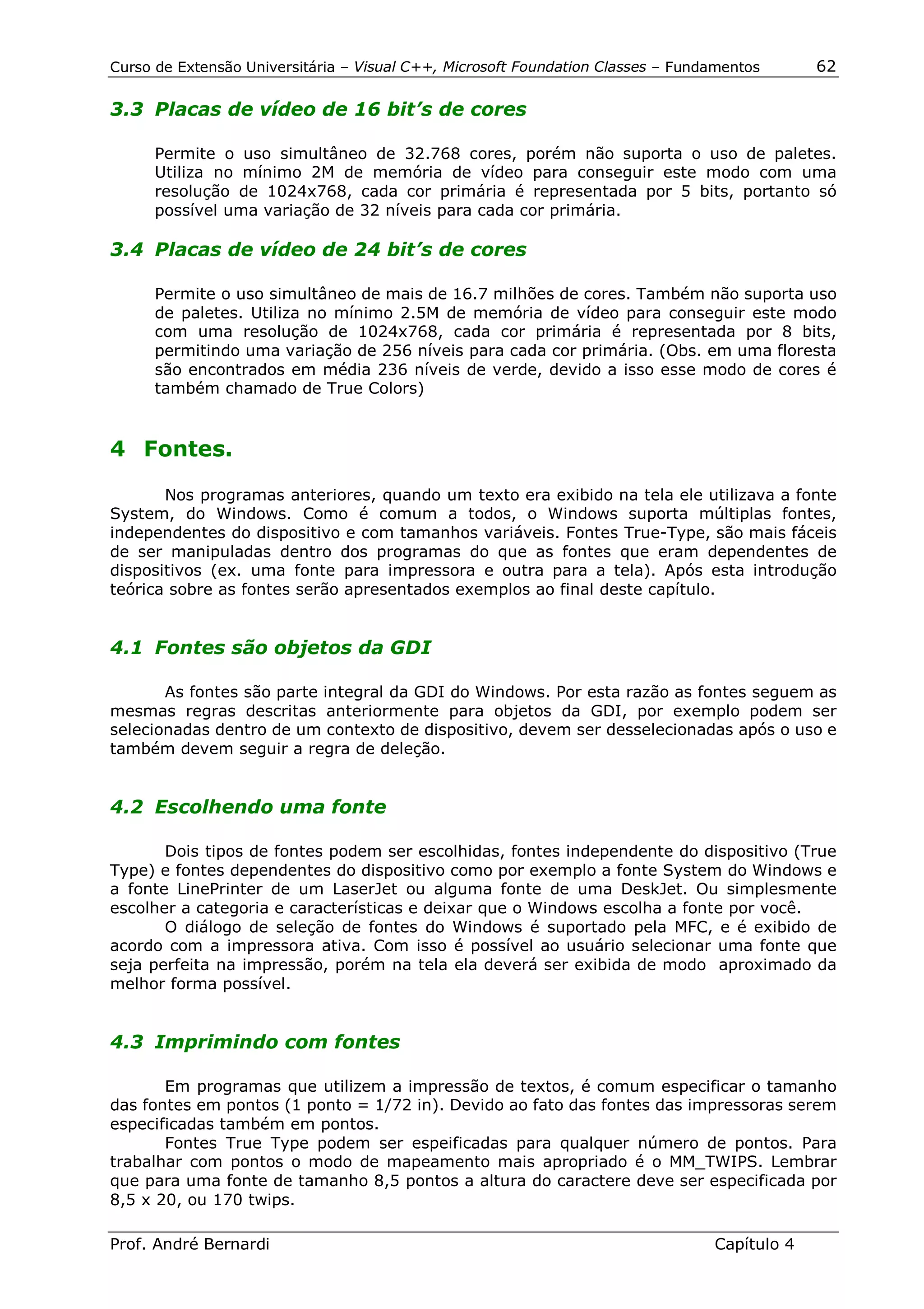 Curso de Extensão Universitária – Visual C++, Microsoft Foundation Classes – Fundamentos      62

3.3 Placas de vídeo de 16 bit’s de cores

      Permite o uso simultâneo de 32.768 cores, porém não suporta o uso de paletes.
      Utiliza no mínimo 2M de memória de vídeo para conseguir este modo com uma
      resolução de 1024x768, cada cor primária é representada por 5 bits, portanto só
      possível uma variação de 32 níveis para cada cor primária.

3.4 Placas de vídeo de 24 bit’s de cores

      Permite o uso simultâneo de mais de 16.7 milhões de cores. Também não suporta uso
      de paletes. Utiliza no mínimo 2.5M de memória de vídeo para conseguir este modo
      com uma resolução de 1024x768, cada cor primária é representada por 8 bits,
      permitindo uma variação de 256 níveis para cada cor primária. (Obs. em uma floresta
      são encontrados em média 236 níveis de verde, devido a isso esse modo de cores é
      também chamado de True Colors)


4 Fontes.

       Nos programas anteriores, quando um texto era exibido na tela ele utilizava a fonte
System, do Windows. Como é comum a todos, o Windows suporta múltiplas fontes,
independentes do dispositivo e com tamanhos variáveis. Fontes True-Type, são mais fáceis
de ser manipuladas dentro dos programas do que as fontes que eram dependentes de
dispositivos (ex. uma fonte para impressora e outra para a tela). Após esta introdução
teórica sobre as fontes serão apresentados exemplos ao final deste capítulo.


4.1 Fontes são objetos da GDI

       As fontes são parte integral da GDI do Windows. Por esta razão as fontes seguem as
mesmas regras descritas anteriormente para objetos da GDI, por exemplo podem ser
selecionadas dentro de um contexto de dispositivo, devem ser desselecionadas após o uso e
também devem seguir a regra de deleção.


4.2 Escolhendo uma fonte

       Dois tipos de fontes podem ser escolhidas, fontes independente do dispositivo (True
Type) e fontes dependentes do dispositivo como por exemplo a fonte System do Windows e
a fonte LinePrinter de um LaserJet ou alguma fonte de uma DeskJet. Ou simplesmente
escolher a categoria e características e deixar que o Windows escolha a fonte por você.
       O diálogo de seleção de fontes do Windows é suportado pela MFC, e é exibido de
acordo com a impressora ativa. Com isso é possível ao usuário selecionar uma fonte que
seja perfeita na impressão, porém na tela ela deverá ser exibida de modo aproximado da
melhor forma possível.


4.3 Imprimindo com fontes

       Em programas que utilizem a impressão de textos, é comum especificar o tamanho
das fontes em pontos (1 ponto = 1/72 in). Devido ao fato das fontes das impressoras serem
especificadas também em pontos.
       Fontes True Type podem ser espeificadas para qualquer número de pontos. Para
trabalhar com pontos o modo de mapeamento mais apropriado é o MM_TWIPS. Lembrar
que para uma fonte de tamanho 8,5 pontos a altura do caractere deve ser especificada por
8,5 x 20, ou 170 twips.

Prof. André Bernardi                                                             Capítulo 4
 