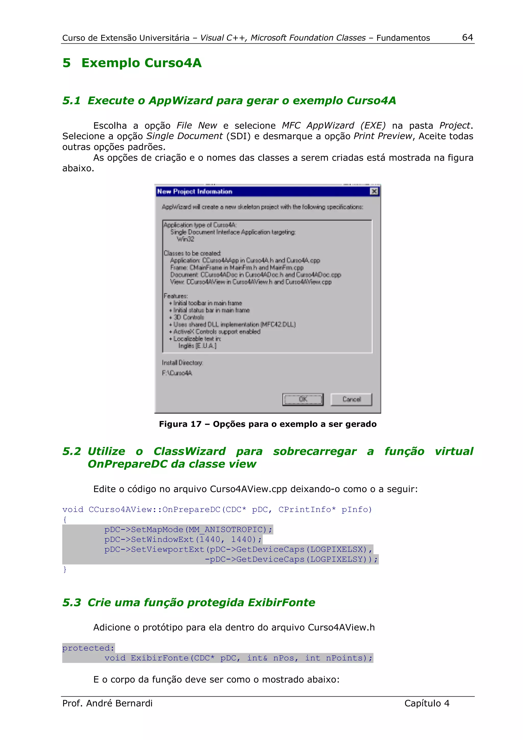 Curso de Extensão Universitária – Visual C++, Microsoft Foundation Classes – Fundamentos      64

5 Exemplo Curso4A


5.1 Execute o AppWizard para gerar o exemplo Curso4A

       Escolha a opção File New e selecione MFC AppWizard (EXE) na pasta Project.
Selecione a opção Single Document (SDI) e desmarque a opção Print Preview, Aceite todas
outras opções padrões.
       As opções de criação e o nomes das classes a serem criadas está mostrada na figura
abaixo.




                       Figura 17 – Opções para o exemplo a ser gerado


5.2 Utilize o ClassWizard para sobrecarregar a função virtual
    OnPrepareDC da classe view

       Edite o código no arquivo Curso4AView.cpp deixando-o como o a seguir:

void CCurso4AView::OnPrepareDC(CDC* pDC, CPrintInfo* pInfo)
{
        pDC->SetMapMode(MM_ANISOTROPIC);
        pDC->SetWindowExt(1440, 1440);
        pDC->SetViewportExt(pDC->GetDeviceCaps(LOGPIXELSX),
                           -pDC->GetDeviceCaps(LOGPIXELSY));
}


5.3 Crie uma função protegida ExibirFonte

       Adicione o protótipo para ela dentro do arquivo Curso4AView.h

protected:
        void ExibirFonte(CDC* pDC, int& nPos, int nPoints);

       E o corpo da função deve ser como o mostrado abaixo:

Prof. André Bernardi                                                             Capítulo 4
 
