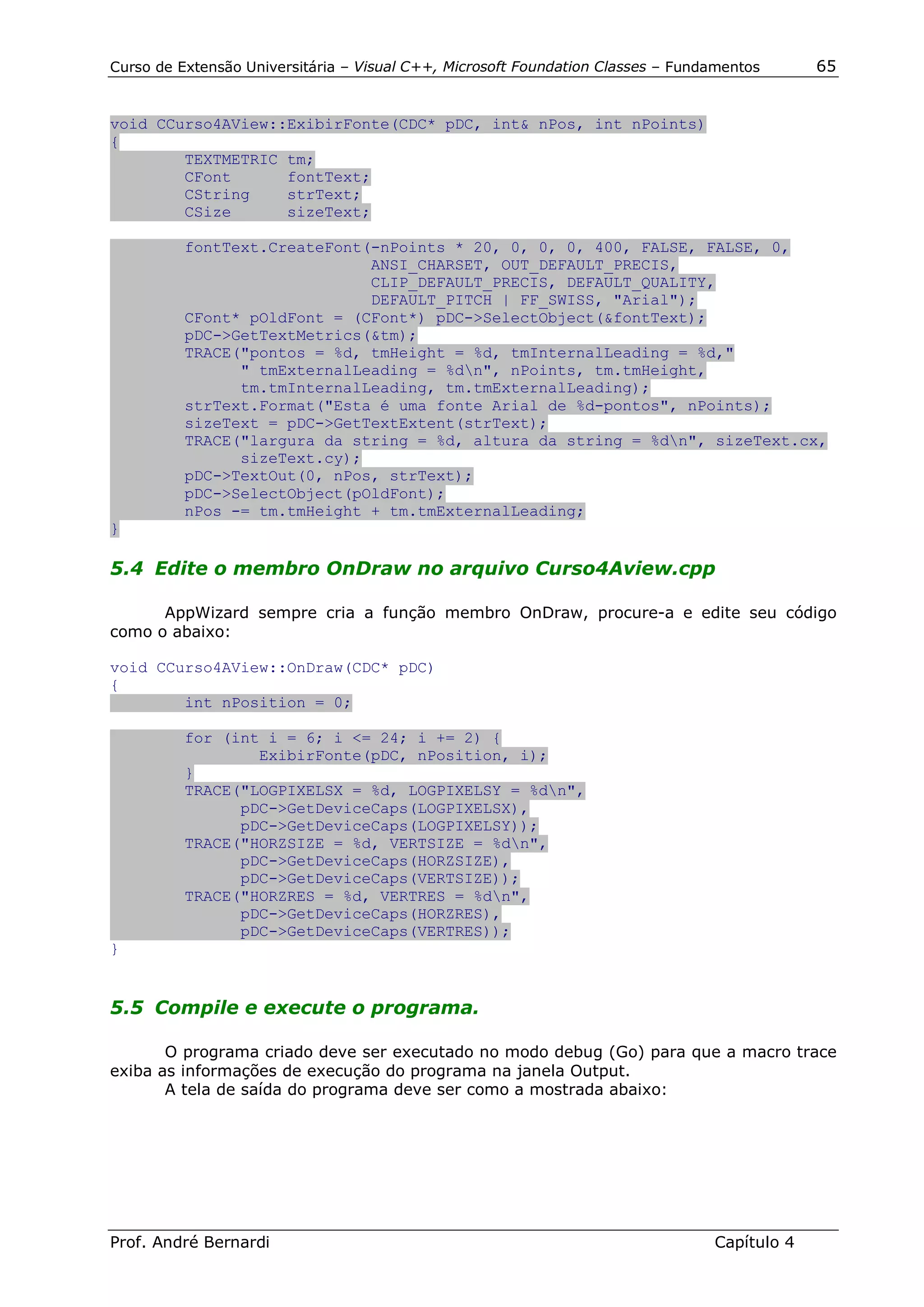 Curso de Extensão Universitária – Visual C++, Microsoft Foundation Classes – Fundamentos      65


void CCurso4AView::ExibirFonte(CDC* pDC, int& nPos, int nPoints)
{
        TEXTMETRIC tm;
        CFont      fontText;
        CString    strText;
        CSize      sizeText;

          fontText.CreateFont(-nPoints * 20, 0, 0, 0, 400, FALSE, FALSE, 0,
                              ANSI_CHARSET, OUT_DEFAULT_PRECIS,
                              CLIP_DEFAULT_PRECIS, DEFAULT_QUALITY,
                              DEFAULT_PITCH | FF_SWISS, "Arial");
          CFont* pOldFont = (CFont*) pDC->SelectObject(&fontText);
          pDC->GetTextMetrics(&tm);
          TRACE("pontos = %d, tmHeight = %d, tmInternalLeading = %d,"
                " tmExternalLeading = %dn", nPoints, tm.tmHeight,
                tm.tmInternalLeading, tm.tmExternalLeading);
          strText.Format("Esta é uma fonte Arial de %d-pontos", nPoints);
          sizeText = pDC->GetTextExtent(strText);
          TRACE("largura da string = %d, altura da string = %dn", sizeText.cx,
                sizeText.cy);
          pDC->TextOut(0, nPos, strText);
          pDC->SelectObject(pOldFont);
          nPos -= tm.tmHeight + tm.tmExternalLeading;
}

5.4 Edite o membro OnDraw no arquivo Curso4Aview.cpp

      AppWizard sempre cria a função membro OnDraw, procure-a e edite seu código
como o abaixo:

void CCurso4AView::OnDraw(CDC* pDC)
{
        int nPosition = 0;

          for (int i = 6; i <= 24; i += 2) {
                  ExibirFonte(pDC, nPosition, i);
          }
          TRACE("LOGPIXELSX = %d, LOGPIXELSY = %dn",
                pDC->GetDeviceCaps(LOGPIXELSX),
                pDC->GetDeviceCaps(LOGPIXELSY));
          TRACE("HORZSIZE = %d, VERTSIZE = %dn",
                pDC->GetDeviceCaps(HORZSIZE),
                pDC->GetDeviceCaps(VERTSIZE));
          TRACE("HORZRES = %d, VERTRES = %dn",
                pDC->GetDeviceCaps(HORZRES),
                pDC->GetDeviceCaps(VERTRES));
}


5.5 Compile e execute o programa.

       O programa criado deve ser executado no modo debug (Go) para que a macro trace
exiba as informações de execução do programa na janela Output.
       A tela de saída do programa deve ser como a mostrada abaixo:




Prof. André Bernardi                                                             Capítulo 4
 