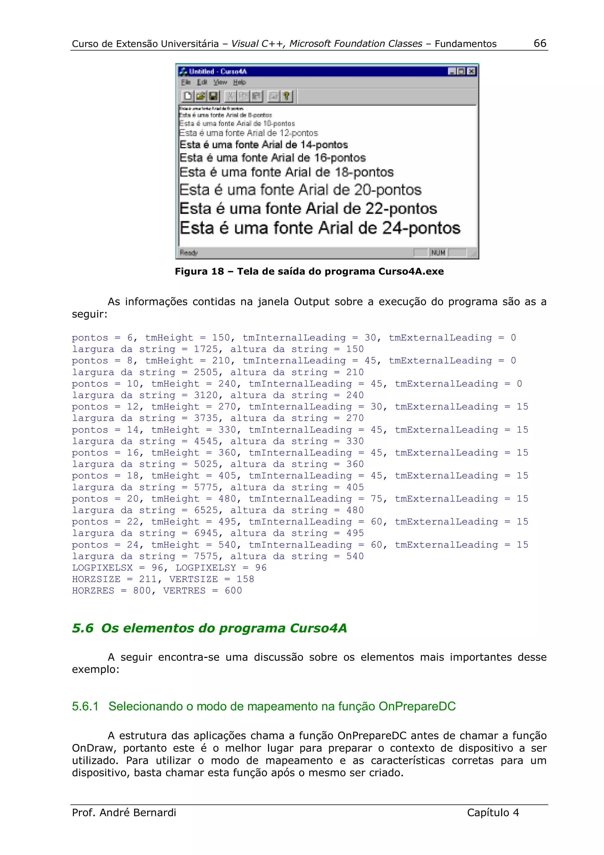 Curso de Extensão Universitária – Visual C++, Microsoft Foundation Classes – Fundamentos      66




                     Figura 18 – Tela de saída do programa Curso4A.exe


       As informações contidas na janela Output sobre a execução do programa são as a
seguir:

pontos = 6, tmHeight = 150, tmInternalLeading = 30, tmExternalLeading = 0
largura da string = 1725, altura da string = 150
pontos = 8, tmHeight = 210, tmInternalLeading = 45, tmExternalLeading = 0
largura da string = 2505, altura da string = 210
pontos = 10, tmHeight = 240, tmInternalLeading = 45, tmExternalLeading = 0
largura da string = 3120, altura da string = 240
pontos = 12, tmHeight = 270, tmInternalLeading = 30, tmExternalLeading = 15
largura da string = 3735, altura da string = 270
pontos = 14, tmHeight = 330, tmInternalLeading = 45, tmExternalLeading = 15
largura da string = 4545, altura da string = 330
pontos = 16, tmHeight = 360, tmInternalLeading = 45, tmExternalLeading = 15
largura da string = 5025, altura da string = 360
pontos = 18, tmHeight = 405, tmInternalLeading = 45, tmExternalLeading = 15
largura da string = 5775, altura da string = 405
pontos = 20, tmHeight = 480, tmInternalLeading = 75, tmExternalLeading = 15
largura da string = 6525, altura da string = 480
pontos = 22, tmHeight = 495, tmInternalLeading = 60, tmExternalLeading = 15
largura da string = 6945, altura da string = 495
pontos = 24, tmHeight = 540, tmInternalLeading = 60, tmExternalLeading = 15
largura da string = 7575, altura da string = 540
LOGPIXELSX = 96, LOGPIXELSY = 96
HORZSIZE = 211, VERTSIZE = 158
HORZRES = 800, VERTRES = 600


5.6 Os elementos do programa Curso4A

     A seguir encontra-se uma discussão sobre os elementos mais importantes desse
exemplo:


5.6.1 Selecionando o modo de mapeamento na função OnPrepareDC

        A estrutura das aplicações chama a função OnPrepareDC antes de chamar a função
OnDraw, portanto este é o melhor lugar para preparar o contexto de dispositivo a ser
utilizado. Para utilizar o modo de mapeamento e as características corretas para um
dispositivo, basta chamar esta função após o mesmo ser criado.


Prof. André Bernardi                                                             Capítulo 4
 