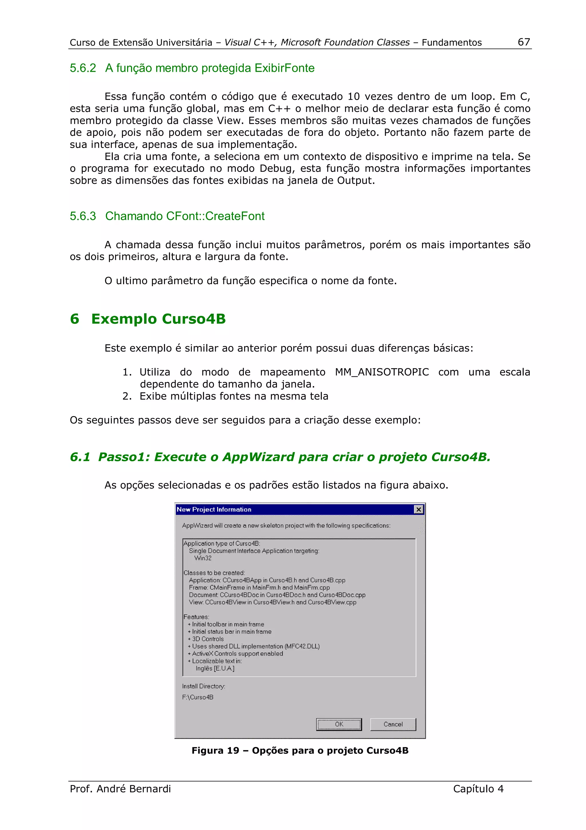 Curso de Extensão Universitária – Visual C++, Microsoft Foundation Classes – Fundamentos      67

5.6.2 A função membro protegida ExibirFonte

       Essa função contém o código que é executado 10 vezes dentro de um loop. Em C,
esta seria uma função global, mas em C++ o melhor meio de declarar esta função é como
membro protegido da classe View. Esses membros são muitas vezes chamados de funções
de apoio, pois não podem ser executadas de fora do objeto. Portanto não fazem parte de
sua interface, apenas de sua implementação.
       Ela cria uma fonte, a seleciona em um contexto de dispositivo e imprime na tela. Se
o programa for executado no modo Debug, esta função mostra informações importantes
sobre as dimensões das fontes exibidas na janela de Output.


5.6.3 Chamando CFont::CreateFont

       A chamada dessa função inclui muitos parâmetros, porém os mais importantes são
os dois primeiros, altura e largura da fonte.

       O ultimo parâmetro da função especifica o nome da fonte.


6 Exemplo Curso4B

       Este exemplo é similar ao anterior porém possui duas diferenças básicas:

           1. Utiliza do modo de mapeamento MM_ANISOTROPIC com uma escala
              dependente do tamanho da janela.
           2. Exibe múltiplas fontes na mesma tela

Os seguintes passos deve ser seguidos para a criação desse exemplo:


6.1 Passo1: Execute o AppWizard para criar o projeto Curso4B.

       As opções selecionadas e os padrões estão listados na figura abaixo.




                         Figura 19 – Opções para o projeto Curso4B



Prof. André Bernardi                                                             Capítulo 4
 