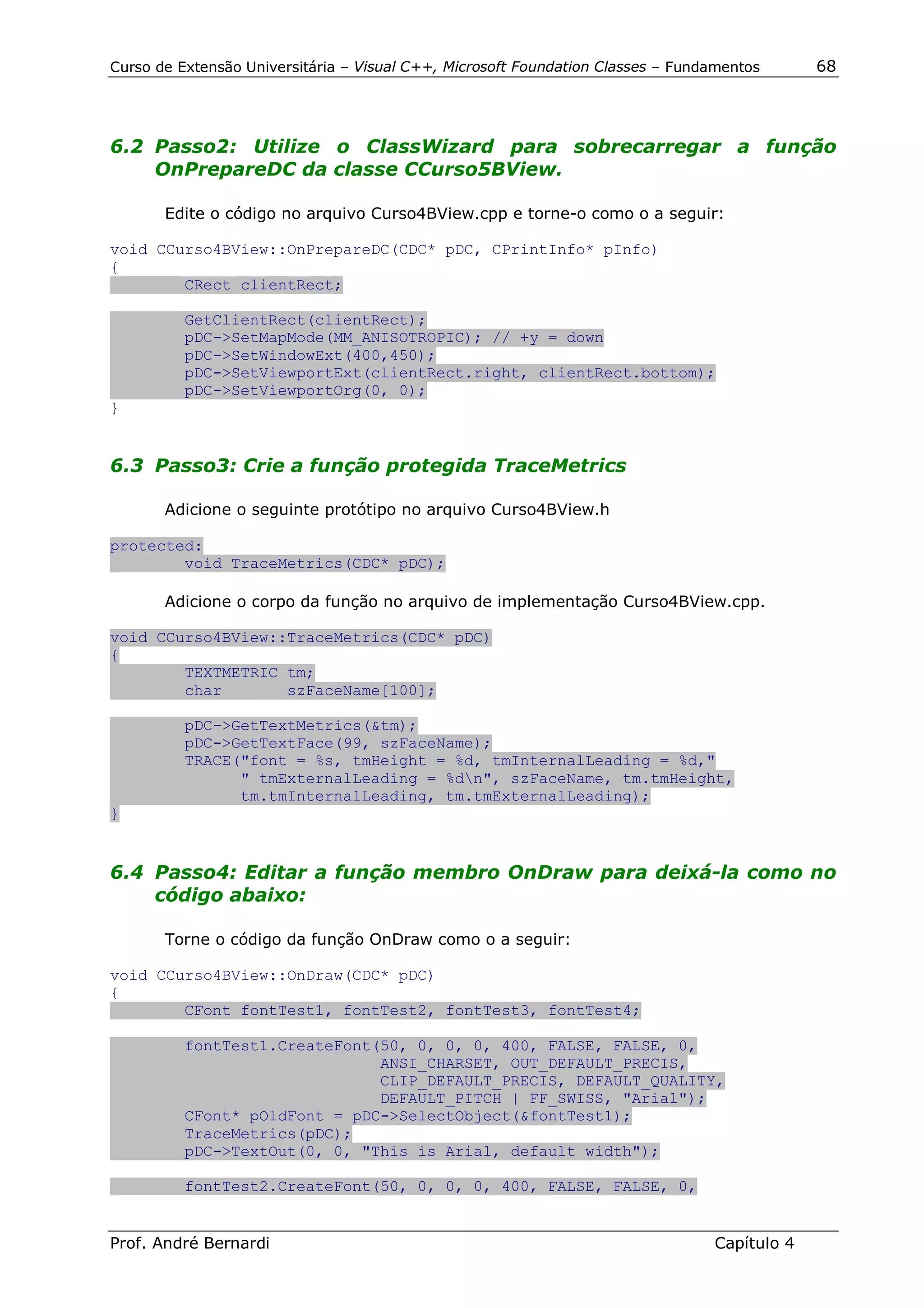 Curso de Extensão Universitária – Visual C++, Microsoft Foundation Classes – Fundamentos      68




6.2 Passo2: Utilize o ClassWizard para sobrecarregar a função
    OnPrepareDC da classe CCurso5BView.

       Edite o código no arquivo Curso4BView.cpp e torne-o como o a seguir:

void CCurso4BView::OnPrepareDC(CDC* pDC, CPrintInfo* pInfo)
{
        CRect clientRect;

          GetClientRect(clientRect);
          pDC->SetMapMode(MM_ANISOTROPIC); // +y = down
          pDC->SetWindowExt(400,450);
          pDC->SetViewportExt(clientRect.right, clientRect.bottom);
          pDC->SetViewportOrg(0, 0);
}


6.3 Passo3: Crie a função protegida TraceMetrics

       Adicione o seguinte protótipo no arquivo Curso4BView.h

protected:
        void TraceMetrics(CDC* pDC);

       Adicione o corpo da função no arquivo de implementação Curso4BView.cpp.

void CCurso4BView::TraceMetrics(CDC* pDC)
{
        TEXTMETRIC tm;
        char       szFaceName[100];

          pDC->GetTextMetrics(&tm);
          pDC->GetTextFace(99, szFaceName);
          TRACE("font = %s, tmHeight = %d, tmInternalLeading = %d,"
                " tmExternalLeading = %dn", szFaceName, tm.tmHeight,
                tm.tmInternalLeading, tm.tmExternalLeading);
}


6.4 Passo4: Editar a função membro OnDraw para deixá-la como no
    código abaixo:

       Torne o código da função OnDraw como o a seguir:

void CCurso4BView::OnDraw(CDC* pDC)
{
        CFont fontTest1, fontTest2, fontTest3, fontTest4;

          fontTest1.CreateFont(50, 0, 0, 0, 400, FALSE, FALSE, 0,
                               ANSI_CHARSET, OUT_DEFAULT_PRECIS,
                               CLIP_DEFAULT_PRECIS, DEFAULT_QUALITY,
                               DEFAULT_PITCH | FF_SWISS, "Arial");
          CFont* pOldFont = pDC->SelectObject(&fontTest1);
          TraceMetrics(pDC);
          pDC->TextOut(0, 0, "This is Arial, default width");

          fontTest2.CreateFont(50, 0, 0, 0, 400, FALSE, FALSE, 0,


Prof. André Bernardi                                                             Capítulo 4
 
