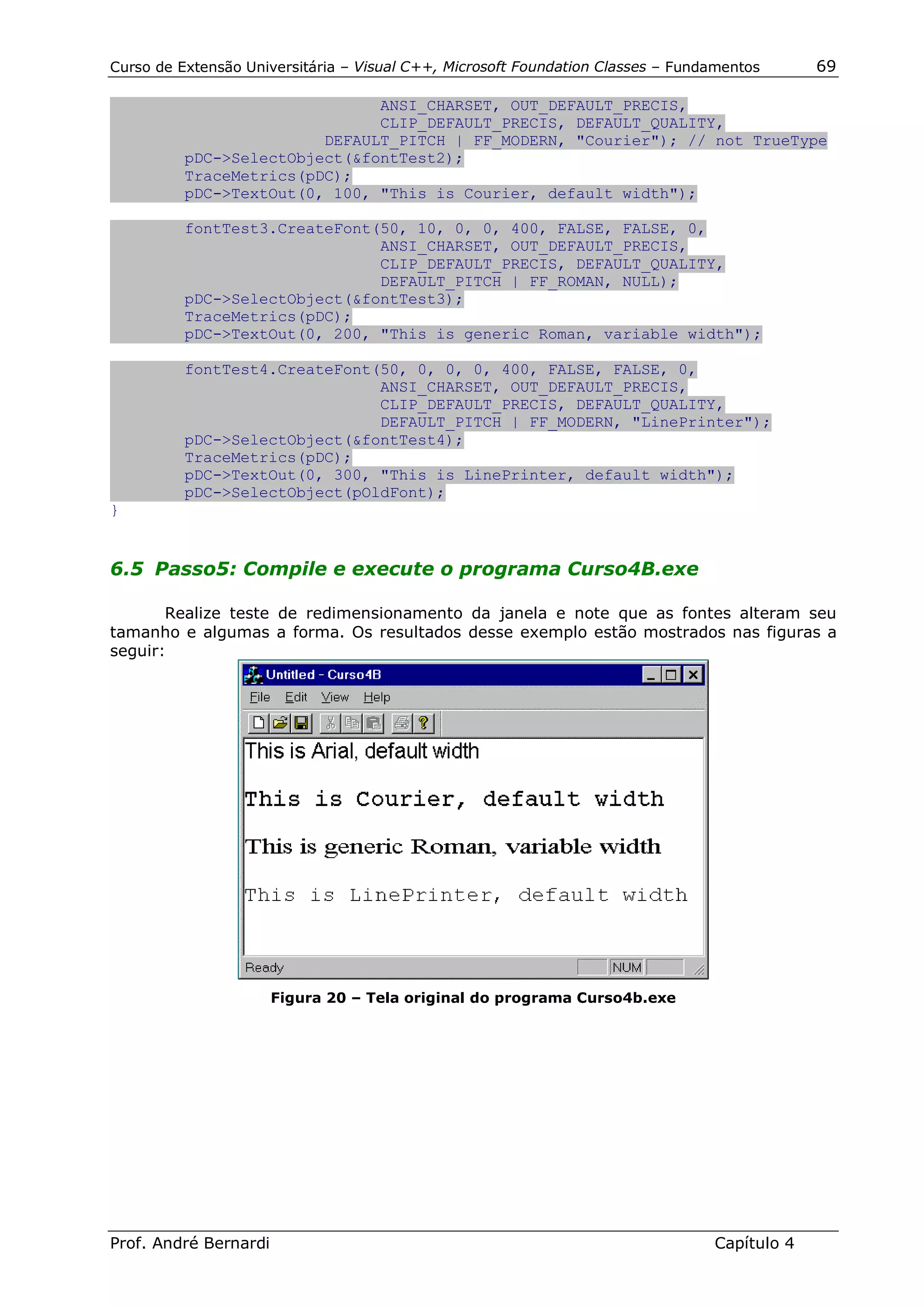 Curso de Extensão Universitária – Visual C++, Microsoft Foundation Classes – Fundamentos      69

                               ANSI_CHARSET, OUT_DEFAULT_PRECIS,
                               CLIP_DEFAULT_PRECIS, DEFAULT_QUALITY,
                         DEFAULT_PITCH | FF_MODERN, "Courier"); // not TrueType
          pDC->SelectObject(&fontTest2);
          TraceMetrics(pDC);
          pDC->TextOut(0, 100, "This is Courier, default width");

          fontTest3.CreateFont(50, 10, 0, 0, 400, FALSE, FALSE, 0,
                               ANSI_CHARSET, OUT_DEFAULT_PRECIS,
                               CLIP_DEFAULT_PRECIS, DEFAULT_QUALITY,
                               DEFAULT_PITCH | FF_ROMAN, NULL);
          pDC->SelectObject(&fontTest3);
          TraceMetrics(pDC);
          pDC->TextOut(0, 200, "This is generic Roman, variable width");

          fontTest4.CreateFont(50, 0, 0, 0, 400, FALSE, FALSE, 0,
                               ANSI_CHARSET, OUT_DEFAULT_PRECIS,
                               CLIP_DEFAULT_PRECIS, DEFAULT_QUALITY,
                               DEFAULT_PITCH | FF_MODERN, "LinePrinter");
          pDC->SelectObject(&fontTest4);
          TraceMetrics(pDC);
          pDC->TextOut(0, 300, "This is LinePrinter, default width");
          pDC->SelectObject(pOldFont);
}


6.5 Passo5: Compile e execute o programa Curso4B.exe

       Realize teste de redimensionamento da janela e note que as fontes alteram seu
tamanho e algumas a forma. Os resultados desse exemplo estão mostrados nas figuras a
seguir:




                       Figura 20 – Tela original do programa Curso4b.exe




Prof. André Bernardi                                                             Capítulo 4
 
