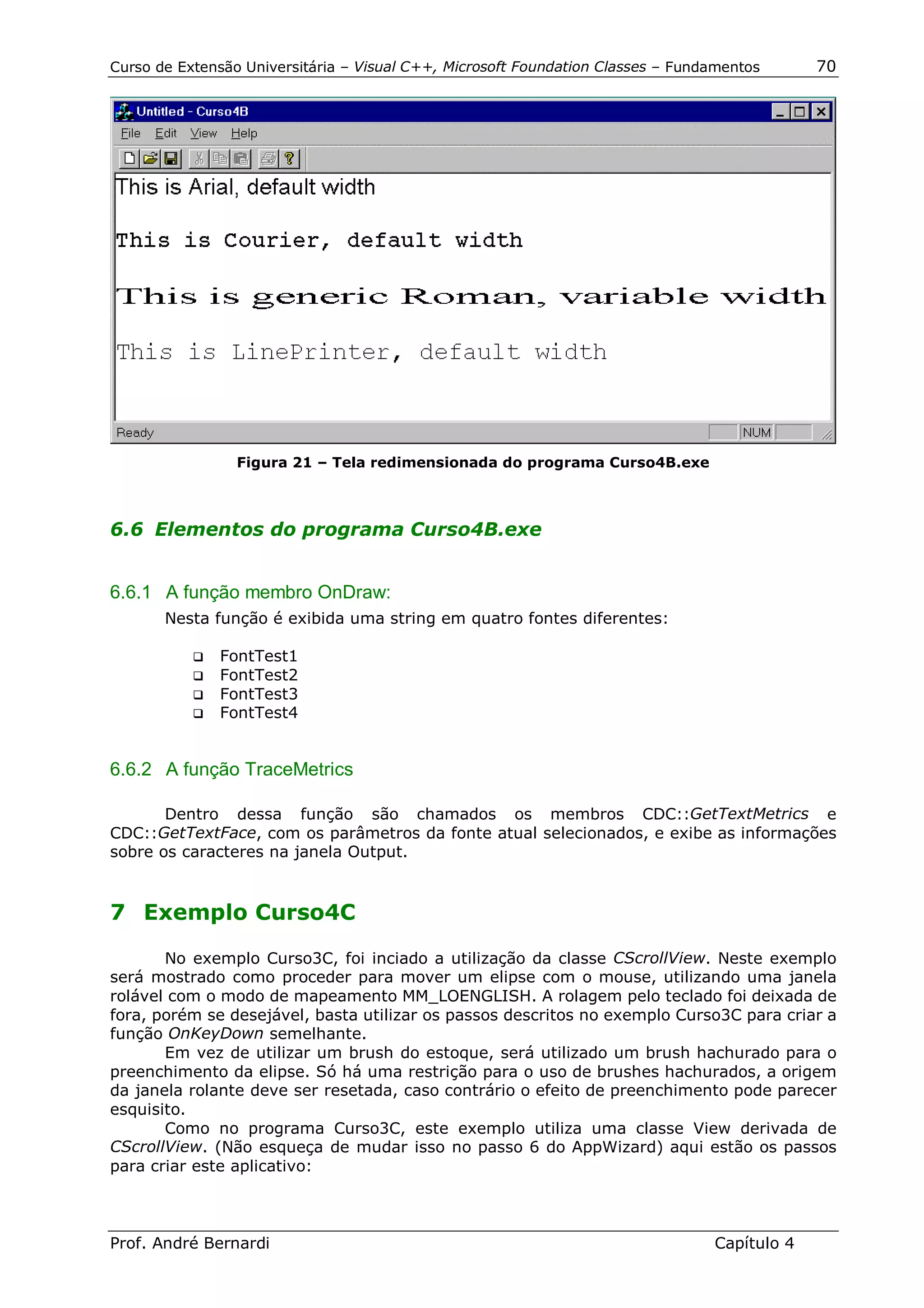 Curso de Extensão Universitária – Visual C++, Microsoft Foundation Classes – Fundamentos      70




                 Figura 21 – Tela redimensionada do programa Curso4B.exe



6.6 Elementos do programa Curso4B.exe


6.6.1 A função membro OnDraw:
       Nesta função é exibida uma string em quatro fontes diferentes:

           !" FontTest1
           !" FontTest2
           !" FontTest3
           !" FontTest4



6.6.2 A função TraceMetrics

       Dentro dessa função são chamados os membros CDC::GetTextMetrics e
CDC::GetTextFace, com os parâmetros da fonte atual selecionados, e exibe as informações
sobre os caracteres na janela Output.


7 Exemplo Curso4C

       No exemplo Curso3C, foi inciado a utilização da classe CScrollView. Neste exemplo
será mostrado como proceder para mover um elipse com o mouse, utilizando uma janela
rolável com o modo de mapeamento MM_LOENGLISH. A rolagem pelo teclado foi deixada de
fora, porém se desejável, basta utilizar os passos descritos no exemplo Curso3C para criar a
função OnKeyDown semelhante.
       Em vez de utilizar um brush do estoque, será utilizado um brush hachurado para o
preenchimento da elipse. Só há uma restrição para o uso de brushes hachurados, a origem
da janela rolante deve ser resetada, caso contrário o efeito de preenchimento pode parecer
esquisito.
       Como no programa Curso3C, este exemplo utiliza uma classe View derivada de
CScrollView. (Não esqueça de mudar isso no passo 6 do AppWizard) aqui estão os passos
para criar este aplicativo:



Prof. André Bernardi                                                             Capítulo 4
 