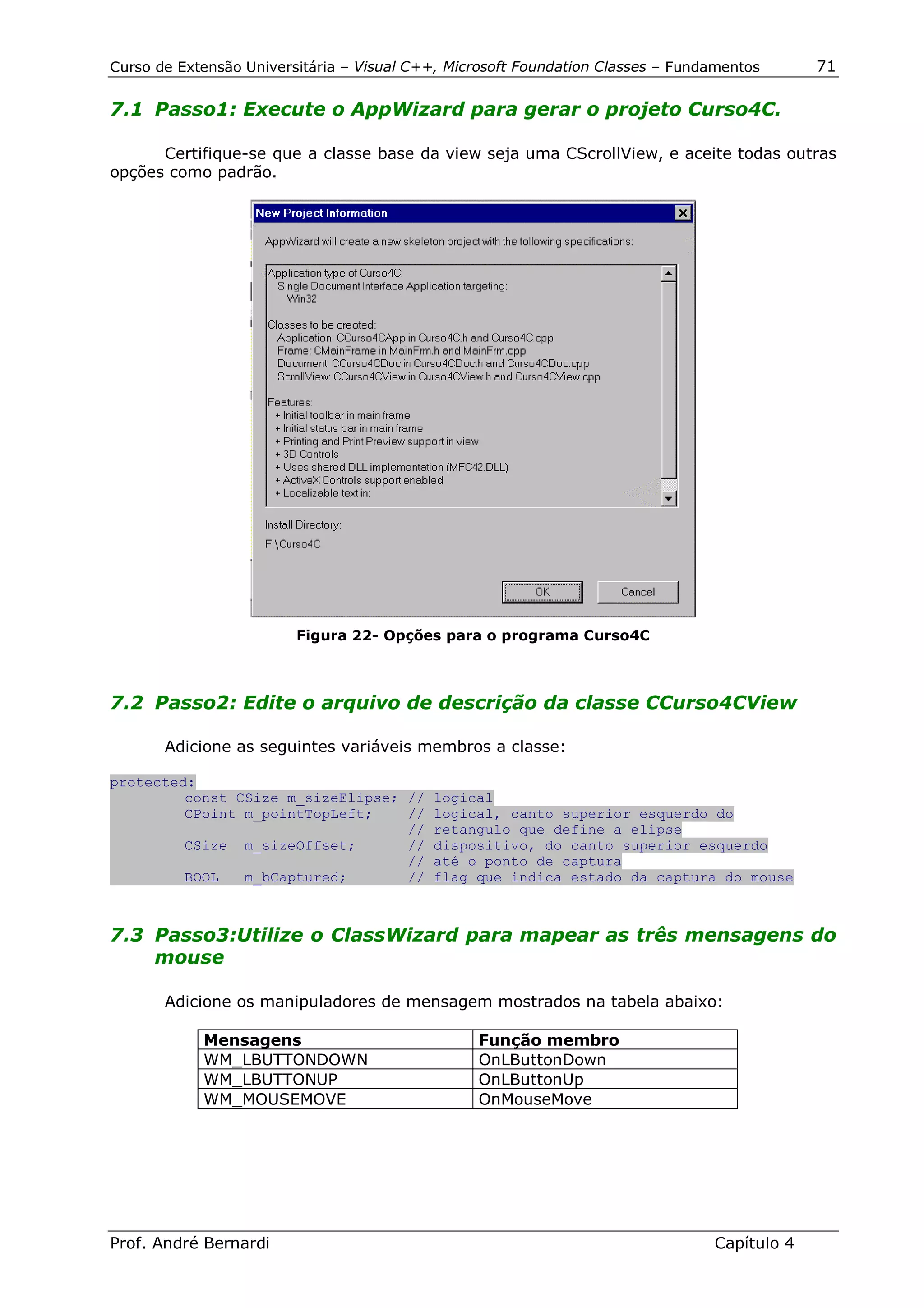 Curso de Extensão Universitária – Visual C++, Microsoft Foundation Classes – Fundamentos      71

7.1 Passo1: Execute o AppWizard para gerar o projeto Curso4C.

      Certifique-se que a classe base da view seja uma CScrollView, e aceite todas outras
opções como padrão.




                         Figura 22- Opções para o programa Curso4C



7.2 Passo2: Edite o arquivo de descrição da classe CCurso4CView

       Adicione as seguintes variáveis membros a classe:

protected:
         const CSize m_sizeElipse; // logical
         CPoint m_pointTopLeft;    // logical, canto superior esquerdo do
                                   // retangulo que define a elipse
         CSize m_sizeOffset;       // dispositivo, do canto superior esquerdo
                                   // até o ponto de captura
         BOOL   m_bCaptured;       // flag que indica estado da captura do mouse



7.3 Passo3:Utilize o ClassWizard para mapear as três mensagens do
    mouse

       Adicione os manipuladores de mensagem mostrados na tabela abaixo:

            Mensagens                            Função membro
            WM_LBUTTONDOWN                       OnLButtonDown
            WM_LBUTTONUP                         OnLButtonUp
            WM_MOUSEMOVE                         OnMouseMove




Prof. André Bernardi                                                             Capítulo 4
 