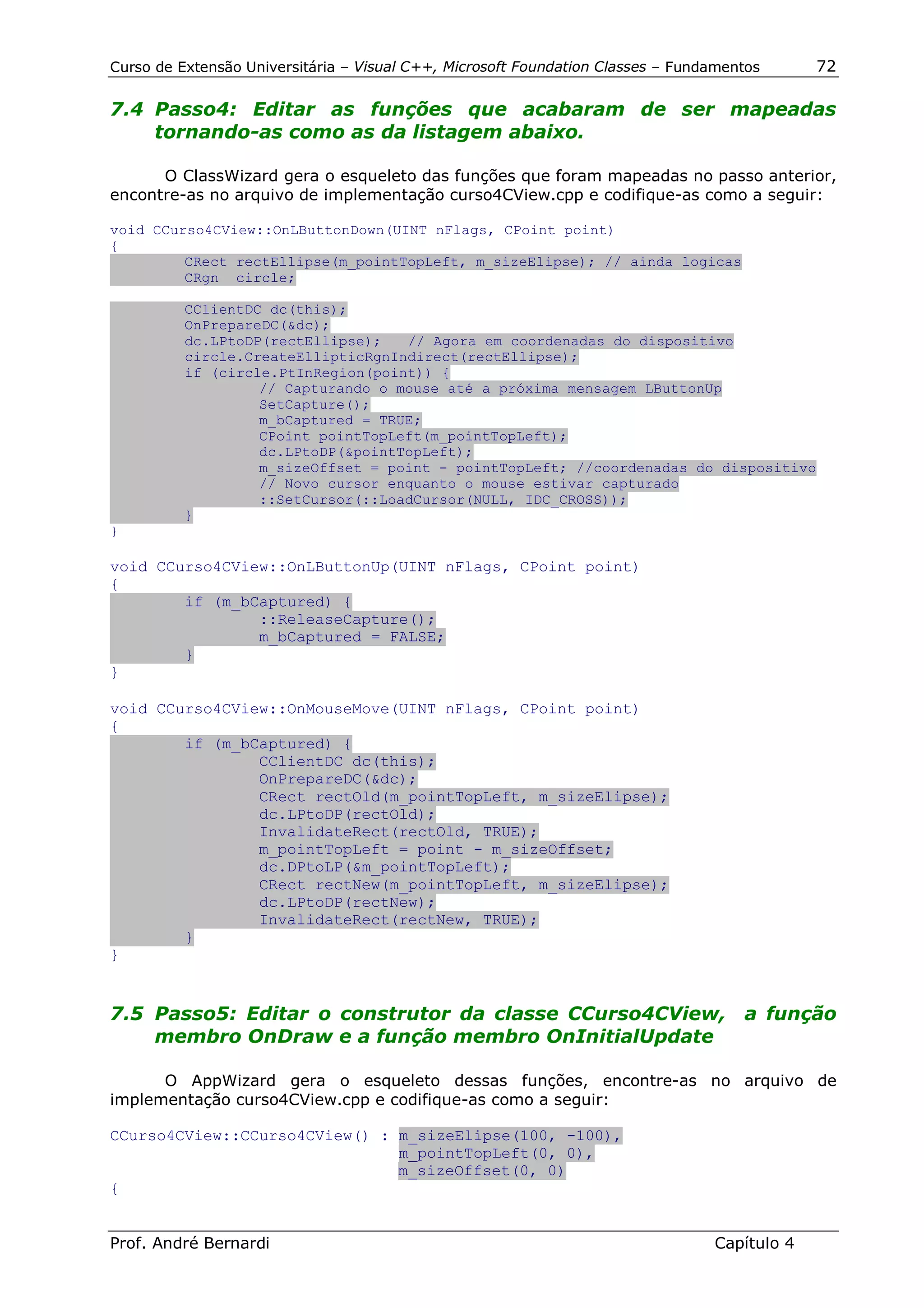 Curso de Extensão Universitária – Visual C++, Microsoft Foundation Classes – Fundamentos      72

7.4 Passo4: Editar as funções que acabaram de ser mapeadas
    tornando-as como as da listagem abaixo.

      O ClassWizard gera o esqueleto das funções que foram mapeadas no passo anterior,
encontre-as no arquivo de implementação curso4CView.cpp e codifique-as como a seguir:

void CCurso4CView::OnLButtonDown(UINT nFlags, CPoint point)
{
         CRect rectEllipse(m_pointTopLeft, m_sizeElipse); // ainda logicas
         CRgn circle;

          CClientDC dc(this);
          OnPrepareDC(&dc);
          dc.LPtoDP(rectEllipse);   // Agora em coordenadas do dispositivo
          circle.CreateEllipticRgnIndirect(rectEllipse);
          if (circle.PtInRegion(point)) {
                   // Capturando o mouse até a próxima mensagem LButtonUp
                   SetCapture();
                   m_bCaptured = TRUE;
                   CPoint pointTopLeft(m_pointTopLeft);
                   dc.LPtoDP(&pointTopLeft);
                   m_sizeOffset = point - pointTopLeft; //coordenadas do dispositivo
                   // Novo cursor enquanto o mouse estivar capturado
                   ::SetCursor(::LoadCursor(NULL, IDC_CROSS));
          }
}

void CCurso4CView::OnLButtonUp(UINT nFlags, CPoint point)
{
        if (m_bCaptured) {
                ::ReleaseCapture();
                m_bCaptured = FALSE;
        }
}

void CCurso4CView::OnMouseMove(UINT nFlags, CPoint point)
{
        if (m_bCaptured) {
                CClientDC dc(this);
                OnPrepareDC(&dc);
                CRect rectOld(m_pointTopLeft, m_sizeElipse);
                dc.LPtoDP(rectOld);
                InvalidateRect(rectOld, TRUE);
                m_pointTopLeft = point - m_sizeOffset;
                dc.DPtoLP(&m_pointTopLeft);
                CRect rectNew(m_pointTopLeft, m_sizeElipse);
                dc.LPtoDP(rectNew);
                InvalidateRect(rectNew, TRUE);
        }
}


7.5 Passo5: Editar o construtor da classe CCurso4CView, a função
    membro OnDraw e a função membro OnInitialUpdate

      O AppWizard gera o esqueleto dessas funções, encontre-as no arquivo de
implementação curso4CView.cpp e codifique-as como a seguir:

CCurso4CView::CCurso4CView() : m_sizeElipse(100, -100),
                               m_pointTopLeft(0, 0),
                               m_sizeOffset(0, 0)
{


Prof. André Bernardi                                                             Capítulo 4
 