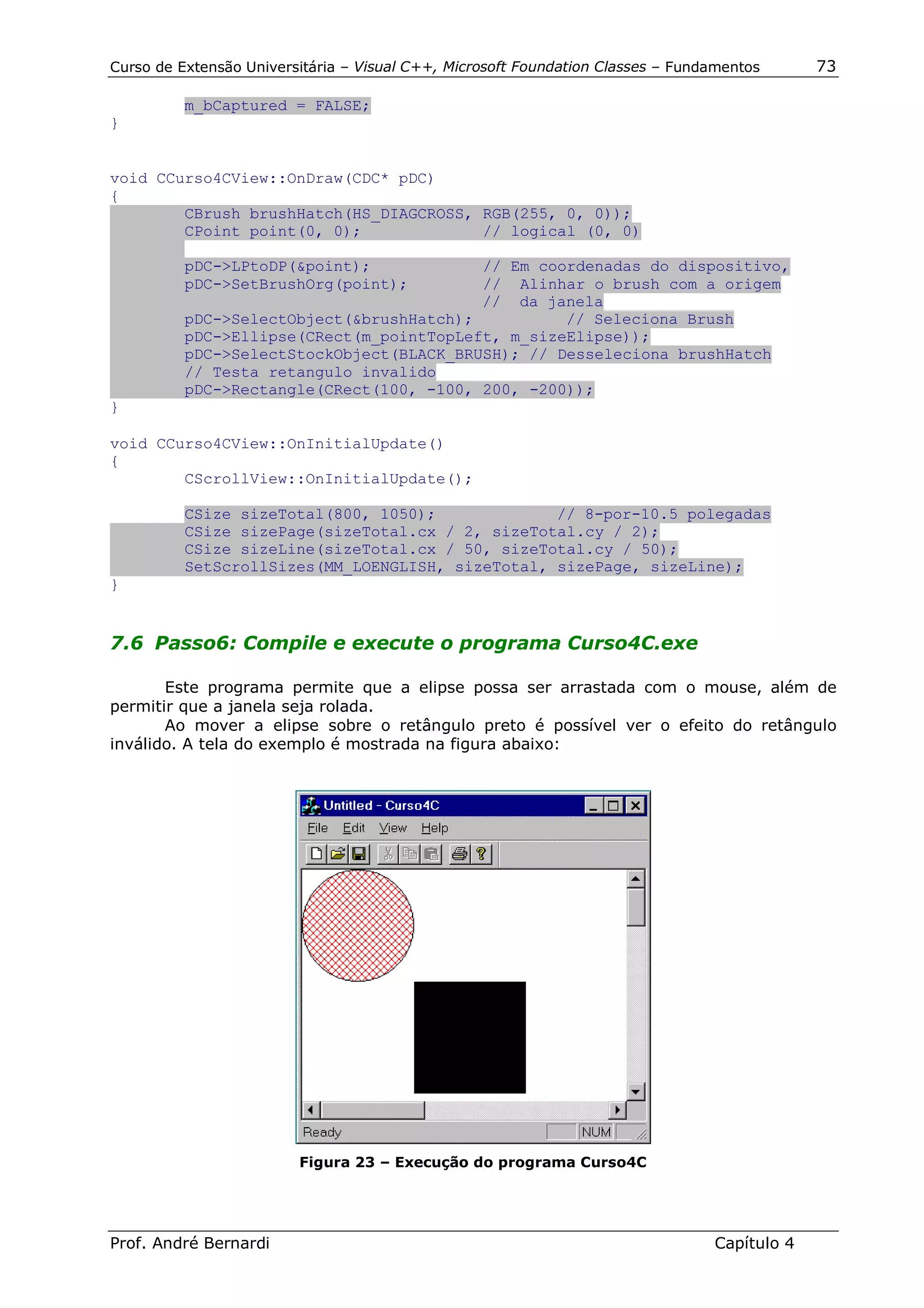 Curso de Extensão Universitária – Visual C++, Microsoft Foundation Classes – Fundamentos      73

          m_bCaptured = FALSE;
}


void CCurso4CView::OnDraw(CDC* pDC)
{
        CBrush brushHatch(HS_DIAGCROSS, RGB(255, 0, 0));
        CPoint point(0, 0);             // logical (0, 0)

          pDC->LPtoDP(&point);            // Em coordenadas do dispositivo,
          pDC->SetBrushOrg(point);        // Alinhar o brush com a origem
                                          // da janela
          pDC->SelectObject(&brushHatch);          // Seleciona Brush
          pDC->Ellipse(CRect(m_pointTopLeft, m_sizeElipse));
          pDC->SelectStockObject(BLACK_BRUSH); // Desseleciona brushHatch
          // Testa retangulo invalido
          pDC->Rectangle(CRect(100, -100, 200, -200));
}

void CCurso4CView::OnInitialUpdate()
{
        CScrollView::OnInitialUpdate();

          CSize sizeTotal(800, 1050);             // 8-por-10.5 polegadas
          CSize sizePage(sizeTotal.cx / 2, sizeTotal.cy / 2);
          CSize sizeLine(sizeTotal.cx / 50, sizeTotal.cy / 50);
          SetScrollSizes(MM_LOENGLISH, sizeTotal, sizePage, sizeLine);
}


7.6 Passo6: Compile e execute o programa Curso4C.exe

       Este programa permite que a elipse possa ser arrastada com o mouse, além de
permitir que a janela seja rolada.
       Ao mover a elipse sobre o retângulo preto é possível ver o efeito do retângulo
inválido. A tela do exemplo é mostrada na figura abaixo:




                         Figura 23 – Execução do programa Curso4C




Prof. André Bernardi                                                             Capítulo 4
 