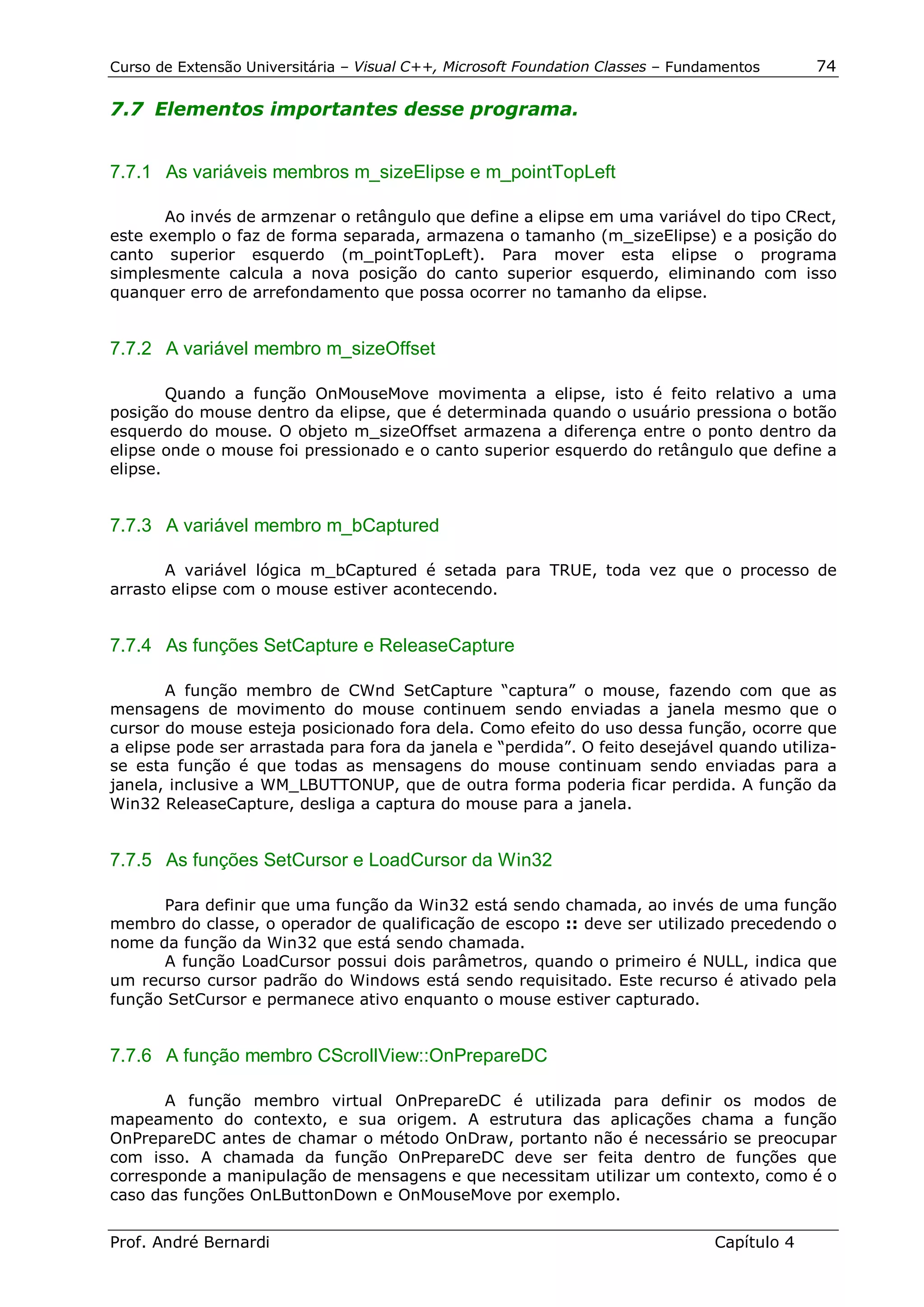 Curso de Extensão Universitária – Visual C++, Microsoft Foundation Classes – Fundamentos      74

7.7 Elementos importantes desse programa.


7.7.1 As variáveis membros m_sizeElipse e m_pointTopLeft

       Ao invés de armzenar o retângulo que define a elipse em uma variável do tipo CRect,
este exemplo o faz de forma separada, armazena o tamanho (m_sizeElipse) e a posição do
canto superior esquerdo (m_pointTopLeft). Para mover esta elipse o programa
simplesmente calcula a nova posição do canto superior esquerdo, eliminando com isso
quanquer erro de arrefondamento que possa ocorrer no tamanho da elipse.


7.7.2 A variável membro m_sizeOffset

        Quando a função OnMouseMove movimenta a elipse, isto é feito relativo a uma
posição do mouse dentro da elipse, que é determinada quando o usuário pressiona o botão
esquerdo do mouse. O objeto m_sizeOffset armazena a diferença entre o ponto dentro da
elipse onde o mouse foi pressionado e o canto superior esquerdo do retângulo que define a
elipse.


7.7.3 A variável membro m_bCaptured

       A variável lógica m_bCaptured é setada para TRUE, toda vez que o processo de
arrasto elipse com o mouse estiver acontecendo.


7.7.4 As funções SetCapture e ReleaseCapture

       A função membro de CWnd SetCapture “captura” o mouse, fazendo com que as
mensagens de movimento do mouse continuem sendo enviadas a janela mesmo que o
cursor do mouse esteja posicionado fora dela. Como efeito do uso dessa função, ocorre que
a elipse pode ser arrastada para fora da janela e “perdida”. O feito desejável quando utiliza-
se esta função é que todas as mensagens do mouse continuam sendo enviadas para a
janela, inclusive a WM_LBUTTONUP, que de outra forma poderia ficar perdida. A função da
Win32 ReleaseCapture, desliga a captura do mouse para a janela.


7.7.5 As funções SetCursor e LoadCursor da Win32

      Para definir que uma função da Win32 está sendo chamada, ao invés de uma função
membro do classe, o operador de qualificação de escopo :: deve ser utilizado precedendo o
nome da função da Win32 que está sendo chamada.
      A função LoadCursor possui dois parâmetros, quando o primeiro é NULL, indica que
um recurso cursor padrão do Windows está sendo requisitado. Este recurso é ativado pela
função SetCursor e permanece ativo enquanto o mouse estiver capturado.


7.7.6 A função membro CScrollView::OnPrepareDC

       A função membro virtual OnPrepareDC é utilizada para definir os modos de
mapeamento do contexto, e sua origem. A estrutura das aplicações chama a função
OnPrepareDC antes de chamar o método OnDraw, portanto não é necessário se preocupar
com isso. A chamada da função OnPrepareDC deve ser feita dentro de funções que
corresponde a manipulação de mensagens e que necessitam utilizar um contexto, como é o
caso das funções OnLButtonDown e OnMouseMove por exemplo.


Prof. André Bernardi                                                             Capítulo 4
 