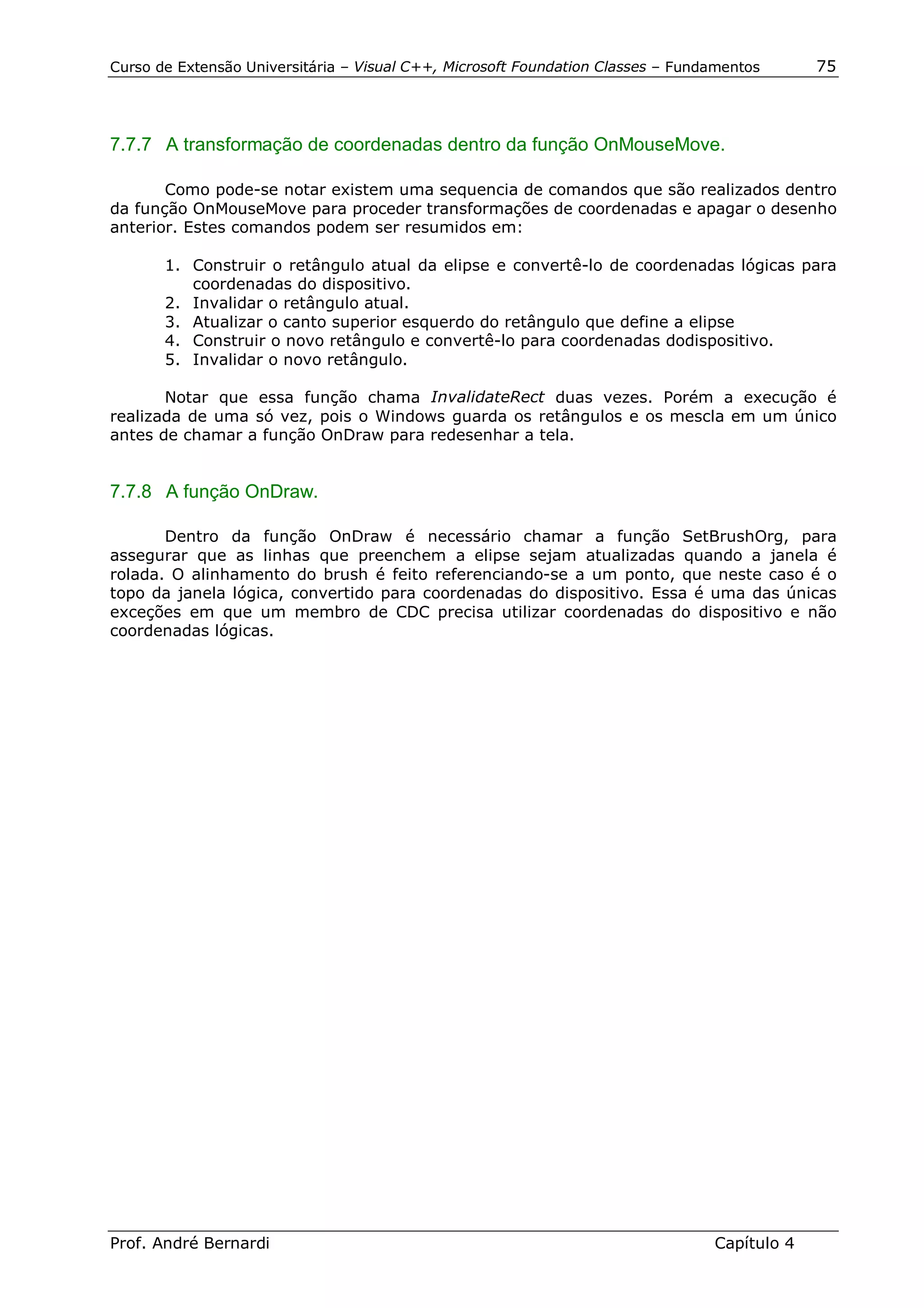 Curso de Extensão Universitária – Visual C++, Microsoft Foundation Classes – Fundamentos      75




7.7.7 A transformação de coordenadas dentro da função OnMouseMove.

       Como pode-se notar existem uma sequencia de comandos que são realizados dentro
da função OnMouseMove para proceder transformações de coordenadas e apagar o desenho
anterior. Estes comandos podem ser resumidos em:

       1. Construir o retângulo atual da elipse e convertê-lo de coordenadas lógicas para
          coordenadas do dispositivo.
       2. Invalidar o retângulo atual.
       3. Atualizar o canto superior esquerdo do retângulo que define a elipse
       4. Construir o novo retângulo e convertê-lo para coordenadas dodispositivo.
       5. Invalidar o novo retângulo.

       Notar que essa função chama InvalidateRect duas vezes. Porém a execução é
realizada de uma só vez, pois o Windows guarda os retângulos e os mescla em um único
antes de chamar a função OnDraw para redesenhar a tela.


7.7.8 A função OnDraw.

       Dentro da função OnDraw é necessário chamar a função SetBrushOrg, para
assegurar que as linhas que preenchem a elipse sejam atualizadas quando a janela é
rolada. O alinhamento do brush é feito referenciando-se a um ponto, que neste caso é o
topo da janela lógica, convertido para coordenadas do dispositivo. Essa é uma das únicas
exceções em que um membro de CDC precisa utilizar coordenadas do dispositivo e não
coordenadas lógicas.




Prof. André Bernardi                                                             Capítulo 4
 