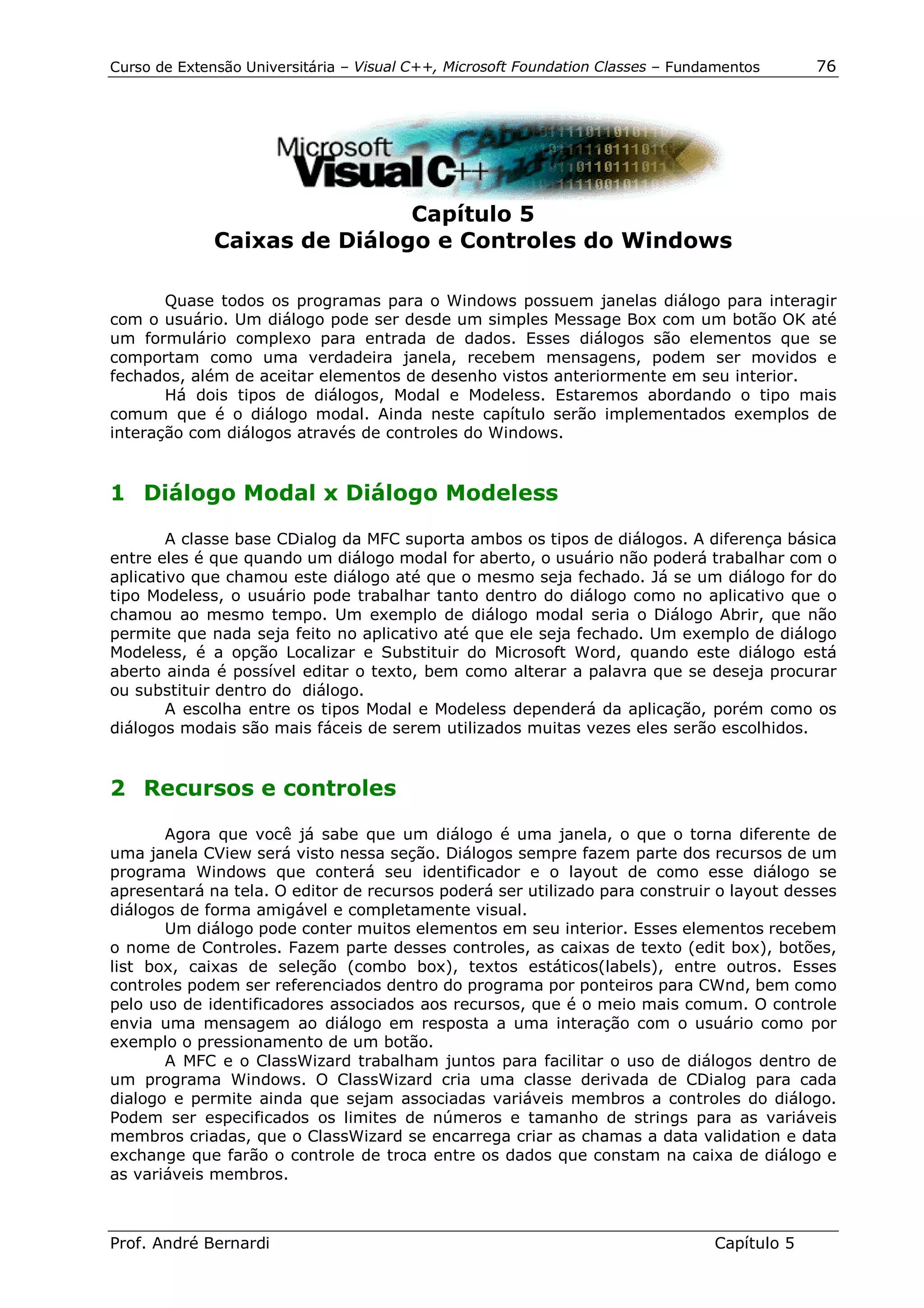 Curso de Extensão Universitária – Visual C++, Microsoft Foundation Classes – Fundamentos      76




                              Capítulo 5
              Caixas de Diálogo e Controles do Windows

       Quase todos os programas para o Windows possuem janelas diálogo para interagir
com o usuário. Um diálogo pode ser desde um simples Message Box com um botão OK até
um formulário complexo para entrada de dados. Esses diálogos são elementos que se
comportam como uma verdadeira janela, recebem mensagens, podem ser movidos e
fechados, além de aceitar elementos de desenho vistos anteriormente em seu interior.
       Há dois tipos de diálogos, Modal e Modeless. Estaremos abordando o tipo mais
comum que é o diálogo modal. Ainda neste capítulo serão implementados exemplos de
interação com diálogos através de controles do Windows.


1 Diálogo Modal x Diálogo Modeless

        A classe base CDialog da MFC suporta ambos os tipos de diálogos. A diferença básica
entre eles é que quando um diálogo modal for aberto, o usuário não poderá trabalhar com o
aplicativo que chamou este diálogo até que o mesmo seja fechado. Já se um diálogo for do
tipo Modeless, o usuário pode trabalhar tanto dentro do diálogo como no aplicativo que o
chamou ao mesmo tempo. Um exemplo de diálogo modal seria o Diálogo Abrir, que não
permite que nada seja feito no aplicativo até que ele seja fechado. Um exemplo de diálogo
Modeless, é a opção Localizar e Substituir do Microsoft Word, quando este diálogo está
aberto ainda é possível editar o texto, bem como alterar a palavra que se deseja procurar
ou substituir dentro do diálogo.
        A escolha entre os tipos Modal e Modeless dependerá da aplicação, porém como os
diálogos modais são mais fáceis de serem utilizados muitas vezes eles serão escolhidos.


2 Recursos e controles

       Agora que você já sabe que um diálogo é uma janela, o que o torna diferente de
uma janela CView será visto nessa seção. Diálogos sempre fazem parte dos recursos de um
programa Windows que conterá seu identificador e o layout de como esse diálogo se
apresentará na tela. O editor de recursos poderá ser utilizado para construir o layout desses
diálogos de forma amigável e completamente visual.
       Um diálogo pode conter muitos elementos em seu interior. Esses elementos recebem
o nome de Controles. Fazem parte desses controles, as caixas de texto (edit box), botões,
list box, caixas de seleção (combo box), textos estáticos(labels), entre outros. Esses
controles podem ser referenciados dentro do programa por ponteiros para CWnd, bem como
pelo uso de identificadores associados aos recursos, que é o meio mais comum. O controle
envia uma mensagem ao diálogo em resposta a uma interação com o usuário como por
exemplo o pressionamento de um botão.
       A MFC e o ClassWizard trabalham juntos para facilitar o uso de diálogos dentro de
um programa Windows. O ClassWizard cria uma classe derivada de CDialog para cada
dialogo e permite ainda que sejam associadas variáveis membros a controles do diálogo.
Podem ser especificados os limites de números e tamanho de strings para as variáveis
membros criadas, que o ClassWizard se encarrega criar as chamas a data validation e data
exchange que farão o controle de troca entre os dados que constam na caixa de diálogo e
as variáveis membros.



Prof. André Bernardi                                                             Capítulo 5
 