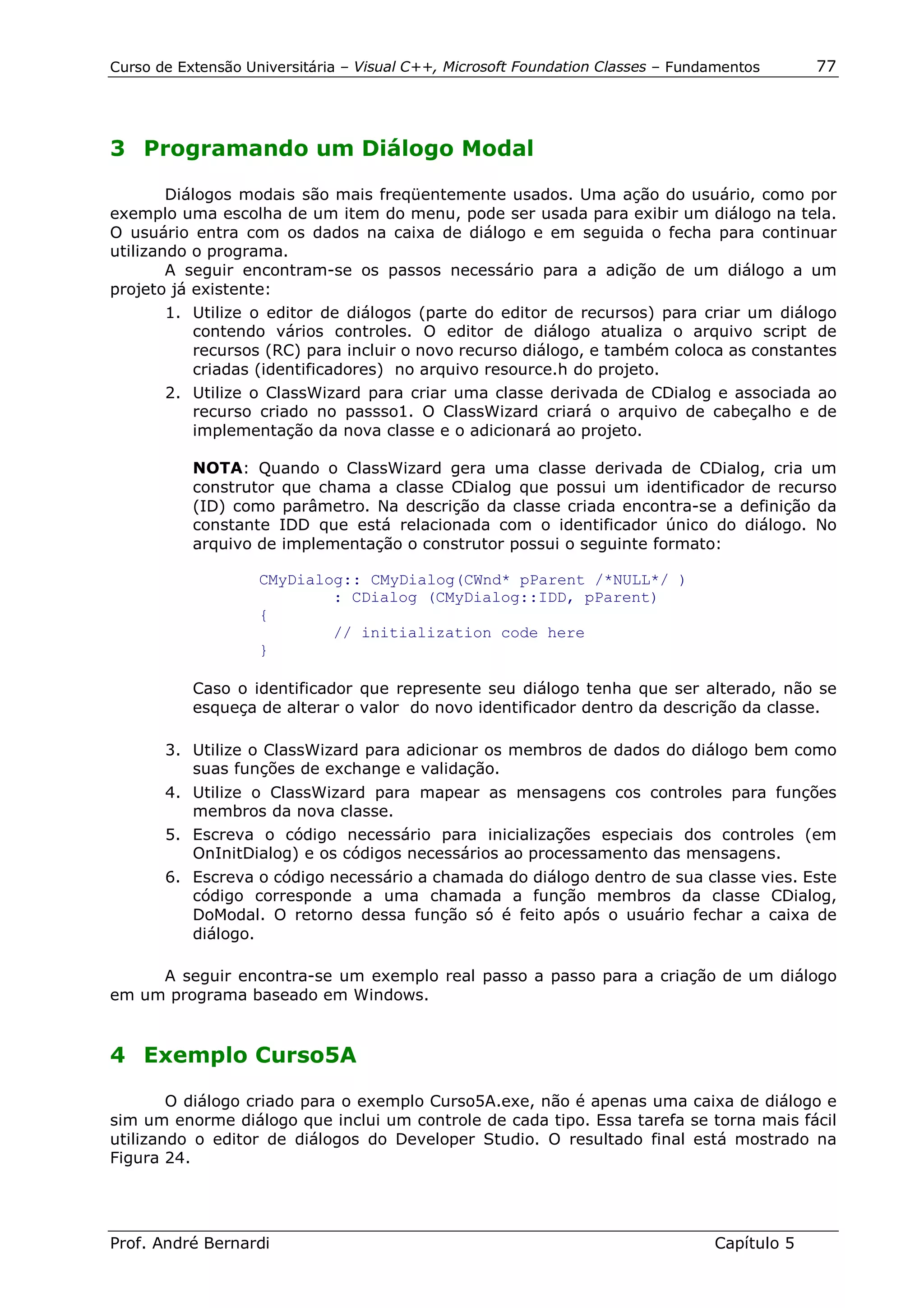 Curso de Extensão Universitária – Visual C++, Microsoft Foundation Classes – Fundamentos      77




3 Programando um Diálogo Modal

        Diálogos modais são mais freqüentemente usados. Uma ação do usuário, como por
exemplo uma escolha de um item do menu, pode ser usada para exibir um diálogo na tela.
O usuário entra com os dados na caixa de diálogo e em seguida o fecha para continuar
utilizando o programa.
        A seguir encontram-se os passos necessário para a adição de um diálogo a um
projeto já existente:
       1. Utilize o editor de diálogos (parte do editor de recursos) para criar um diálogo
          contendo vários controles. O editor de diálogo atualiza o arquivo script de
          recursos (RC) para incluir o novo recurso diálogo, e também coloca as constantes
          criadas (identificadores) no arquivo resource.h do projeto.
       2. Utilize o ClassWizard para criar uma classe derivada de CDialog e associada ao
          recurso criado no passso1. O ClassWizard criará o arquivo de cabeçalho e de
          implementação da nova classe e o adicionará ao projeto.

           NOTA: Quando o ClassWizard gera uma classe derivada de CDialog, cria um
           construtor que chama a classe CDialog que possui um identificador de recurso
           (ID) como parâmetro. Na descrição da classe criada encontra-se a definição da
           constante IDD que está relacionada com o identificador único do diálogo. No
           arquivo de implementação o construtor possui o seguinte formato:

                    CMyDialog:: CMyDialog(CWnd* pParent /*NULL*/ )
                            : CDialog (CMyDialog::IDD, pParent)
                    {
                            // initialization code here
                    }

           Caso o identificador que represente seu diálogo tenha que ser alterado, não se
           esqueça de alterar o valor do novo identificador dentro da descrição da classe.

       3. Utilize o ClassWizard para adicionar os membros de dados do diálogo bem como
          suas funções de exchange e validação.
       4. Utilize o ClassWizard para mapear as mensagens cos controles para funções
          membros da nova classe.
       5. Escreva o código necessário para inicializações especiais dos controles (em
          OnInitDialog) e os códigos necessários ao processamento das mensagens.
       6. Escreva o código necessário a chamada do diálogo dentro de sua classe vies. Este
          código corresponde a uma chamada a função membros da classe CDialog,
          DoModal. O retorno dessa função só é feito após o usuário fechar a caixa de
          diálogo.

     A seguir encontra-se um exemplo real passo a passo para a criação de um diálogo
em um programa baseado em Windows.


4 Exemplo Curso5A

        O diálogo criado para o exemplo Curso5A.exe, não é apenas uma caixa de diálogo e
sim um enorme diálogo que inclui um controle de cada tipo. Essa tarefa se torna mais fácil
utilizando o editor de diálogos do Developer Studio. O resultado final está mostrado na
Figura 24.




Prof. André Bernardi                                                             Capítulo 5
 