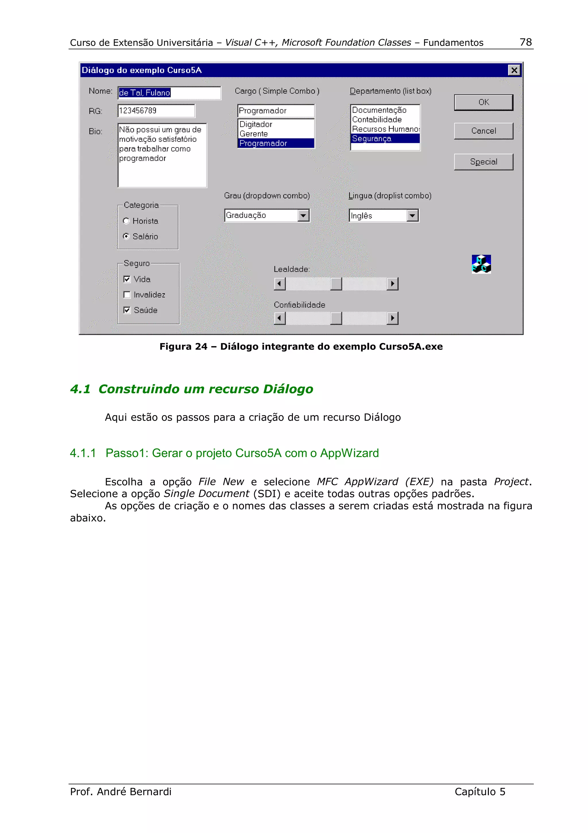 Curso de Extensão Universitária – Visual C++, Microsoft Foundation Classes – Fundamentos      78




                   Figura 24 – Diálogo integrante do exemplo Curso5A.exe



4.1 Construindo um recurso Diálogo

       Aqui estão os passos para a criação de um recurso Diálogo


4.1.1 Passo1: Gerar o projeto Curso5A com o AppWizard

       Escolha a opção File New e selecione MFC AppWizard (EXE) na pasta Project.
Selecione a opção Single Document (SDI) e aceite todas outras opções padrões.
       As opções de criação e o nomes das classes a serem criadas está mostrada na figura
abaixo.




Prof. André Bernardi                                                             Capítulo 5
 