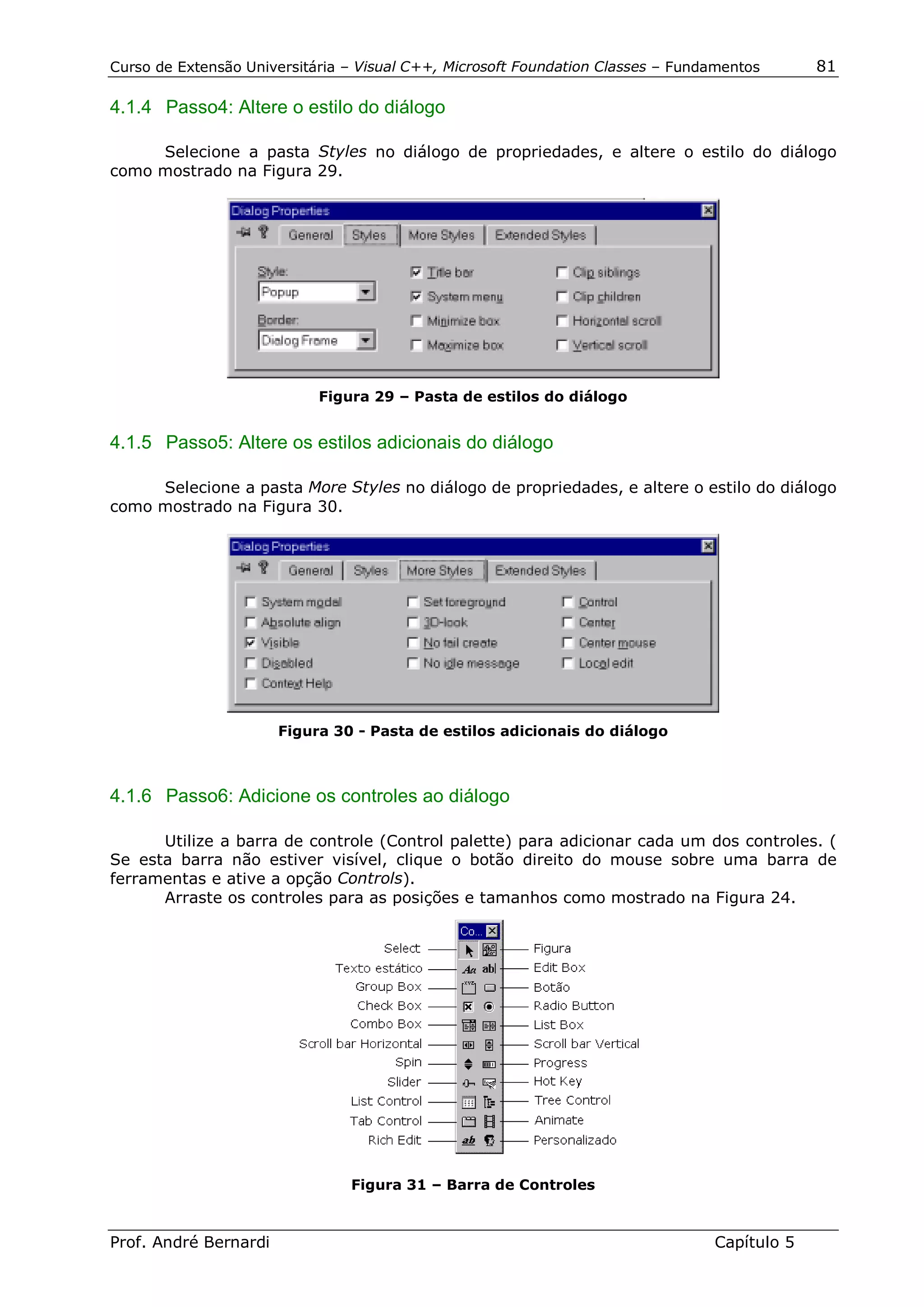 Curso de Extensão Universitária – Visual C++, Microsoft Foundation Classes – Fundamentos      81

4.1.4 Passo4: Altere o estilo do diálogo

     Selecione a pasta Styles no diálogo de propriedades, e altere o estilo do diálogo
como mostrado na Figura 29.




                            Figura 29 – Pasta de estilos do diálogo


4.1.5 Passo5: Altere os estilos adicionais do diálogo

     Selecione a pasta More Styles no diálogo de propriedades, e altere o estilo do diálogo
como mostrado na Figura 30.




                       Figura 30 - Pasta de estilos adicionais do diálogo



4.1.6 Passo6: Adicione os controles ao diálogo

      Utilize a barra de controle (Control palette) para adicionar cada um dos controles. (
Se esta barra não estiver visível, clique o botão direito do mouse sobre uma barra de
ferramentas e ative a opção Controls).
      Arraste os controles para as posições e tamanhos como mostrado na Figura 24.




                                Figura 31 – Barra de Controles



Prof. André Bernardi                                                             Capítulo 5
 