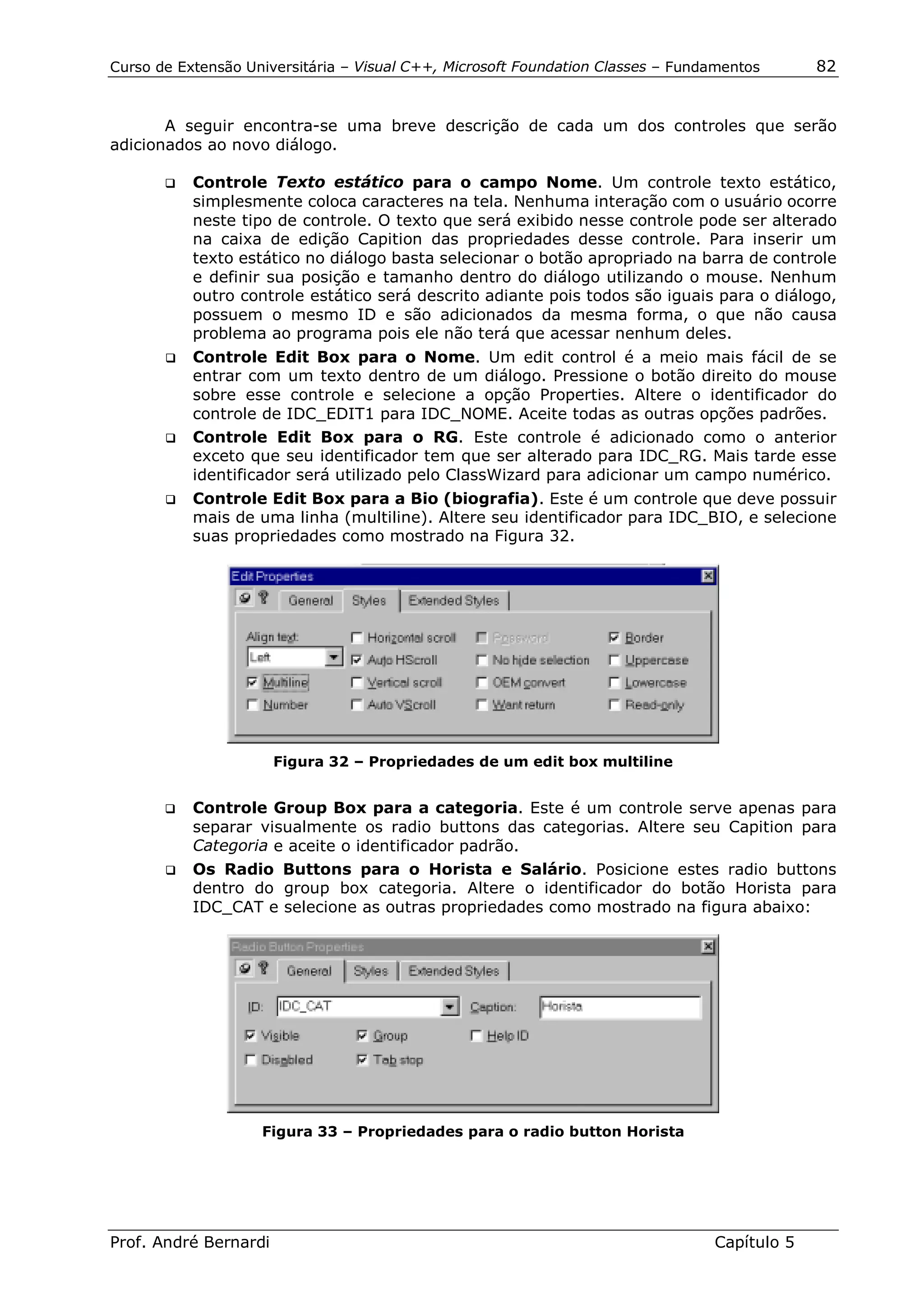 Curso de Extensão Universitária – Visual C++, Microsoft Foundation Classes – Fundamentos      82


       A seguir encontra-se uma breve descrição de cada um dos controles que serão
adicionados ao novo diálogo.

       !"   Controle Texto estático para o campo Nome. Um controle texto estático,
            simplesmente coloca caracteres na tela. Nenhuma interação com o usuário ocorre
            neste tipo de controle. O texto que será exibido nesse controle pode ser alterado
            na caixa de edição Capition das propriedades desse controle. Para inserir um
            texto estático no diálogo basta selecionar o botão apropriado na barra de controle
            e definir sua posição e tamanho dentro do diálogo utilizando o mouse. Nenhum
            outro controle estático será descrito adiante pois todos são iguais para o diálogo,
            possuem o mesmo ID e são adicionados da mesma forma, o que não causa
            problema ao programa pois ele não terá que acessar nenhum deles.
       !" Controle Edit Box para o Nome. Um edit control é a meio mais fácil de se
          entrar com um texto dentro de um diálogo. Pressione o botão direito do mouse
          sobre esse controle e selecione a opção Properties. Altere o identificador do
          controle de IDC_EDIT1 para IDC_NOME. Aceite todas as outras opções padrões.
       !" Controle Edit Box para o RG. Este controle é adicionado como o anterior
          exceto que seu identificador tem que ser alterado para IDC_RG. Mais tarde esse
          identificador será utilizado pelo ClassWizard para adicionar um campo numérico.
       !"   Controle Edit Box para a Bio (biografia). Este é um controle que deve possuir
            mais de uma linha (multiline). Altere seu identificador para IDC_BIO, e selecione
            suas propriedades como mostrado na Figura 32.




                       Figura 32 – Propriedades de um edit box multiline


       !" Controle Group Box para a categoria. Este é um controle serve apenas para
          separar visualmente os radio buttons das categorias. Altere seu Capition para
          Categoria e aceite o identificador padrão.
       !" Os Radio Buttons para o Horista e Salário. Posicione estes radio buttons
          dentro do group box categoria. Altere o identificador do botão Horista para
          IDC_CAT e selecione as outras propriedades como mostrado na figura abaixo:




                    Figura 33 – Propriedades para o radio button Horista




Prof. André Bernardi                                                             Capítulo 5
 