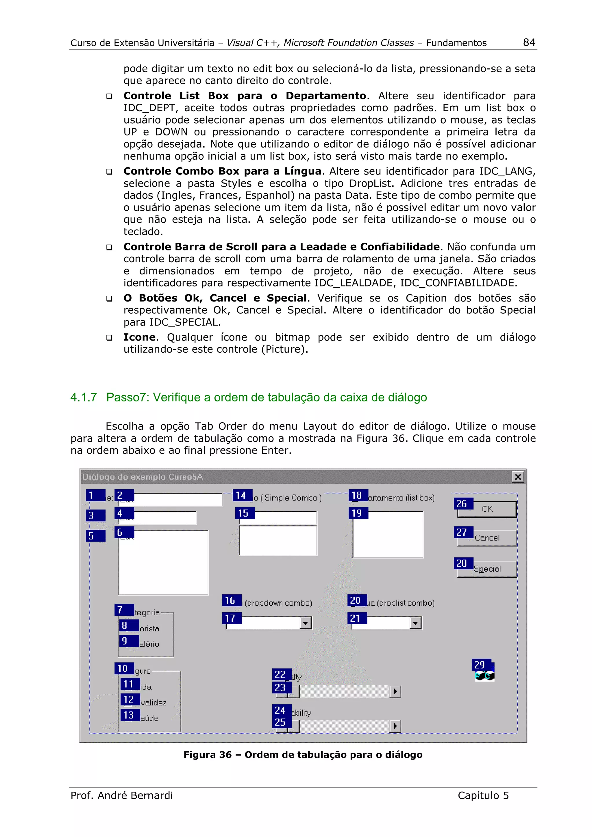 Curso de Extensão Universitária – Visual C++, Microsoft Foundation Classes – Fundamentos      84

            pode digitar um texto no edit box ou selecioná-lo da lista, pressionando-se a seta
            que aparece no canto direito do controle.
       !" Controle List Box para o Departamento. Altere seu identificador para
          IDC_DEPT, aceite todos outras propriedades como padrões. Em um list box o
          usuário pode selecionar apenas um dos elementos utilizando o mouse, as teclas
          UP e DOWN ou pressionando o caractere correspondente a primeira letra da
          opção desejada. Note que utilizando o editor de diálogo não é possível adicionar
          nenhuma opção inicial a um list box, isto será visto mais tarde no exemplo.
       !" Controle Combo Box para a Língua. Altere seu identificador para IDC_LANG,
          selecione a pasta Styles e escolha o tipo DropList. Adicione tres entradas de
          dados (Ingles, Frances, Espanhol) na pasta Data. Este tipo de combo permite que
          o usuário apenas selecione um item da lista, não é possível editar um novo valor
          que não esteja na lista. A seleção pode ser feita utilizando-se o mouse ou o
          teclado.
       !"   Controle Barra de Scroll para a Leadade e Confiabilidade. Não confunda um
            controle barra de scroll com uma barra de rolamento de uma janela. São criados
            e dimensionados em tempo de projeto, não de execução. Altere seus
            identificadores para respectivamente IDC_LEALDADE, IDC_CONFIABILIDADE.
       !" O Botões Ok, Cancel e Special. Verifique se os Capition dos botões são
          respectivamente Ok, Cancel e Special. Altere o identificador do botão Special
          para IDC_SPECIAL.
       !" Icone. Qualquer ícone ou bitmap pode ser exibido dentro de um diálogo
          utilizando-se este controle (Picture).



4.1.7 Passo7: Verifique a ordem de tabulação da caixa de diálogo

       Escolha a opção Tab Order do menu Layout do editor de diálogo. Utilize o mouse
para altera a ordem de tabulação como a mostrada na Figura 36. Clique em cada controle
na ordem abaixo e ao final pressione Enter.




                       Figura 36 – Ordem de tabulação para o diálogo



Prof. André Bernardi                                                             Capítulo 5
 