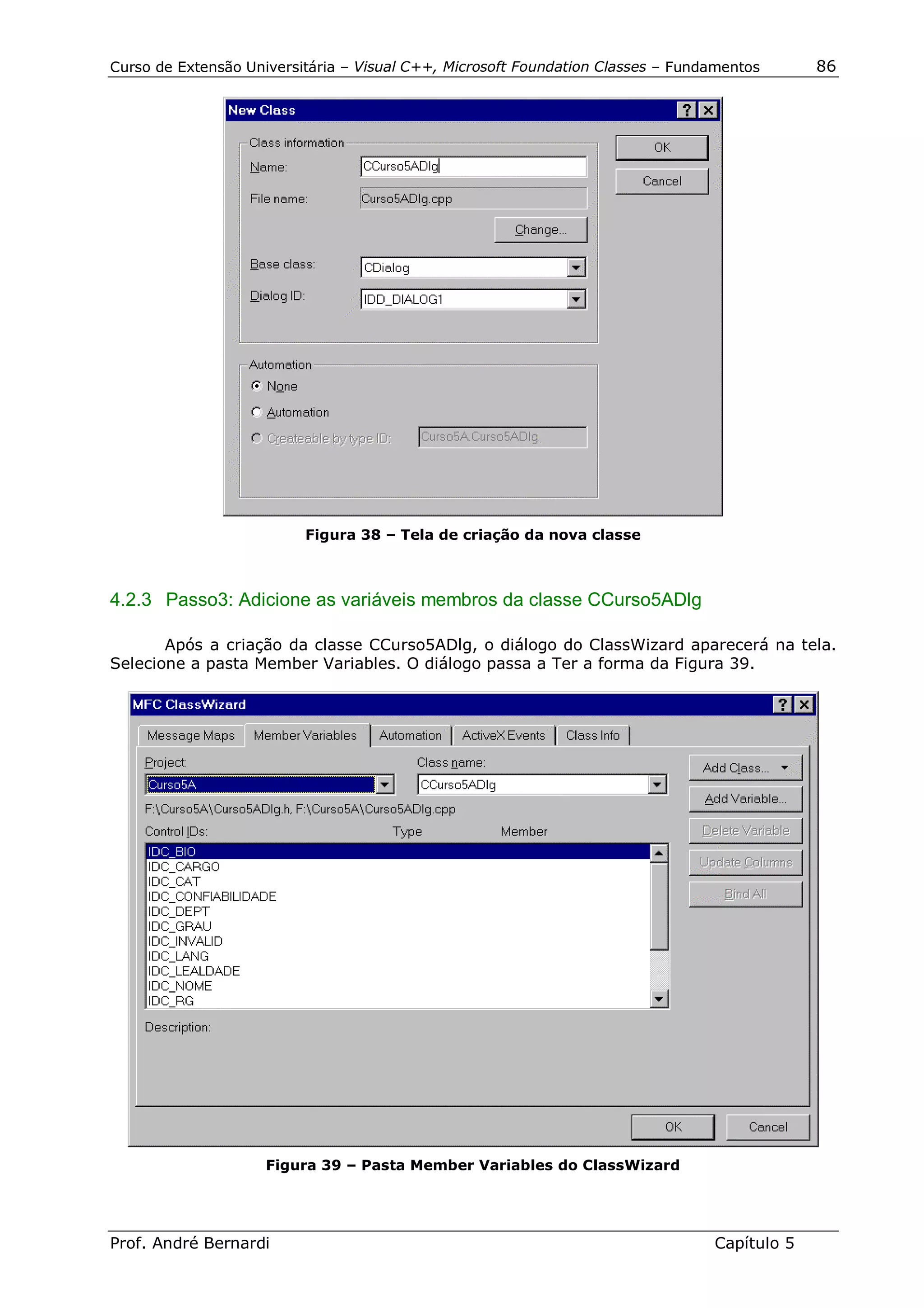 Curso de Extensão Universitária – Visual C++, Microsoft Foundation Classes – Fundamentos      86




                          Figura 38 – Tela de criação da nova classe



4.2.3 Passo3: Adicione as variáveis membros da classe CCurso5ADlg

       Após a criação da classe CCurso5ADlg, o diálogo do ClassWizard aparecerá na tela.
Selecione a pasta Member Variables. O diálogo passa a Ter a forma da Figura 39.




                     Figura 39 – Pasta Member Variables do ClassWizard




Prof. André Bernardi                                                             Capítulo 5
 