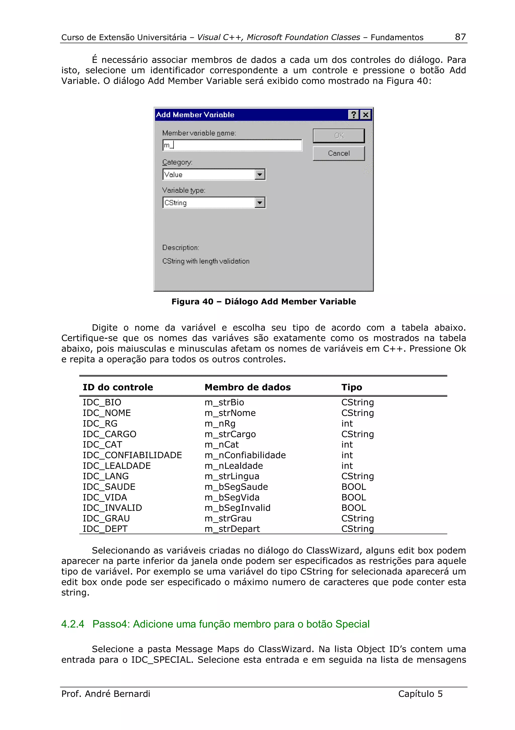 Curso de Extensão Universitária – Visual C++, Microsoft Foundation Classes – Fundamentos      87

       É necessário associar membros de dados a cada um dos controles do diálogo. Para
isto, selecione um identificador correspondente a um controle e pressione o botão Add
Variable. O diálogo Add Member Variable será exibido como mostrado na Figura 40:




                          Figura 40 – Diálogo Add Member Variable


        Digite o nome da variável e escolha seu tipo de acordo com a tabela abaixo.
Certifique-se que os nomes das variáves são exatamente como os mostrados na tabela
abaixo, pois maiusculas e minusculas afetam os nomes de variáveis em C++. Pressione Ok
e repita a operação para todos os outros controles.


     ID do controle               Membro de dados                   Tipo
     IDC_BIO                      m_strBio                          CString
     IDC_NOME                     m_strNome                         CString
     IDC_RG                       m_nRg                             int
     IDC_CARGO                    m_strCargo                        CString
     IDC_CAT                      m_nCat                            int
     IDC_CONFIABILIDADE           m_nConfiabilidade                 int
     IDC_LEALDADE                 m_nLealdade                       int
     IDC_LANG                     m_strLingua                       CString
     IDC_SAUDE                    m_bSegSaude                       BOOL
     IDC_VIDA                     m_bSegVida                        BOOL
     IDC_INVALID                  m_bSegInvalid                     BOOL
     IDC_GRAU                     m_strGrau                         CString
     IDC_DEPT                     m_strDepart                       CString

        Selecionando as variáveis criadas no diálogo do ClassWizard, alguns edit box podem
aparecer na parte inferior da janela onde podem ser especificados as restrições para aquele
tipo de variável. Por exemplo se uma variável do tipo CString for selecionada aparecerá um
edit box onde pode ser especificado o máximo numero de caracteres que pode conter esta
string.


4.2.4 Passo4: Adicione uma função membro para o botão Special

      Selecione a pasta Message Maps do ClassWizard. Na lista Object ID’s contem uma
entrada para o IDC_SPECIAL. Selecione esta entrada e em seguida na lista de mensagens


Prof. André Bernardi                                                             Capítulo 5
 