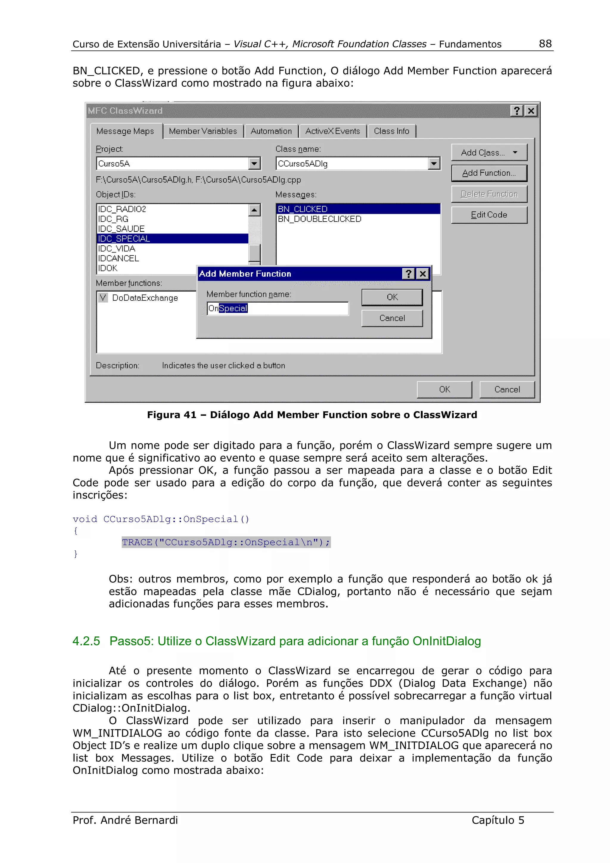 Curso de Extensão Universitária – Visual C++, Microsoft Foundation Classes – Fundamentos      88

BN_CLICKED, e pressione o botão Add Function, O diálogo Add Member Function aparecerá
sobre o ClassWizard como mostrado na figura abaixo:




               Figura 41 – Diálogo Add Member Function sobre o ClassWizard


       Um nome pode ser digitado para a função, porém o ClassWizard sempre sugere um
nome que é significativo ao evento e quase sempre será aceito sem alterações.
       Após pressionar OK, a função passou a ser mapeada para a classe e o botão Edit
Code pode ser usado para a edição do corpo da função, que deverá conter as seguintes
inscrições:

void CCurso5ADlg::OnSpecial()
{
        TRACE("CCurso5ADlg::OnSpecialn");
}

       Obs: outros membros, como por exemplo a função que responderá ao botão ok já
       estão mapeadas pela classe mãe CDialog, portanto não é necessário que sejam
       adicionadas funções para esses membros.


4.2.5 Passo5: Utilize o ClassWizard para adicionar a função OnInitDialog

         Até o presente momento o ClassWizard se encarregou de gerar o código para
inicializar os controles do diálogo. Porém as funções DDX (Dialog Data Exchange) não
inicializam as escolhas para o list box, entretanto é possível sobrecarregar a função virtual
CDialog::OnInitDialog.
         O ClassWizard pode ser utilizado para inserir o manipulador da mensagem
WM_INITDIALOG ao código fonte da classe. Para isto selecione CCurso5ADlg no list box
Object ID’s e realize um duplo clique sobre a mensagem WM_INITDIALOG que aparecerá no
list box Messages. Utilize o botão Edit Code para deixar a implementação da função
OnInitDialog como mostrada abaixo:



Prof. André Bernardi                                                             Capítulo 5
 