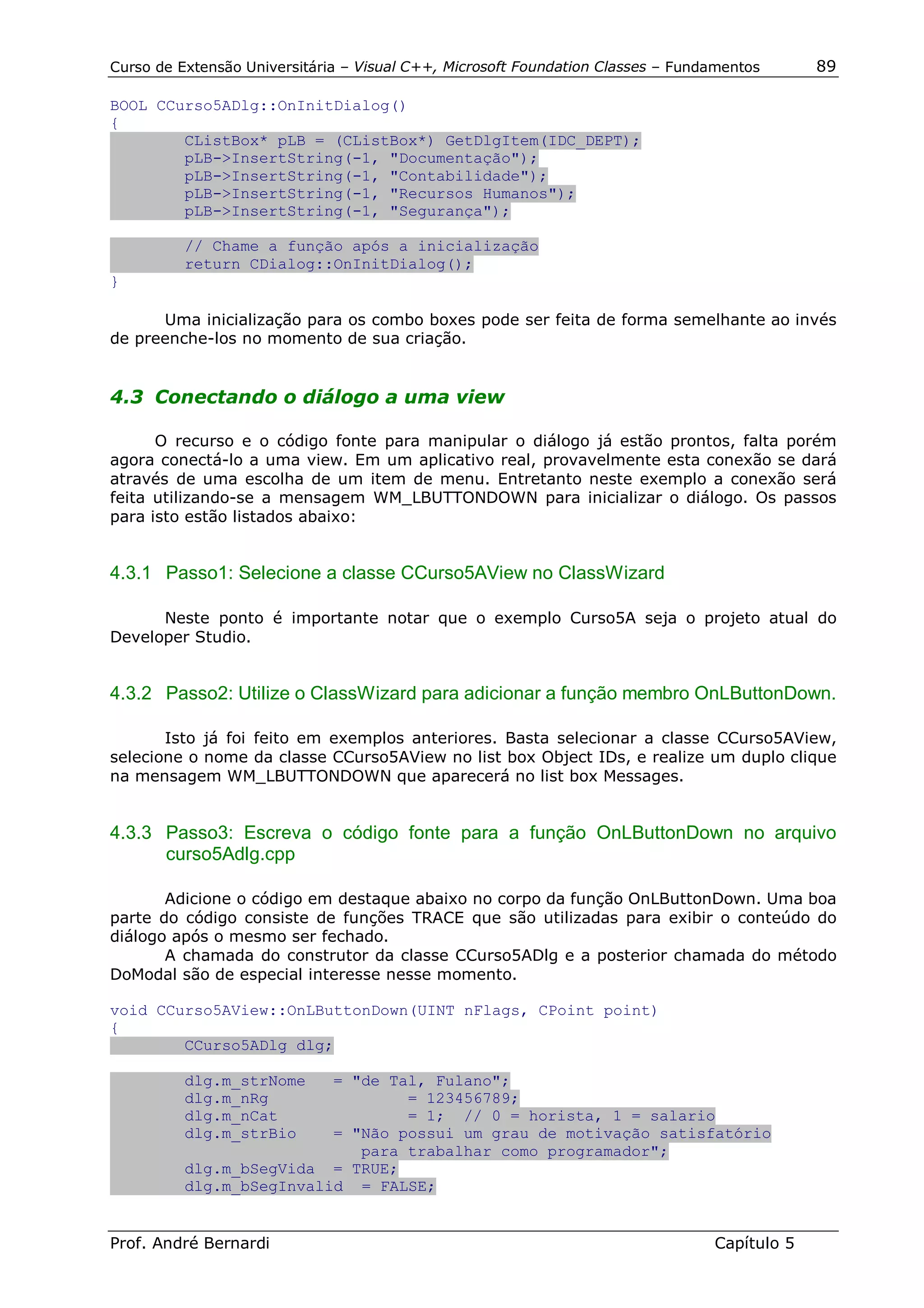 Curso de Extensão Universitária – Visual C++, Microsoft Foundation Classes – Fundamentos      89

BOOL CCurso5ADlg::OnInitDialog()
{
        CListBox* pLB = (CListBox*) GetDlgItem(IDC_DEPT);
        pLB->InsertString(-1, "Documentação");
        pLB->InsertString(-1, "Contabilidade");
        pLB->InsertString(-1, "Recursos Humanos");
        pLB->InsertString(-1, "Segurança");

          // Chame a função após a inicialização
          return CDialog::OnInitDialog();
}

      Uma inicialização para os combo boxes pode ser feita de forma semelhante ao invés
de preenche-los no momento de sua criação.


4.3 Conectando o diálogo a uma view

      O recurso e o código fonte para manipular o diálogo já estão prontos, falta porém
agora conectá-lo a uma view. Em um aplicativo real, provavelmente esta conexão se dará
através de uma escolha de um item de menu. Entretanto neste exemplo a conexão será
feita utilizando-se a mensagem WM_LBUTTONDOWN para inicializar o diálogo. Os passos
para isto estão listados abaixo:


4.3.1 Passo1: Selecione a classe CCurso5AView no ClassWizard

      Neste ponto é importante notar que o exemplo Curso5A seja o projeto atual do
Developer Studio.


4.3.2 Passo2: Utilize o ClassWizard para adicionar a função membro OnLButtonDown.

       Isto já foi feito em exemplos anteriores. Basta selecionar a classe CCurso5AView,
selecione o nome da classe CCurso5AView no list box Object IDs, e realize um duplo clique
na mensagem WM_LBUTTONDOWN que aparecerá no list box Messages.


4.3.3 Passo3: Escreva o código fonte para a função OnLButtonDown no arquivo
      curso5Adlg.cpp

       Adicione o código em destaque abaixo no corpo da função OnLButtonDown. Uma boa
parte do código consiste de funções TRACE que são utilizadas para exibir o conteúdo do
diálogo após o mesmo ser fechado.
       A chamada do construtor da classe CCurso5ADlg e a posterior chamada do método
DoModal são de especial interesse nesse momento.

void CCurso5AView::OnLButtonDown(UINT nFlags, CPoint point)
{
        CCurso5ADlg dlg;

          dlg.m_strNome   = "de Tal, Fulano";
          dlg.m_nRg               = 123456789;
          dlg.m_nCat              = 1; // 0 = horista, 1 = salario
          dlg.m_strBio    = "Não possui um grau de motivação satisfatório
                             para trabalhar como programador";
          dlg.m_bSegVida = TRUE;
          dlg.m_bSegInvalid = FALSE;


Prof. André Bernardi                                                             Capítulo 5
 