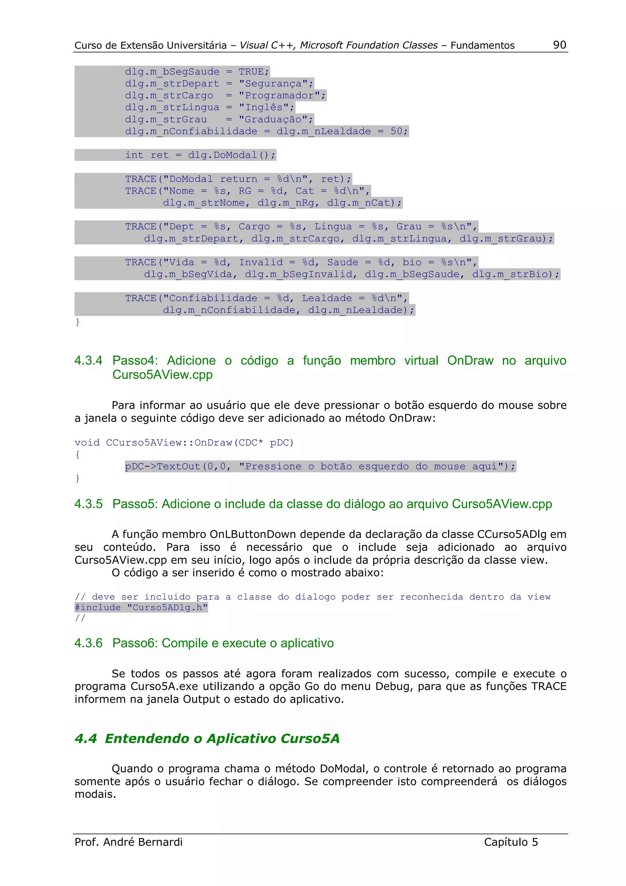 Curso de Extensão Universitária – Visual C++, Microsoft Foundation Classes – Fundamentos      90

          dlg.m_bSegSaude = TRUE;
          dlg.m_strDepart = "Segurança";
          dlg.m_strCargo = "Programador";
          dlg.m_strLingua = "Inglês";
          dlg.m_strGrau   = "Graduação";
          dlg.m_nConfiabilidade = dlg.m_nLealdade = 50;

          int ret = dlg.DoModal();

          TRACE("DoModal return = %dn", ret);
          TRACE("Nome = %s, RG = %d, Cat = %dn",
                dlg.m_strNome, dlg.m_nRg, dlg.m_nCat);

          TRACE("Dept = %s, Cargo = %s, Lingua = %s, Grau = %sn",
             dlg.m_strDepart, dlg.m_strCargo, dlg.m_strLingua, dlg.m_strGrau);

          TRACE("Vida = %d, Invalid = %d, Saude = %d, bio = %sn",
             dlg.m_bSegVida, dlg.m_bSegInvalid, dlg.m_bSegSaude, dlg.m_strBio);

          TRACE("Confiabilidade = %d, Lealdade = %dn",
                dlg.m_nConfiabilidade, dlg.m_nLealdade);
}


4.3.4 Passo4: Adicione o código a função membro virtual OnDraw no arquivo
      Curso5AView.cpp

       Para informar ao usuário que ele deve pressionar o botão esquerdo do mouse sobre
a janela o seguinte código deve ser adicionado ao método OnDraw:

void CCurso5AView::OnDraw(CDC* pDC)
{
        pDC->TextOut(0,0, "Pressione o botão esquerdo do mouse aqui");
}

4.3.5 Passo5: Adicione o include da classe do diálogo ao arquivo Curso5AView.cpp

      A função membro OnLButtonDown depende da declaração da classe CCurso5ADlg em
seu conteúdo. Para isso é necessário que o include seja adicionado ao arquivo
Curso5AView.cpp em seu início, logo após o include da própria descrição da classe view.
      O código a ser inserido é como o mostrado abaixo:

// deve ser incluido para a classe do dialogo poder ser reconhecida dentro da view
#include "Curso5ADlg.h"
//

4.3.6 Passo6: Compile e execute o aplicativo

      Se todos os passos até agora foram realizados com sucesso, compile e execute o
programa Curso5A.exe utilizando a opção Go do menu Debug, para que as funções TRACE
informem na janela Output o estado do aplicativo.


4.4 Entendendo o Aplicativo Curso5A

      Quando o programa chama o método DoModal, o controle é retornado ao programa
somente após o usuário fechar o diálogo. Se compreender isto compreenderá os diálogos
modais.



Prof. André Bernardi                                                             Capítulo 5
 