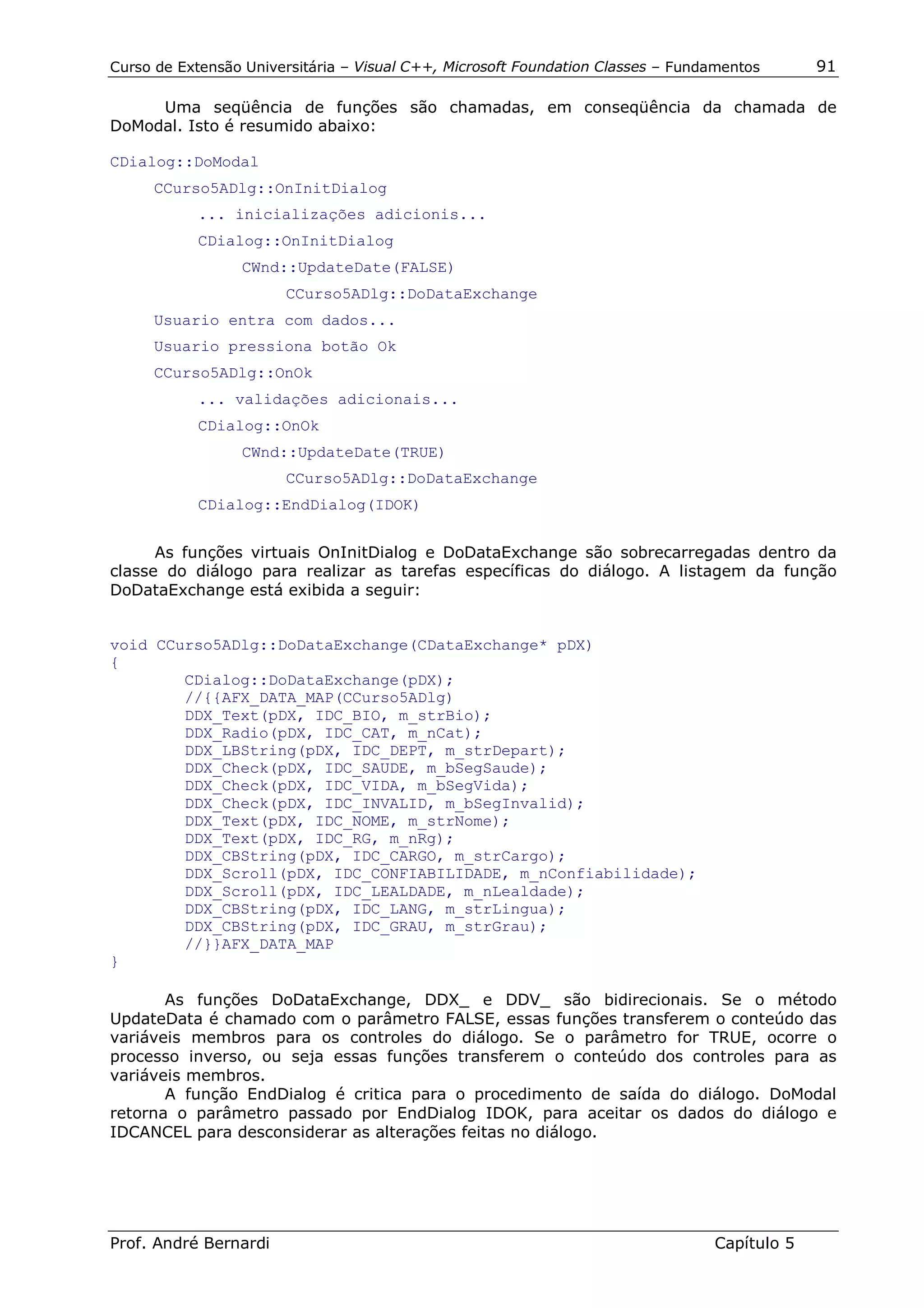Curso de Extensão Universitária – Visual C++, Microsoft Foundation Classes – Fundamentos      91

     Uma seqüência de funções são chamadas, em conseqüência da chamada de
DoModal. Isto é resumido abaixo:

CDialog::DoModal
     CCurso5ADlg::OnInitDialog
           ... inicializações adicionis...
           CDialog::OnInitDialog
                 CWnd::UpdateDate(FALSE)
                       CCurso5ADlg::DoDataExchange
     Usuario entra com dados...
     Usuario pressiona botão Ok
     CCurso5ADlg::OnOk
           ... validações adicionais...
           CDialog::OnOk
                 CWnd::UpdateDate(TRUE)
                       CCurso5ADlg::DoDataExchange
           CDialog::EndDialog(IDOK)


      As funções virtuais OnInitDialog e DoDataExchange são sobrecarregadas dentro da
classe do diálogo para realizar as tarefas específicas do diálogo. A listagem da função
DoDataExchange está exibida a seguir:


void CCurso5ADlg::DoDataExchange(CDataExchange* pDX)
{
        CDialog::DoDataExchange(pDX);
        //{{AFX_DATA_MAP(CCurso5ADlg)
        DDX_Text(pDX, IDC_BIO, m_strBio);
        DDX_Radio(pDX, IDC_CAT, m_nCat);
        DDX_LBString(pDX, IDC_DEPT, m_strDepart);
        DDX_Check(pDX, IDC_SAUDE, m_bSegSaude);
        DDX_Check(pDX, IDC_VIDA, m_bSegVida);
        DDX_Check(pDX, IDC_INVALID, m_bSegInvalid);
        DDX_Text(pDX, IDC_NOME, m_strNome);
        DDX_Text(pDX, IDC_RG, m_nRg);
        DDX_CBString(pDX, IDC_CARGO, m_strCargo);
        DDX_Scroll(pDX, IDC_CONFIABILIDADE, m_nConfiabilidade);
        DDX_Scroll(pDX, IDC_LEALDADE, m_nLealdade);
        DDX_CBString(pDX, IDC_LANG, m_strLingua);
        DDX_CBString(pDX, IDC_GRAU, m_strGrau);
        //}}AFX_DATA_MAP
}

       As funções DoDataExchange, DDX_ e DDV_ são bidirecionais. Se o método
UpdateData é chamado com o parâmetro FALSE, essas funções transferem o conteúdo das
variáveis membros para os controles do diálogo. Se o parâmetro for TRUE, ocorre o
processo inverso, ou seja essas funções transferem o conteúdo dos controles para as
variáveis membros.
       A função EndDialog é critica para o procedimento de saída do diálogo. DoModal
retorna o parâmetro passado por EndDialog IDOK, para aceitar os dados do diálogo e
IDCANCEL para desconsiderar as alterações feitas no diálogo.




Prof. André Bernardi                                                             Capítulo 5
 