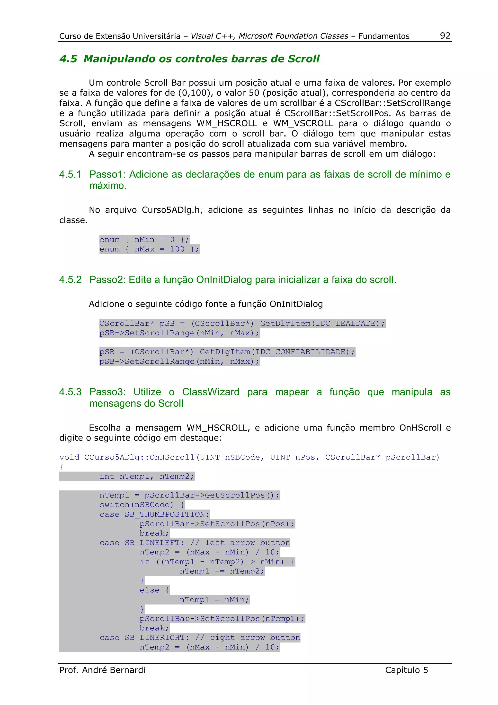 Curso de Extensão Universitária – Visual C++, Microsoft Foundation Classes – Fundamentos      92

4.5 Manipulando os controles barras de Scroll

        Um controle Scroll Bar possui um posição atual e uma faixa de valores. Por exemplo
se a faixa de valores for de (0,100), o valor 50 (posição atual), corresponderia ao centro da
faixa. A função que define a faixa de valores de um scrollbar é a CScrollBar::SetScrollRange
e a função utilizada para definir a posição atual é CScrollBar::SetScrollPos. As barras de
Scroll, enviam as mensagens WM_HSCROLL e WM_VSCROLL para o diálogo quando o
usuário realiza alguma operação com o scroll bar. O diálogo tem que manipular estas
mensagens para manter a posição do scroll atualizada com sua variável membro.
        A seguir encontram-se os passos para manipular barras de scroll em um diálogo:

4.5.1 Passo1: Adicione as declarações de enum para as faixas de scroll de mínimo e
      máximo.

          No arquivo Curso5ADlg.h, adicione as seguintes linhas no início da descrição da
classe.

            enum { nMin = 0 };
            enum { nMax = 100 };


4.5.2 Passo2: Edite a função OnInitDialog para inicializar a faixa do scroll.

          Adicione o seguinte código fonte a função OnInitDialog

            CScrollBar* pSB = (CScrollBar*) GetDlgItem(IDC_LEALDADE);
            pSB->SetScrollRange(nMin, nMax);

            pSB = (CScrollBar*) GetDlgItem(IDC_CONFIABILIDADE);
            pSB->SetScrollRange(nMin, nMax);


4.5.3 Passo3: Utilize o ClassWizard para mapear a função que manipula as
      mensagens do Scroll

        Escolha a mensagem WM_HSCROLL, e adicione uma função membro OnHScroll e
digite o seguinte código em destaque:

void CCurso5ADlg::OnHScroll(UINT nSBCode, UINT nPos, CScrollBar* pScrollBar)
{
        int nTemp1, nTemp2;

            nTemp1 = pScrollBar->GetScrollPos();
            switch(nSBCode) {
            case SB_THUMBPOSITION:
                    pScrollBar->SetScrollPos(nPos);
                    break;
            case SB_LINELEFT: // left arrow button
                    nTemp2 = (nMax - nMin) / 10;
                    if ((nTemp1 - nTemp2) > nMin) {
                            nTemp1 -= nTemp2;
                    }
                    else {
                            nTemp1 = nMin;
                    }
                    pScrollBar->SetScrollPos(nTemp1);
                    break;
            case SB_LINERIGHT: // right arrow button
                    nTemp2 = (nMax - nMin) / 10;

Prof. André Bernardi                                                             Capítulo 5
 