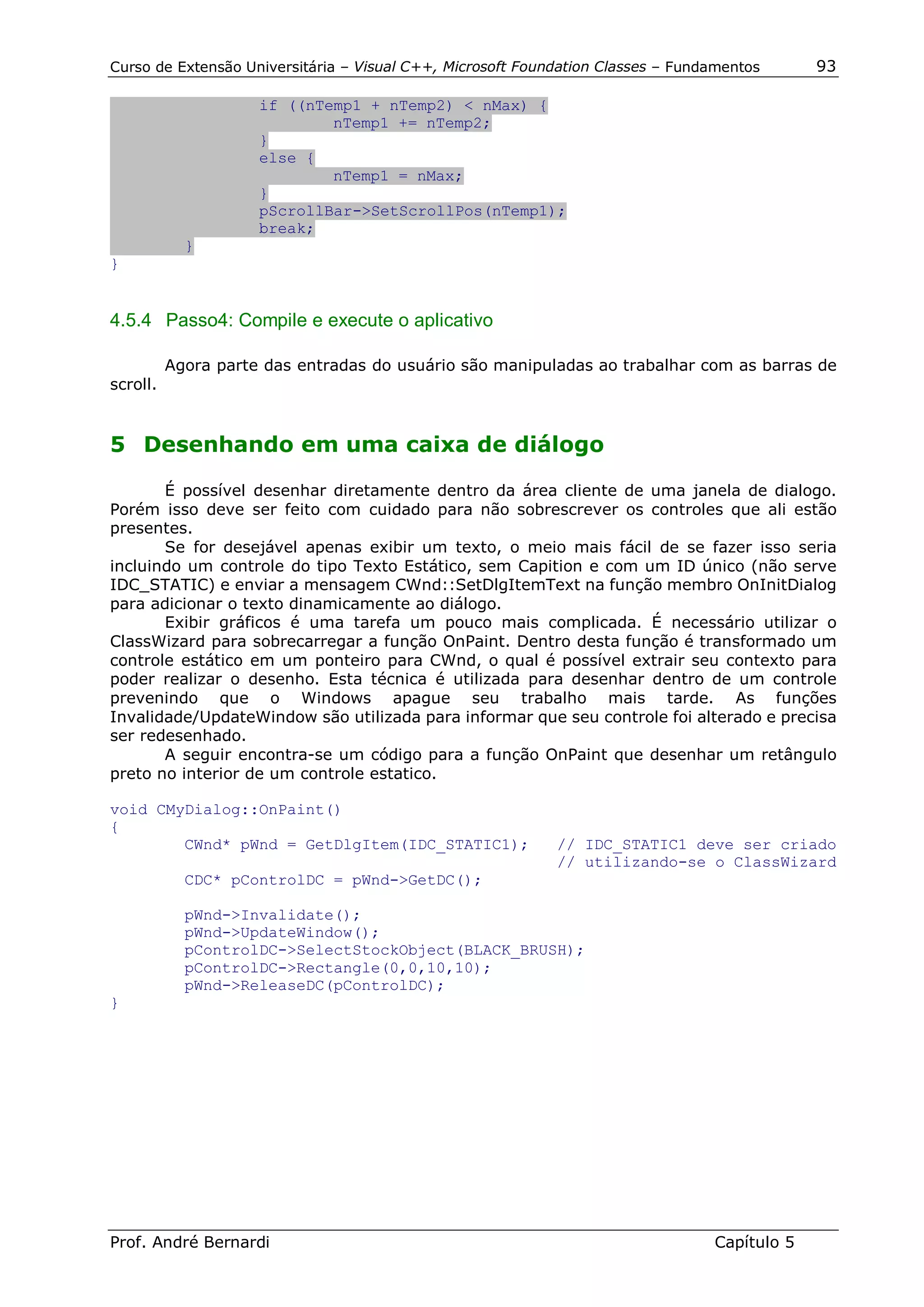 Curso de Extensão Universitária – Visual C++, Microsoft Foundation Classes – Fundamentos      93

                     if ((nTemp1 + nTemp2) < nMax) {
                             nTemp1 += nTemp2;
                     }
                     else {
                             nTemp1 = nMax;
                     }
                     pScrollBar->SetScrollPos(nTemp1);
                     break;
            }
}


4.5.4 Passo4: Compile e execute o aplicativo

          Agora parte das entradas do usuário são manipuladas ao trabalhar com as barras de
scroll.


5 Desenhando em uma caixa de diálogo

       É possível desenhar diretamente dentro da área cliente de uma janela de dialogo.
Porém isso deve ser feito com cuidado para não sobrescrever os controles que ali estão
presentes.
       Se for desejável apenas exibir um texto, o meio mais fácil de se fazer isso seria
incluindo um controle do tipo Texto Estático, sem Capition e com um ID único (não serve
IDC_STATIC) e enviar a mensagem CWnd::SetDlgItemText na função membro OnInitDialog
para adicionar o texto dinamicamente ao diálogo.
       Exibir gráficos é uma tarefa um pouco mais complicada. É necessário utilizar o
ClassWizard para sobrecarregar a função OnPaint. Dentro desta função é transformado um
controle estático em um ponteiro para CWnd, o qual é possível extrair seu contexto para
poder realizar o desenho. Esta técnica é utilizada para desenhar dentro de um controle
prevenindo que o Windows apague seu trabalho mais tarde. As funções
Invalidade/UpdateWindow são utilizada para informar que seu controle foi alterado e precisa
ser redesenhado.
       A seguir encontra-se um código para a função OnPaint que desenhar um retângulo
preto no interior de um controle estatico.

void CMyDialog::OnPaint()
{
        CWnd* pWnd = GetDlgItem(IDC_STATIC1);               // IDC_STATIC1 deve ser criado
                                                            // utilizando-se o ClassWizard
            CDC* pControlDC = pWnd->GetDC();

            pWnd->Invalidate();
            pWnd->UpdateWindow();
            pControlDC->SelectStockObject(BLACK_BRUSH);
            pControlDC->Rectangle(0,0,10,10);
            pWnd->ReleaseDC(pControlDC);
}




Prof. André Bernardi                                                             Capítulo 5
 