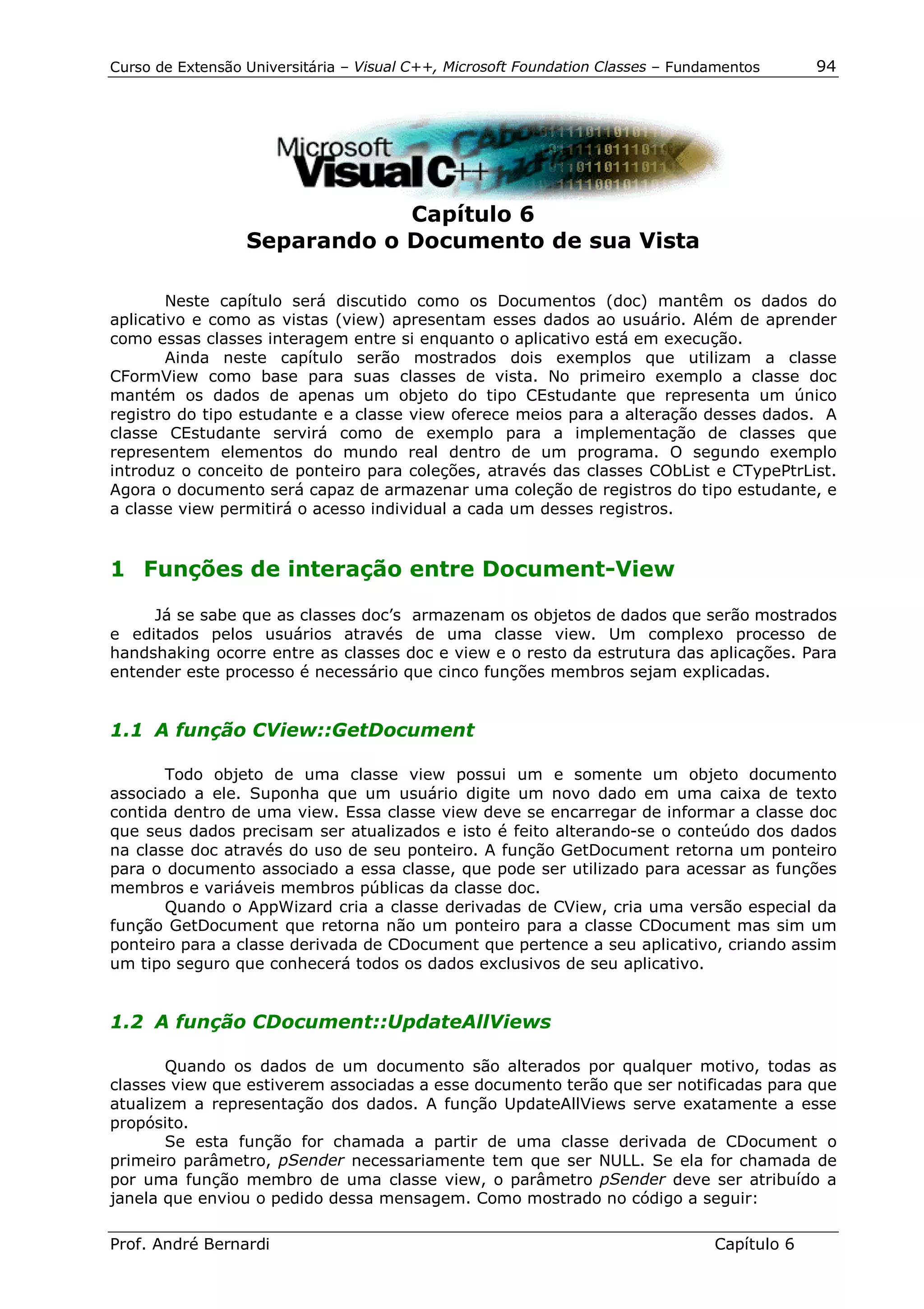 Curso de Extensão Universitária – Visual C++, Microsoft Foundation Classes – Fundamentos      94




                              Capítulo 6
                  Separando o Documento de sua Vista

        Neste capítulo será discutido como os Documentos (doc) mantêm os dados do
aplicativo e como as vistas (view) apresentam esses dados ao usuário. Além de aprender
como essas classes interagem entre si enquanto o aplicativo está em execução.
        Ainda neste capítulo serão mostrados dois exemplos que utilizam a classe
CFormView como base para suas classes de vista. No primeiro exemplo a classe doc
mantém os dados de apenas um objeto do tipo CEstudante que representa um único
registro do tipo estudante e a classe view oferece meios para a alteração desses dados. A
classe CEstudante servirá como de exemplo para a implementação de classes que
representem elementos do mundo real dentro de um programa. O segundo exemplo
introduz o conceito de ponteiro para coleções, através das classes CObList e CTypePtrList.
Agora o documento será capaz de armazenar uma coleção de registros do tipo estudante, e
a classe view permitirá o acesso individual a cada um desses registros.


1 Funções de interação entre Document-View

     Já se sabe que as classes doc’s armazenam os objetos de dados que serão mostrados
e editados pelos usuários através de uma classe view. Um complexo processo de
handshaking ocorre entre as classes doc e view e o resto da estrutura das aplicações. Para
entender este processo é necessário que cinco funções membros sejam explicadas.


1.1 A função CView::GetDocument

       Todo objeto de uma classe view possui um e somente um objeto documento
associado a ele. Suponha que um usuário digite um novo dado em uma caixa de texto
contida dentro de uma view. Essa classe view deve se encarregar de informar a classe doc
que seus dados precisam ser atualizados e isto é feito alterando-se o conteúdo dos dados
na classe doc através do uso de seu ponteiro. A função GetDocument retorna um ponteiro
para o documento associado a essa classe, que pode ser utilizado para acessar as funções
membros e variáveis membros públicas da classe doc.
       Quando o AppWizard cria a classe derivadas de CView, cria uma versão especial da
função GetDocument que retorna não um ponteiro para a classe CDocument mas sim um
ponteiro para a classe derivada de CDocument que pertence a seu aplicativo, criando assim
um tipo seguro que conhecerá todos os dados exclusivos de seu aplicativo.


1.2 A função CDocument::UpdateAllViews

       Quando os dados de um documento são alterados por qualquer motivo, todas as
classes view que estiverem associadas a esse documento terão que ser notificadas para que
atualizem a representação dos dados. A função UpdateAllViews serve exatamente a esse
propósito.
       Se esta função for chamada a partir de uma classe derivada de CDocument o
primeiro parâmetro, pSender necessariamente tem que ser NULL. Se ela for chamada de
por uma função membro de uma classe view, o parâmetro pSender deve ser atribuído a
janela que enviou o pedido dessa mensagem. Como mostrado no código a seguir:

Prof. André Bernardi                                                             Capítulo 6
 