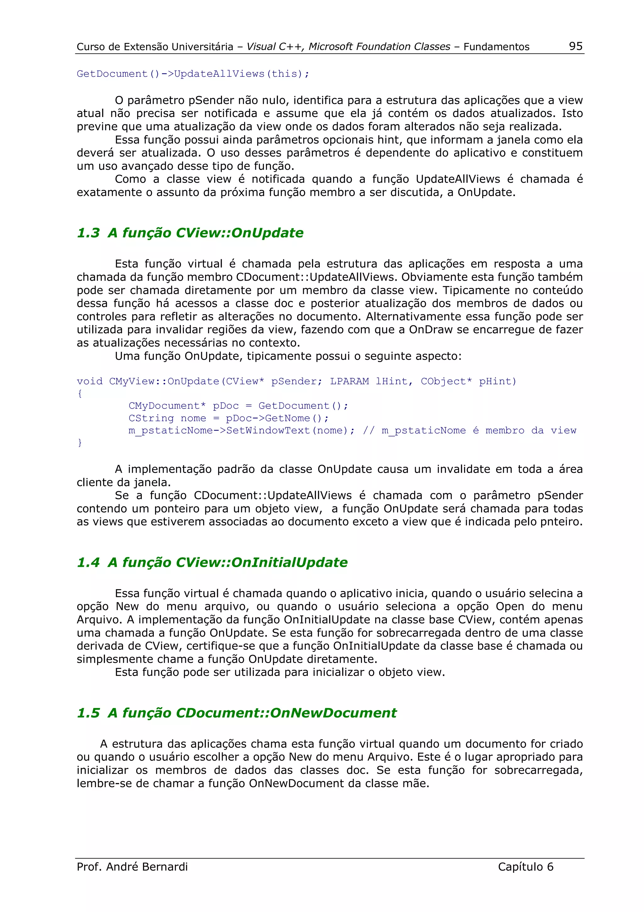 Curso de Extensão Universitária – Visual C++, Microsoft Foundation Classes – Fundamentos      95

GetDocument()->UpdateAllViews(this);

       O parâmetro pSender não nulo, identifica para a estrutura das aplicações que a view
atual não precisa ser notificada e assume que ela já contém os dados atualizados. Isto
previne que uma atualização da view onde os dados foram alterados não seja realizada.
       Essa função possui ainda parâmetros opcionais hint, que informam a janela como ela
deverá ser atualizada. O uso desses parâmetros é dependente do aplicativo e constituem
um uso avançado desse tipo de função.
       Como a classe view é notificada quando a função UpdateAllViews é chamada é
exatamente o assunto da próxima função membro a ser discutida, a OnUpdate.


1.3 A função CView::OnUpdate

        Esta função virtual é chamada pela estrutura das aplicações em resposta a uma
chamada da função membro CDocument::UpdateAllViews. Obviamente esta função também
pode ser chamada diretamente por um membro da classe view. Tipicamente no conteúdo
dessa função há acessos a classe doc e posterior atualização dos membros de dados ou
controles para refletir as alterações no documento. Alternativamente essa função pode ser
utilizada para invalidar regiões da view, fazendo com que a OnDraw se encarregue de fazer
as atualizações necessárias no contexto.
        Uma função OnUpdate, tipicamente possui o seguinte aspecto:

void CMyView::OnUpdate(CView* pSender; LPARAM lHint, CObject* pHint)
{
        CMyDocument* pDoc = GetDocument();
        CString nome = pDoc->GetNome();
        m_pstaticNome->SetWindowText(nome); // m_pstaticNome é membro da view
}

       A implementação padrão da classe OnUpdate causa um invalidate em toda a área
cliente da janela.
       Se a função CDocument::UpdateAllViews é chamada com o parâmetro pSender
contendo um ponteiro para um objeto view, a função OnUpdate será chamada para todas
as views que estiverem associadas ao documento exceto a view que é indicada pelo pnteiro.


1.4 A função CView::OnInitialUpdate

       Essa função virtual é chamada quando o aplicativo inicia, quando o usuário selecina a
opção New do menu arquivo, ou quando o usuário seleciona a opção Open do menu
Arquivo. A implementação da função OnInitialUpdate na classe base CView, contém apenas
uma chamada a função OnUpdate. Se esta função for sobrecarregada dentro de uma classe
derivada de CView, certifique-se que a função OnInitialUpdate da classe base é chamada ou
simplesmente chame a função OnUpdate diretamente.
       Esta função pode ser utilizada para inicializar o objeto view.


1.5 A função CDocument::OnNewDocument

     A estrutura das aplicações chama esta função virtual quando um documento for criado
ou quando o usuário escolher a opção New do menu Arquivo. Este é o lugar apropriado para
inicializar os membros de dados das classes doc. Se esta função for sobrecarregada,
lembre-se de chamar a função OnNewDocument da classe mãe.




Prof. André Bernardi                                                             Capítulo 6
 