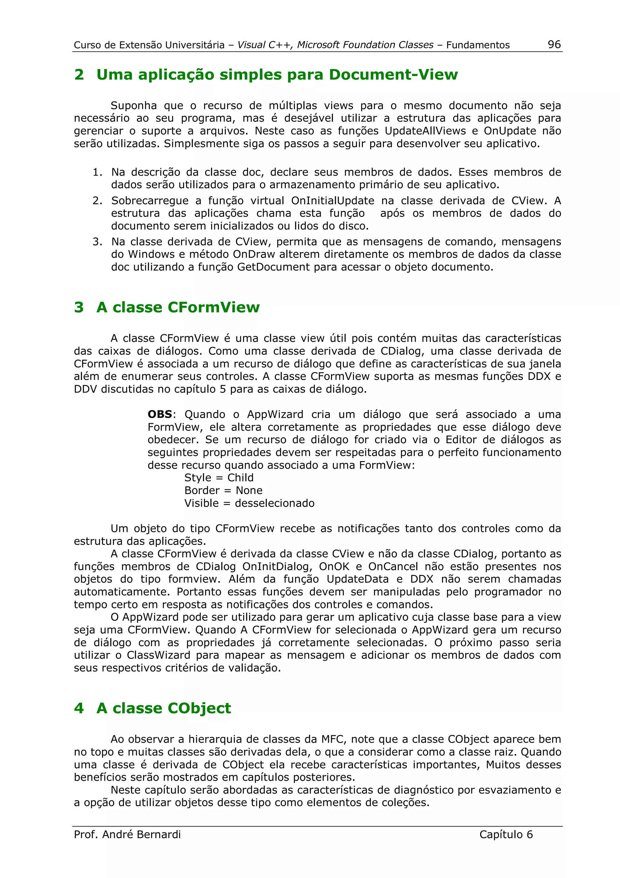 Curso de Extensão Universitária – Visual C++, Microsoft Foundation Classes – Fundamentos      96

2 Uma aplicação simples para Document-View

       Suponha que o recurso de múltiplas views para o mesmo documento não seja
necessário ao seu programa, mas é desejável utilizar a estrutura das aplicações para
gerenciar o suporte a arquivos. Neste caso as funções UpdateAllViews e OnUpdate não
serão utilizadas. Simplesmente siga os passos a seguir para desenvolver seu aplicativo.

   1. Na descrição da classe doc, declare seus membros de dados. Esses membros de
      dados serão utilizados para o armazenamento primário de seu aplicativo.
   2. Sobrecarregue a função virtual OnInitialUpdate na classe derivada de CView. A
      estrutura das aplicações chama esta função após os membros de dados do
      documento serem inicializados ou lidos do disco.
   3. Na classe derivada de CView, permita que as mensagens de comando, mensagens
      do Windows e método OnDraw alterem diretamente os membros de dados da classe
      doc utilizando a função GetDocument para acessar o objeto documento.


3 A classe CFormView

      A classe CFormView é uma classe view útil pois contém muitas das características
das caixas de diálogos. Como uma classe derivada de CDialog, uma classe derivada de
CFormView é associada a um recurso de diálogo que define as características de sua janela
além de enumerar seus controles. A classe CFormView suporta as mesmas funções DDX e
DDV discutidas no capítulo 5 para as caixas de diálogo.

              OBS: Quando o AppWizard cria um diálogo que será associado a uma
              FormView, ele altera corretamente as propriedades que esse diálogo deve
              obedecer. Se um recurso de diálogo for criado via o Editor de diálogos as
              seguintes propriedades devem ser respeitadas para o perfeito funcionamento
              desse recurso quando associado a uma FormView:
                     Style = Child
                     Border = None
                     Visible = desselecionado

        Um objeto do tipo CFormView recebe as notificações tanto dos controles como da
estrutura das aplicações.
        A classe CFormView é derivada da classe CView e não da classe CDialog, portanto as
funções membros de CDialog OnInitDialog, OnOK e OnCancel não estão presentes nos
objetos do tipo formview. Além da função UpdateData e DDX não serem chamadas
automaticamente. Portanto essas funções devem ser manipuladas pelo programador no
tempo certo em resposta as notificações dos controles e comandos.
        O AppWizard pode ser utilizado para gerar um aplicativo cuja classe base para a view
seja uma CFormView. Quando A CFormView for selecionada o AppWizard gera um recurso
de diálogo com as propriedades já corretamente selecionadas. O próximo passo seria
utilizar o ClassWizard para mapear as mensagem e adicionar os membros de dados com
seus respectivos critérios de validação.


4 A classe CObject

       Ao observar a hierarquia de classes da MFC, note que a classe CObject aparece bem
no topo e muitas classes são derivadas dela, o que a considerar como a classe raiz. Quando
uma classe é derivada de CObject ela recebe características importantes, Muitos desses
benefícios serão mostrados em capítulos posteriores.
       Neste capítulo serão abordadas as características de diagnóstico por esvaziamento e
a opção de utilizar objetos desse tipo como elementos de coleções.


Prof. André Bernardi                                                             Capítulo 6
 