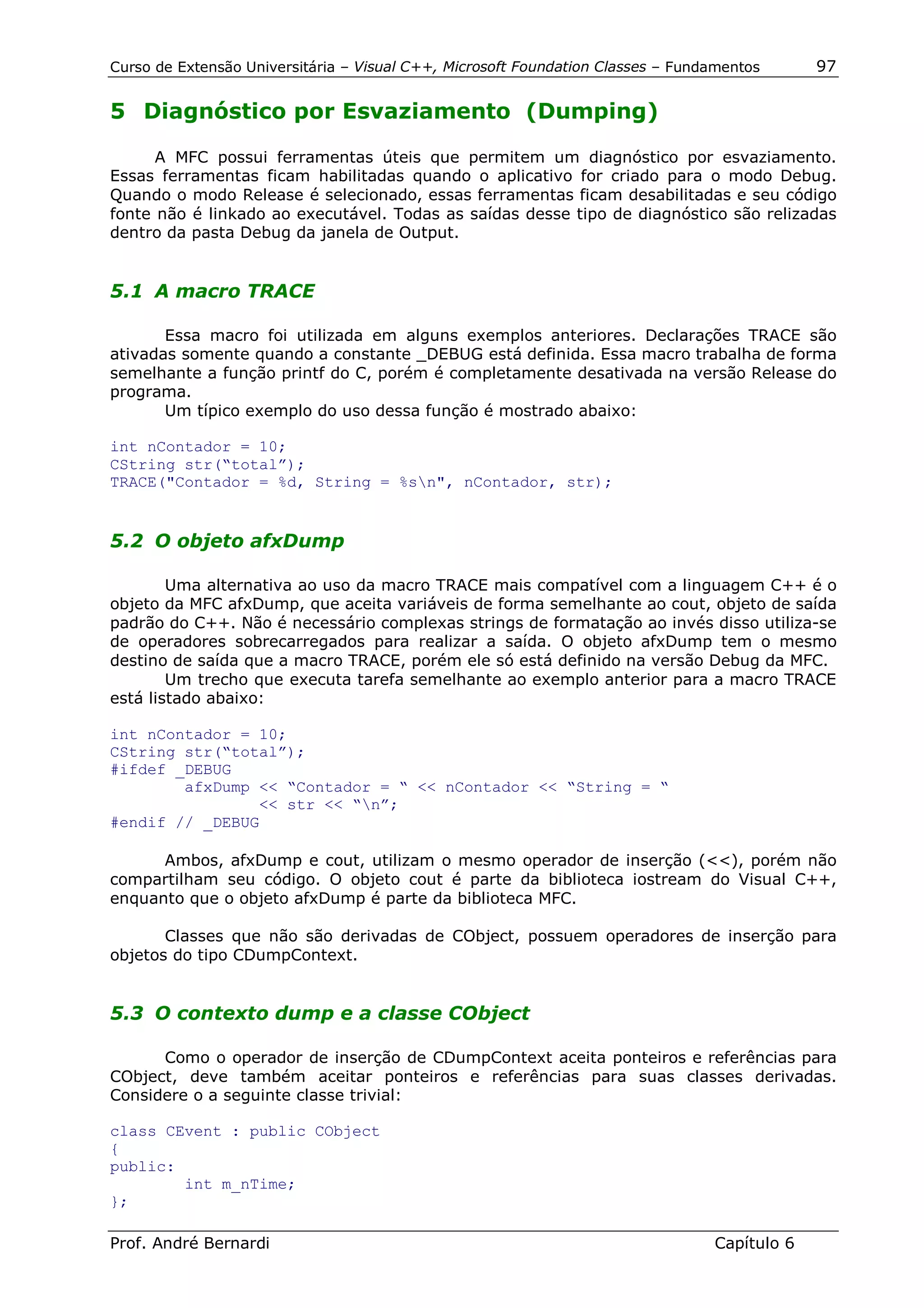 Curso de Extensão Universitária – Visual C++, Microsoft Foundation Classes – Fundamentos      97

5 Diagnóstico por Esvaziamento (Dumping)

      A MFC possui ferramentas úteis que permitem um diagnóstico por esvaziamento.
Essas ferramentas ficam habilitadas quando o aplicativo for criado para o modo Debug.
Quando o modo Release é selecionado, essas ferramentas ficam desabilitadas e seu código
fonte não é linkado ao executável. Todas as saídas desse tipo de diagnóstico são relizadas
dentro da pasta Debug da janela de Output.


5.1 A macro TRACE

       Essa macro foi utilizada em alguns exemplos anteriores. Declarações TRACE são
ativadas somente quando a constante _DEBUG está definida. Essa macro trabalha de forma
semelhante a função printf do C, porém é completamente desativada na versão Release do
programa.
       Um típico exemplo do uso dessa função é mostrado abaixo:

int nContador = 10;
CString str(“total”);
TRACE("Contador = %d, String = %sn", nContador, str);


5.2 O objeto afxDump

        Uma alternativa ao uso da macro TRACE mais compatível com a linguagem C++ é o
objeto da MFC afxDump, que aceita variáveis de forma semelhante ao cout, objeto de saída
padrão do C++. Não é necessário complexas strings de formatação ao invés disso utiliza-se
de operadores sobrecarregados para realizar a saída. O objeto afxDump tem o mesmo
destino de saída que a macro TRACE, porém ele só está definido na versão Debug da MFC.
        Um trecho que executa tarefa semelhante ao exemplo anterior para a macro TRACE
está listado abaixo:

int nContador = 10;
CString str(“total”);
#ifdef _DEBUG
        afxDump << “Contador = “ << nContador << “String = “
                << str << “n”;
#endif // _DEBUG

      Ambos, afxDump e cout, utilizam o mesmo operador de inserção (<<), porém não
compartilham seu código. O objeto cout é parte da biblioteca iostream do Visual C++,
enquanto que o objeto afxDump é parte da biblioteca MFC.

       Classes que não são derivadas de CObject, possuem operadores de inserção para
objetos do tipo CDumpContext.


5.3 O contexto dump e a classe CObject

      Como o operador de inserção de CDumpContext aceita ponteiros e referências para
CObject, deve também aceitar ponteiros e referências para suas classes derivadas.
Considere o a seguinte classe trivial:

class CEvent : public CObject
{
public:
        int m_nTime;
};

Prof. André Bernardi                                                             Capítulo 6
 