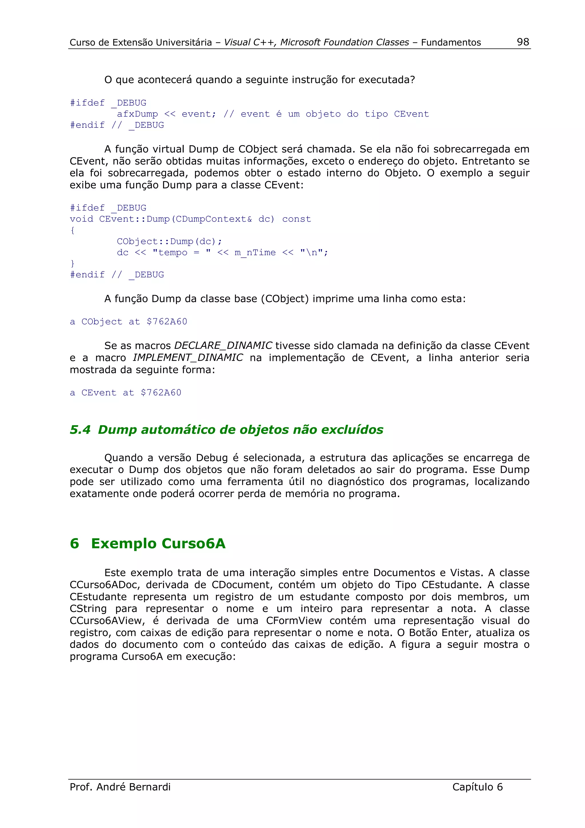 Curso de Extensão Universitária – Visual C++, Microsoft Foundation Classes – Fundamentos      98


       O que acontecerá quando a seguinte instrução for executada?

#ifdef _DEBUG
        afxDump << event; // event é um objeto do tipo CEvent
#endif // _DEBUG

       A função virtual Dump de CObject será chamada. Se ela não foi sobrecarregada em
CEvent, não serão obtidas muitas informações, exceto o endereço do objeto. Entretanto se
ela foi sobrecarregada, podemos obter o estado interno do Objeto. O exemplo a seguir
exibe uma função Dump para a classe CEvent:

#ifdef _DEBUG
void CEvent::Dump(CDumpContext& dc) const
{
        CObject::Dump(dc);
        dc << "tempo = " << m_nTime << "n";
}
#endif // _DEBUG

       A função Dump da classe base (CObject) imprime uma linha como esta:

a CObject at $762A60

      Se as macros DECLARE_DINAMIC tivesse sido clamada na definição da classe CEvent
e a macro IMPLEMENT_DINAMIC na implementação de CEvent, a linha anterior seria
mostrada da seguinte forma:

a CEvent at $762A60


5.4 Dump automático de objetos não excluídos

      Quando a versão Debug é selecionada, a estrutura das aplicações se encarrega de
executar o Dump dos objetos que não foram deletados ao sair do programa. Esse Dump
pode ser utilizado como uma ferramenta útil no diagnóstico dos programas, localizando
exatamente onde poderá ocorrer perda de memória no programa.




6 Exemplo Curso6A

       Este exemplo trata de uma interação simples entre Documentos e Vistas. A classe
CCurso6ADoc, derivada de CDocument, contém um objeto do Tipo CEstudante. A classe
CEstudante representa um registro de um estudante composto por dois membros, um
CString para representar o nome e um inteiro para representar a nota. A classe
CCurso6AView, é derivada de uma CFormView contém uma representação visual do
registro, com caixas de edição para representar o nome e nota. O Botão Enter, atualiza os
dados do documento com o conteúdo das caixas de edição. A figura a seguir mostra o
programa Curso6A em execução:




Prof. André Bernardi                                                             Capítulo 6
 