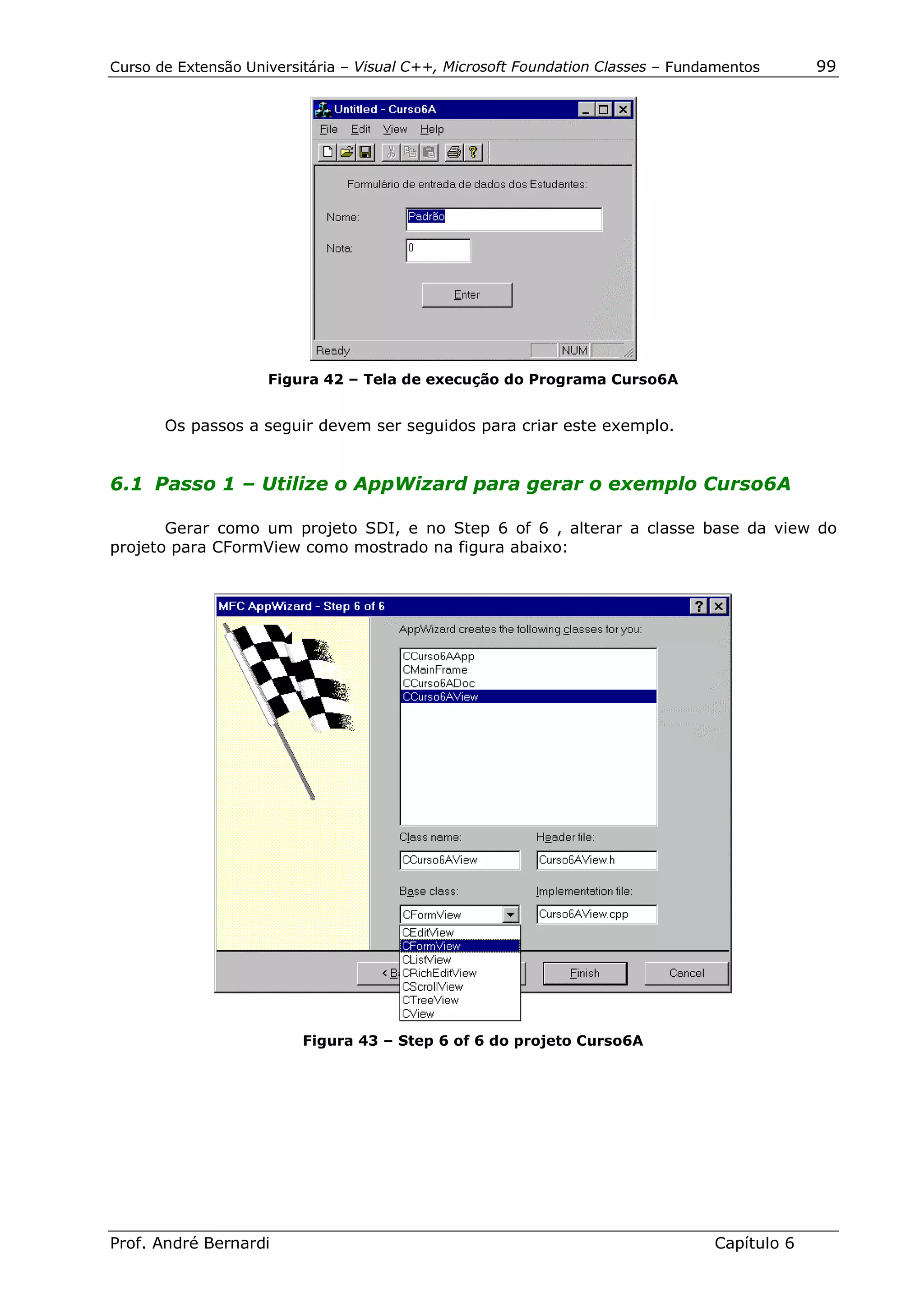 Curso de Extensão Universitária – Visual C++, Microsoft Foundation Classes – Fundamentos      99




                     Figura 42 – Tela de execução do Programa Curso6A


       Os passos a seguir devem ser seguidos para criar este exemplo.


6.1 Passo 1 – Utilize o AppWizard para gerar o exemplo Curso6A

       Gerar como um projeto SDI, e no Step 6 of 6 , alterar a classe base da view do
projeto para CFormView como mostrado na figura abaixo:




                          Figura 43 – Step 6 of 6 do projeto Curso6A




Prof. André Bernardi                                                             Capítulo 6
 