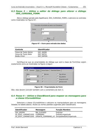 Curso de Extensão Universitária – Visual C++, Microsoft Foundation Classes – Fundamentos      101

6.3 Passo 3 – Utilize o editor de diálogo para alterar o diálogo
    IDD_CURSO6A_FORM.

     Abra o diálogo gerado pelo AppWizard, IDD_CURSO6A_FORM, e adicione os controles
como mostrados na Figura 47.




                          Figura 47 – Form para entrada dos dados



     Controle                      Identificador
     Caixa de Texto Nome           IDC_NOME
     Caixa de Texto Nota           IDC_NOTA
     Botão Enter                   IDC_ENTER


      Certifique-se que as propriedades do diálogo que será a base da FormView sejam
exatamente como as mostradas na figura a seguir.




                              Figura 48 – Propriedades da Form
Obs: elas devem coincidir também com o comentário do item 3.


6.4 Passo 4 – Utilize o ClassWizard para mapear as mensagens para
    a classe CCurso6AView

       Selecione a classe CCurso6AView e adicione os manipuladores para as mensagens
listadas na tabela abaixo. Aceite os nomes padrões sugeridos pelo ClassWizard.


     Identificador              Mensagem                  Função Membro
     IDC_ENTER                  BN_CLICKED        OnEnter
     ID_EDIT_LIMPARTUDO         COMMAND           OnEditLimpartudo
     ID_EDIT_LIMPARTUDO         UPDATE_COMMAND_UI OnUpdateEditLimpartudo




Prof. André Bernardi                                                             Capítulo 6
 
