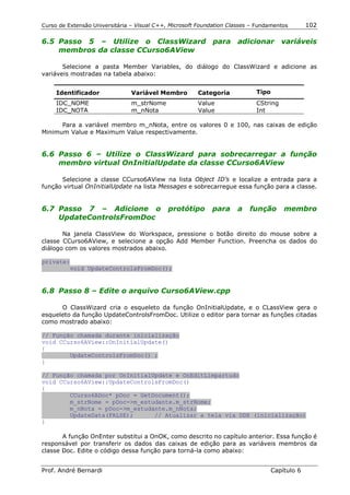 Curso de Extensão Universitária – Visual C++, Microsoft Foundation Classes – Fundamentos        102

6.5 Passo 5 – Utilize o ClassWizard para adicionar variáveis
    membros da classe CCurso6AView

       Selecione a pasta Member Variables, do diálogo do ClassWizard e adicione as
variáveis mostradas na tabela abaixo:


     Identificador              Variável Membro        Categoria            Tipo
     IDC_NOME                   m_strNome              Value                CString
     IDC_NOTA                   m_nNota                Value                Int

      Para a variável membro m_nNota, entre os valores 0 e 100, nas caixas de edição
Minimum Value e Maximum Value respectivamente.


6.6 Passo 6 – Utilize o ClassWizard para sobrecarregar a função
    membro virtual OnInitialUpdate da classe CCurso6AView

      Selecione a classe CCurso6AView na lista Object ID’s e localize a entrada para a
função virtual OnInitialUpdate na lista Messages e sobrecarregue essa função para a classe.


6.7 Passo 7 – Adicione o                     protótipo       para     a   função       membro
    UpdateControlsFromDoc

       Na janela ClassView do Workspace, pressione o botão direito do mouse sobre a
classe CCurso6AView, e selecione a opção Add Member Function. Preencha os dados do
diálogo com os valores mostrados abaixo.

private:
        void UpdateControlsFromDoc();


6.8 Passo 8 – Edite o arquivo Curso6AView.cpp

      O ClassWizard cria o esqueleto da função OnInitialUpdate, e o CLassView gera o
esqueleto da função UpdateControlsFromDoc. Utilize o editor para tornar as funções citadas
como mostrado abaixo:

// Função chamada durante inicialização
void CCurso6AView::OnInitialUpdate()
{
        UpdateControlsFromDoc() ;
}

// Função chamada por OnInitialUpdate e OnEditLimpartudo
void CCurso6AView::UpdateControlsFromDoc()
{
        CCurso6ADoc* pDoc = GetDocument();
        m_strNome = pDoc->m_estudante.m_strNome;
        m_nNota = pDoc->m_estudante.m_nNota;
        UpdateData(FALSE);      // Atualizar a tela via DDX (inicialização)
}

       A função OnEnter substitui a OnOK, como descrito no capítulo anterior. Essa função é
responsável por transferir os dados das caixas de edição para as variáveis membros da
classe Doc. Edite o código dessa função para torná-la como abaixo:


Prof. André Bernardi                                                               Capítulo 6
 