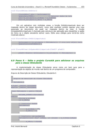 Curso de Extensão Universitária – Visual C++, Microsoft Foundation Classes – Fundamentos      103

void CCurso6AView::OnEnter()
{
        CCurso6ADoc* pDoc = GetDocument();
        UpdateData(TRUE);               // Retornar dados da tela
        pDoc->m_estudante.m_strNome = m_strNome;
        pDoc->m_estudante.m_nNota = m_nNota;
}

       Em um aplicativo com múltiplas views, a função OnEditLimpartudo deve ser
mapeada dentro da classe document, como este exemplo contém apenas uma view
associada ao documento ela pode ser mapeada dentro da view. A função
OnUpdateEditLimpartudo é chamada pela estrutura das aplicação para desabilitar a opção
do menu se o objeto estudante estiver vazio. Edite seus códigos para torná-los como
mostrado abaixo:

void CCurso6AView::OnEditLimpartudo()
{
        GetDocument()->m_estudante = CEstudante(); // cria novo objeto vazio
        UpdateControlsFromDoc() ;
}

void CCurso6AView::OnUpdateEditLimpartudo(CCmdUI* pCmdUI)
{
        pCmdUI->Enable( GetDocument()->m_estudante != CEstudante() );
}


6.9 Passo 9 – Edite o projeto Curso6A para adicionar os arquivos
    para a classe CEstudante

       A implementação da classe CEstudante serve como um bom guia para a
representação de objetos do mundo real dentro de um programa de computador.

Arquivo de Descrição da Classe CEstudante, Estudante.h

//
// Arquivo de descrição da classe CEstudante
//
// Estudante.h

#ifndef _CURSOVC_CESTUDANTE
#define _CURSOVC_CESTUDANTE

class CEstudante : public CObject
{
        DECLARE_DYNAMIC(CEstudante)
public:
        CString m_strNome;
        int m_nNota;

          // Construtor Padrão
          CEstudante()
          {
                  m_strNome = "";
                  m_nNota = 0;
          }

          // Construtor com parâmetros
          CEstudante(const char* szName, int nGrade) : m_strNome(szName)
          {
                  m_nNota = nGrade;


Prof. André Bernardi                                                             Capítulo 6
 