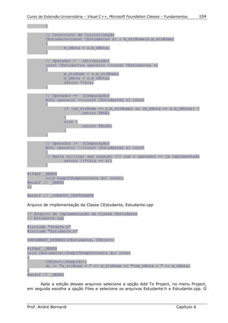 Curso de Extensão Universitária – Visual C++, Microsoft Foundation Classes – Fundamentos      104

          }

          // Construtor de Inicialização
          CEstudante(const CEstudante& s) : m_strNome(s.m_strNome)
          {
                  m_nNota = s.m_nNota;
          }

          // Operador =   (Atribuição)
          const CEstudante& operator =(const CEstudante& s)
          {
                  m_strNome = s.m_strNome;
                  m_nNota = s.m_nNota;
                  return *this;
          }

          // Operador == (Comparação)
          BOOL operator ==(const CEstudante& s) const
          {
                  if ((m_strNome == s.m_strNome) && (m_nNota == s.m_nNota)) {
                          return TRUE;
                  }
                  else {
                          return FALSE;
                  }
          }

          // Operador != (Comparação)
          BOOL operator !=(const CEstudante& s) const
          {
          // Basta utilizar uma negação (!) com o operador == já implementado
                  return !(*this == s);
          }

#ifdef _DEBUG
        void Dump(CDumpContext& dc) const;
#endif // _DEBUG
};

#endif // _CURSOVC_CESTUDANTE

Arquivo de implementação da Classe CEstudante, Estudante.cpp

// Arquivo de implementação da Classe CEstudante
// Estudante.cpp

#include "stdafx.h"
#include "Estudante.h"

IMPLEMENT_DYNAMIC(CEstudante, CObject)

#ifdef _DEBUG
void CEstudante::Dump(CDumpContext& dc) const
{
        CObject::Dump(dc);
        dc << "m_strNome = " << m_strNome << "nm_nNota = " << m_nNota;
}
#endif // _DEBUG

      Após a edição desses arquivos selecione a opção Add To Project, no menu Project,
em seguida escolha a opção Files e selecione os arquivos Estudante.h e Estudante.cpp. O



Prof. André Bernardi                                                             Capítulo 6
 