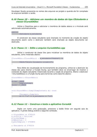 Curso de Extensão Universitária – Visual C++, Microsoft Foundation Classes – Fundamentos      105

Developer Studio acrescenta os nomes dos arquivos ao projeto e quando ele for compilado
os arquivos também o serão.


6.10 Passo 10 – Adicione um membro de dados do tipo CEstudante a
    classe CCurso6ADoc

       Utilize o ClassView para a adicionar o membros de dados abaixo e o #include será
adiciionado automaticamente.

public:
          CEstudante m_estudante;

       O construtor da classe estudante será chamado no momento da criação do objeto
documento assim como o destrutor também será chamado ao objeto documento ser
destruído.


6.11 Passo 11 – Edite o arquivo Curso6ADoc.cpp

      Utilize o construtor da classe Doc para inicializar os membros de dados do objeto
estudante, como mostrado abaixo:

CCurso6ADoc::CCurso6ADoc() : m_estudante("Padrão", 0)
{
        TRACE("Objeto Documento criadon");
}

       Para efeito de visualização do funcionamento do programa, utiliza-se o destrutor da
classe doc para chamar a Função Dump, que também deve se encarregar de mostrar o
conteúdo do objeto estudante instanciado durante a seção do programa. Altere o destrutor
~CCurso6ADoc() e a função Dump para torná-las como descrito abaixo:

CCurso6ADoc::~CCurso6ADoc()
{
#ifdef _DEBUG
        Dump(afxDump);
#endif //_DEBUG
}

void CCurso6ADoc::Dump(CDumpContext& dc) const
{
        CDocument::Dump(dc);
        dc << "n" << m_estudante << "n";
}


6.12 Passo 12 – Construa e teste o aplicativo Curso6A

        Digite um nome uma graduação, pressione o botão Enter em seguida saia do
aplicativo. A janela Debug exibirá o seguinte conteúdo.

a CCurso6ADoc at $7601C0
m_strTitle = Untitled
m_strPathName =
m_bModified = 0
m_pDocTemplate = $760E00

a CEstudante at $760214

Prof. André Bernardi                                                             Capítulo 6
 