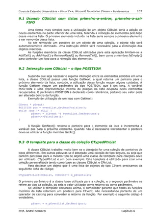 Curso de Extensão Universitária – Visual C++, Microsoft Foundation Classes – Fundamentos      107

9.1 Usando CObList com listas primeiro-a-entrar, primeiro-a-sair
    FIFO

       Uma forma mais simples para a utilização de um objeto CObList seria a adição de
novos elementos na parte inferior de uma lista, fazendo a remoção de elementos pelo topo
dessa mesma lista. O primeiro elemento incluído na lista seria sempre o primeiro elemento
a ser removido dessa lista.
       Ao ser removido um ponteiro de um objeto de uma coleção, o objeto não será
automaticamente eliminado. Uma instrução delete será necessária para a eliminação dos
objetos inseridos.
       As funções membros da classe CObList utilizadas para esta aplicação limitam-se a
AddTail() ou AddHead() e RemoveRead() ou RemoveTail(), bem como o membro IsEmpty()
para controlar um loop para a remoção dos elementos.


9.2 Interação com CObList – o tipo POSITION

        Supondo que seja necessário alguma interação entre os elementos contidos em uma
lista, a classe CObList possui uma função GetNext, a qual retorna um ponteiro para o
próximo elemento da lista, contudo, a utilização dessa função requer alguns cuidados. A
função GetNext requer um parâmetro do tipo POSITION, que é um long. A variável
POSITION é uma representação interna da posição na lista ocupada pelos elementos
recuperados. O parâmetro POSITION é declarado como referência, portanto seu valor pode
ser alterado dentro da função.
        Exemplo de utilização de um loop com GetNext:

CEvent * pEvent;
POSITION pos = eventList.GetHeadPosition();
while (pos != NULL) {
        pEvent = (CEvent *) eventList.GetNext(pos);
        pEvent->PrintTime();
}

       A função GetNext() retorna o ponteiro para o elemento da lista e incrementa a
variável pos para o próximo elemento. Quando não é necessário incrementar o ponteiro
deve-se utilizar a função membro GetAt().


9.3 O template para a classe de coleção CTypedPtrList

       A classe CObList trabalha muito bem se o desejado for uma coleção de ponteiros de
tipos diferentes. Em outras palavras se é desejado uma coleção de tipo-seguro, ou seja que
contém ponteiros para o mesmo tipo de objeto uma classe de template para coleções deve
ser utilizado. CTypedPtrList é um bom exemplo. Este template é utilizado para criar uma
coleção personalizada tendo como base as classes CObList e CPtrList.
       Para declarar um objeto que é uma lista de objetos do tipo CEvent precisamos da
segu8inte linha de código:

CTypedPtrList<CObList, CCEvent*> m_pEventList;

O primeiro parâmetro é a classe base utilizada para a coleção, e o segundo parâmetro se
refere ao tipo da coleção, ou seja o valor utilizado como retorno ou como parâmetro.
       Ao utilizar o template declarado acima, o compilador garante que todas as funções
membro da lista retornem um ponteiro para CEvent, não necessitando portanto de um
operador de casting para converter o retorno da função. Por exemplo o seguinte código é
verdadeiro.

          pEvent = m_pEventList.GetNext(pos);

Prof. André Bernardi                                                             Capítulo 6
 