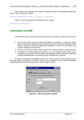 Curso de Extensão Universitária – Visual C++, Microsoft Foundation Classes – Fundamentos      108


       Para manter uma notação mais simples é possível utilizar a declaração typedef para
gerar o que é mostrado a seguir:

typedef CTypedPtrList<CObList, CCEvent*> CEventList;

       Agora m_pEventList pode ser declarado como a seguir:

CEventList m_pEventList;




10 Exemplo Curso6B

       Este exemplo possui algumas diferenças básicas em relação ao anterior, sendo elas:


       !"   Ao invés de conter um único objeto CEstudante incorporado, a classe doc possui
            agora uma lista de objetos do tipo CEstudante. Essa é a principal vantagem de se
            utilizar classes em vez de simplesmente adicionar o nome e a nota como uma
            variável membro da classe doc;
       !"   Possui uma barra de ferramentas que permite o usuário navegar através da lista;
       !"   O aplicativo foi reformulado para permitir o uso de múltiplas views. Notar que o
            comando de menu Edit Clear All, está mapeado agora para a classe doc, além das
            funções UpdateAllViews e OnUpdate serem utilizadas em conjunto.

       A janela do aplicativo mostrada na Figura 49, possui a barra de ferramentas como
diferença básica ao aplicativo Curso6A, além de que os botões da barra ficam habilitados
apropriadamente apenas quando devem realizar algum evento.




                            Figura 49 – Tela do programa Curso6B




Prof. André Bernardi                                                             Capítulo 6
 